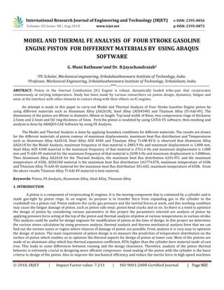 International Research Journal of Engineering and Technology (IRJET) e-ISSN: 2395-0056
Volume: 05 Issue: 08 | Aug 2018 www.irjet.net p-ISSN: 2395-0072
MODEL AND THERMAL FE ANALYSIS OF FOUR STROKE GASOLINE
ENGINE PISTON FOR DIFFERENT MATERIALS BY USING ABAQUS
SOFTWARE
G. Muni Rathnam1and Dr. B.Jayachandraiah2
1PG Scholar, Mechanical engineering, Srikalahastheeswara Institute of Technology, India .
2Professor, Mechanical Engineering, Srikalahastheeswara Institute of Technology, Srikalahasti, India.
-------------------------------------------------------------------------***----------------------------------------------------------------------
ABSTRACT: Piston in the Internal Combustion (IC) Engine is robust, dynamically loaded tribo-pair that reciprocates
continuously at varying temperature. Study has been made by various researchers on piston design, dynamics, fatigue and
wear at the interface with other element in contact along with their effects on IC engines.
An attempt is made in this paper to carry-out Model and Thermal Analysis of Four Stroke Gasoline Engine piston by
using different materials such as Aluminum Alloy (AA2618), Steel Alloy (AISI4340) and Titanium Alloy (Ti-6Al-4V). The
dimensions of the piston are 80mm in diameter, 80mm in length, Top land width of 8mm, two compression rings of thickness
2.5mm and 2.5mm and Oil ring thickness of 5mm. First the piston is modeled by using CATIA V5 software, then meshing and
analysis is done by ABAQUS CAE Software by using FE Analysis.
The Model and Thermal Analysis is done by applying boundary conditions for different materials. The results are drawn
for the different materials of piston contour of maximum displacements, maximum heat flux distribution and Temperatures
such as Aluminum Alloy AA2618, Steel Alloy AISI 4340 and Titanium Alloy Ti-6M-4V.It is observed that Aluminum Alloy
AA2618 for the Model Analysis, maximum frequency of that material is 2883.9 Hz and maximum displacement is 1.008 mm,
Steel Alloy AISI 4340 material is the maximum frequency of that material is 2761.6 Hz and maximum displacement is 1.008
mm and Ti-6Al-4V material for the maximum frequency of that material is 2698.4 Hz and maximum displacement is 1.008mm,
Then Aluminum Alloy AA2618 for the Thermal Analysis, the maximum heat flux distribution 6201.951 and the maximum
temperature of 650k, AISI4340 material is the maximum heat flux distribution 141774.078, maximum temperature of 650k
and Titanium Alloy Ti-6Al-4V material for the maximum heat flux distribution 301.602, maximum temperature of 650k. From
the above results Titanium Alloy Ti-6Al-4V material is best material.
Keywords: Piston, FE Analysis, Aluminum Alloy, Steel Alloy, Titanium Alloy
1. INTRODUCTION
A piston is a component of reciprocating IC-engines. It is the moving component that is contained by a cylinder and is
made gas-tight by piston rings. In an engine, its purpose is to transfer force from expanding gas in the cylinder to the
crankshaft via a piston rod. Piston endures the cyclic gas pressure and the inertial forces at work, and this working condition
may cause the fatigue damage of piston, such as piston side wear, piston head cracks and so on. So there is a need to optimize
the design of piston by considering various parameters in this project the parameters selected are analysis of piston by
applying pressure force acting at the top of the piston and thermal analysis of piston at various temperatures in various stroke.
This analysis could be useful for design engineer for modification of piston at the time of design. In this project we determine
the various stress calculation by using pressure analysis, thermal analysis and thermo-mechanical analysis form that we can
find out the various zones or region where chances of damage of piston are possible. From analysis it is very easy to optimize
the design of piston. The main requirement of piston design is to measure the prediction of temperature distribution on the
surface of piston which enables us to optimize the thermal aspects for design of piston at lower cost. Most of the pistons are
made of an aluminum alloy which has thermal expansion coefficient, 85% higher than the cylinder bore material made of cast
iron. This leads to some differences between running and the design clearances. Therefore, analysis of the piston thermal
behavior is extremely crucial in designing more efficient compressor. Good sealing of the piston with the cylinder is the basic
criteria to design of the piston. Also to improve the mechanical efficiency and reduce the inertia force in high speed machines
© 2018, IRJET | Impact Factor value: 7.211 | ISO 9001:2008 Certified Journal | Page 602
 