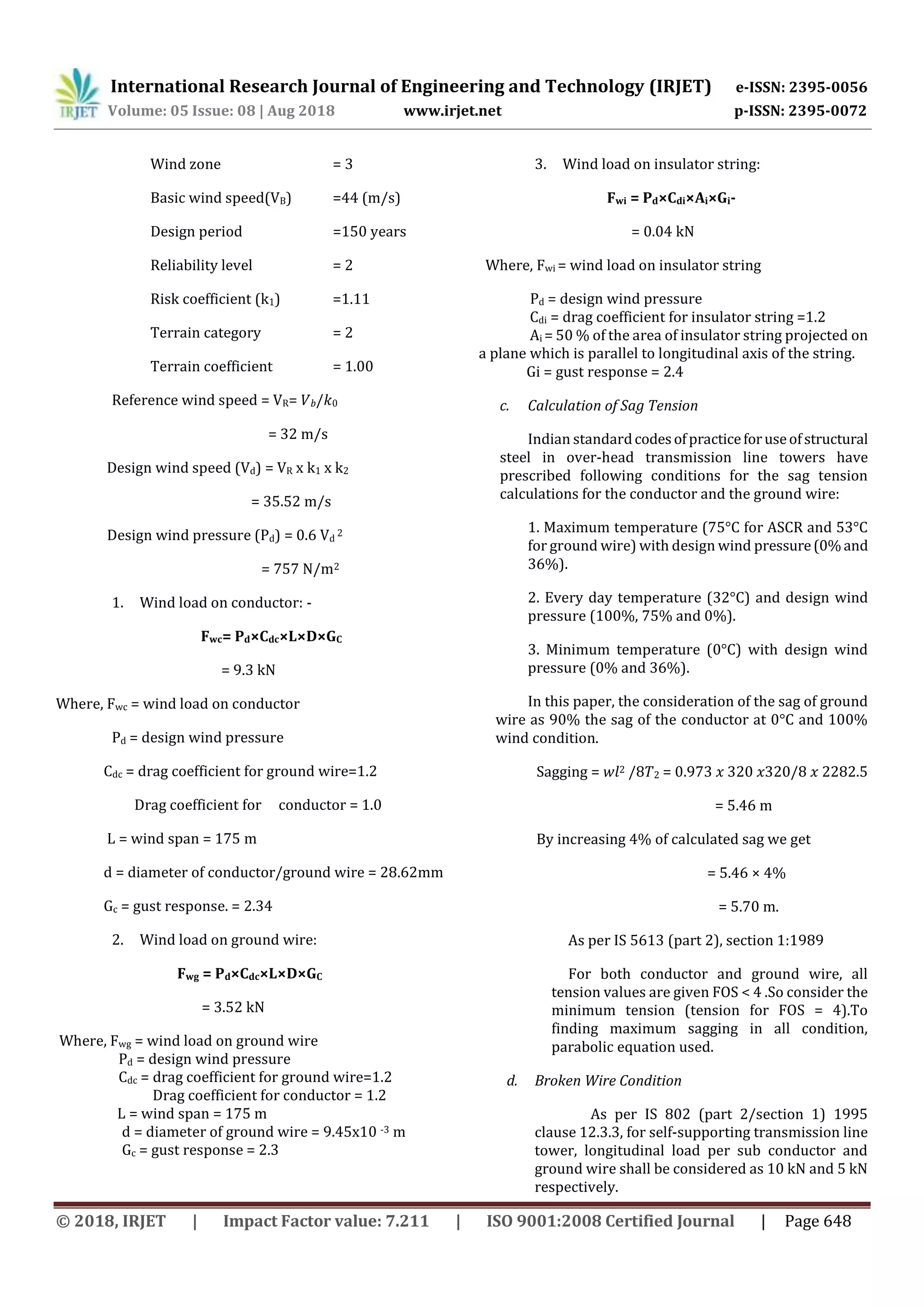 International Research Journal of Engineering and Technology (IRJET) e-ISSN: 2395-0056
Volume: 05 Issue: 08 | Aug 2018 www.irjet.net p-ISSN: 2395-0072
© 2018, IRJET | Impact Factor value: 7.211 | ISO 9001:2008 Certified Journal | Page 648
Wind zone = 3
Basic wind speed(VB) =44 (m/s)
Design period =150 years
Reliability level = 2
Risk coefficient (k1) =1.11
Terrain category = 2
Terrain coefficient = 1.00
Reference wind speed = VR= 𝑉 𝑏/𝑘0
= 32 m/s
Design wind speed (Vd) = VR x k1 x k2
= 35.52 m/s
Design wind pressure (Pd) = 0.6 Vd
2
= 757 N/m2
1. Wind load on conductor: -
Fwc= Pd×Cdc×L×D×GC
= 9.3 kN
Where, Fwc = wind load on conductor
Pd = design wind pressure
Cdc = drag coefficient for ground wire=1.2
Drag coefficient for conductor = 1.0
L = wind span = 175 m
d = diameter of conductor/ground wire = 28.62mm
Gc = gust response. = 2.34
2. Wind load on ground wire:
Fwg = Pd×Cdc×L×D×GC
= 3.52 kN
Where, Fwg = wind load on ground wire
Pd = design wind pressure
Cdc = drag coefficient for ground wire=1.2
Drag coefficient for conductor = 1.2
L = wind span = 175 m
d = diameter of ground wire = 9.45x10 -3 m
Gc = gust response = 2.3
3. Wind load on insulator string:
Fwi = Pd×Cdi×Ai×Gi-
= 0.04 kN
Where, Fwi = wind load on insulator string
Pd = design wind pressure
Cdi = drag coefficient for insulator string =1.2
Ai = 50 % of the area of insulator string projected on
a plane which is parallel to longitudinal axis of the string.
Gi = gust response = 2.4
c. Calculation of Sag Tension
Indian standardcodesofpracticeforuseofstructural
steel in over-head transmission line towers have
prescribed following conditions for the sag tension
calculations for the conductor and the ground wire:
1. Maximum temperature (75°C for ASCR and 53°C
for ground wire) with design wind pressure(0%and
36%).
2. Every day temperature (32°C) and design wind
pressure (100%, 75% and 0%).
3. Minimum temperature (0°C) with design wind
pressure (0% and 36%).
In this paper, the consideration of the sag of ground
wire as 90% the sag of the conductor at 0°C and 100%
wind condition.
Sagging = 𝑤𝑙2 /8𝑇2 = 0.973 𝑥 320 𝑥320/8 𝑥 2282.5
= 5.46 m
By increasing 4% of calculated sag we get
= 5.46 × 4%
= 5.70 m.
As per IS 5613 (part 2), section 1:1989
For both conductor and ground wire, all
tension values are given FOS < 4 .So consider the
minimum tension (tension for FOS = 4).To
finding maximum sagging in all condition,
parabolic equation used.
d. Broken Wire Condition
As per IS 802 (part 2/section 1) 1995
clause 12.3.3, for self-supporting transmission line
tower, longitudinal load per sub conductor and
ground wire shall be considered as 10 kN and 5 kN
respectively.
 