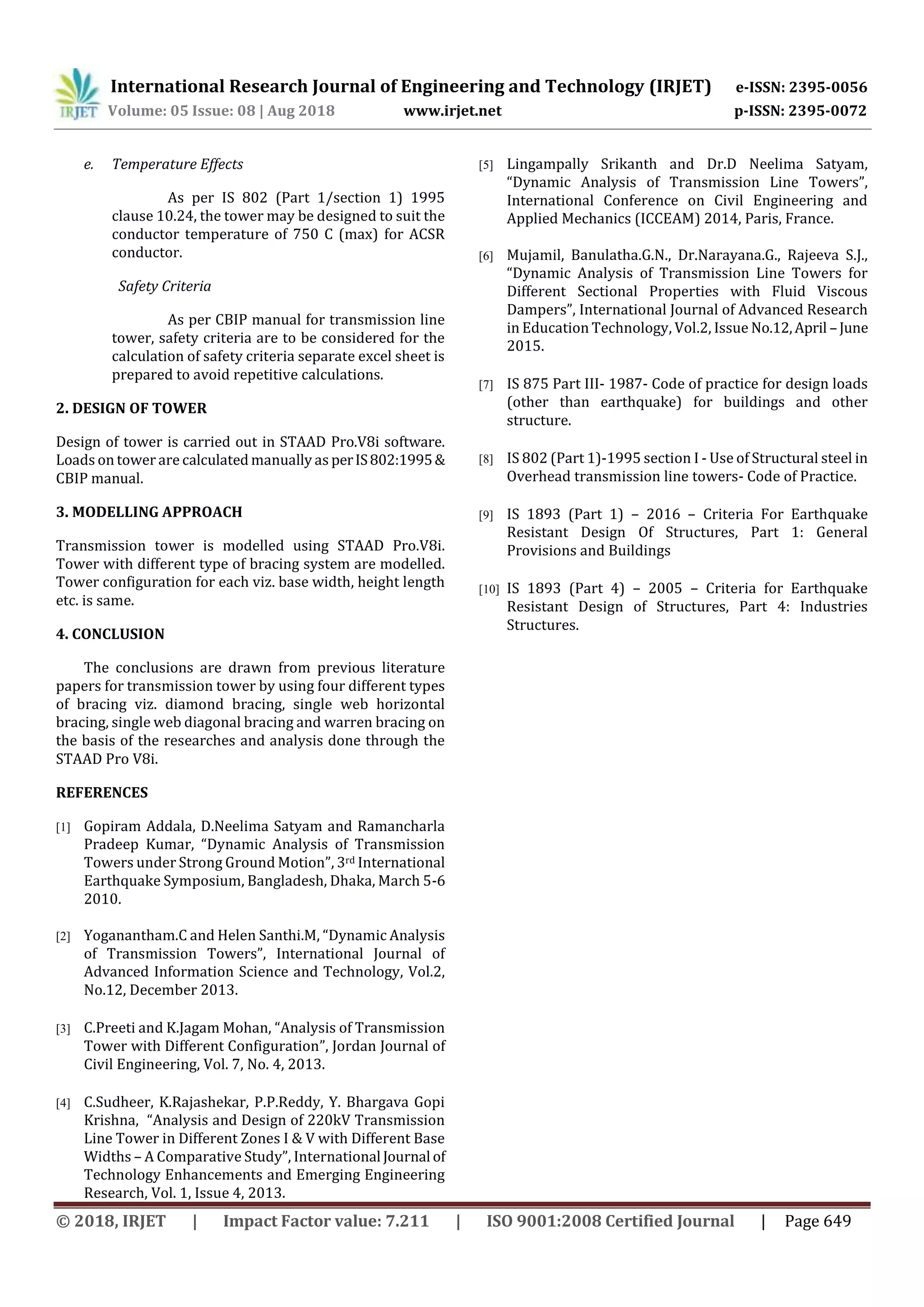 International Research Journal of Engineering and Technology (IRJET) e-ISSN: 2395-0056
Volume: 05 Issue: 08 | Aug 2018 www.irjet.net p-ISSN: 2395-0072
© 2018, IRJET | Impact Factor value: 7.211 | ISO 9001:2008 Certified Journal | Page 649
e. Temperature Effects
As per IS 802 (Part 1/section 1) 1995
clause 10.24, the tower may be designed to suit the
conductor temperature of 750 C (max) for ACSR
conductor.
Safety Criteria
As per CBIP manual for transmission line
tower, safety criteria are to be considered for the
calculation of safety criteria separate excel sheet is
prepared to avoid repetitive calculations.
2. DESIGN OF TOWER
Design of tower is carried out in STAAD Pro.V8i software.
Loads on tower are calculated manually as perIS802:1995&
CBIP manual.
3. MODELLING APPROACH
Transmission tower is modelled using STAAD Pro.V8i.
Tower with different type of bracing system are modelled.
Tower configuration for each viz. base width, height length
etc. is same.
4. CONCLUSION
The conclusions are drawn from previous literature
papers for transmission tower by using four different types
of bracing viz. diamond bracing, single web horizontal
bracing, single web diagonal bracing and warren bracing on
the basis of the researches and analysis done through the
STAAD Pro V8i.
REFERENCES
[1] Gopiram Addala, D.Neelima Satyam and Ramancharla
Pradeep Kumar, “Dynamic Analysis of Transmission
Towers under Strong Ground Motion”, 3rd International
Earthquake Symposium, Bangladesh, Dhaka, March 5-6
2010.
[2] Yoganantham.C and Helen Santhi.M, “Dynamic Analysis
of Transmission Towers”, International Journal of
Advanced Information Science and Technology, Vol.2,
No.12, December 2013.
[3] C.Preeti and K.Jagam Mohan, “Analysis of Transmission
Tower with Different Configuration”, Jordan Journal of
Civil Engineering, Vol. 7, No. 4, 2013.
[4] C.Sudheer, K.Rajashekar, P.P.Reddy, Y. Bhargava Gopi
Krishna, “Analysis and Design of 220kV Transmission
Line Tower in Different Zones I & V with Different Base
Widths – A Comparative Study”, International Journal of
Technology Enhancements and Emerging Engineering
Research, Vol. 1, Issue 4, 2013.
[5] Lingampally Srikanth and Dr.D Neelima Satyam,
“Dynamic Analysis of Transmission Line Towers”,
International Conference on Civil Engineering and
Applied Mechanics (ICCEAM) 2014, Paris, France.
[6] Mujamil, Banulatha.G.N., Dr.Narayana.G., Rajeeva S.J.,
“Dynamic Analysis of Transmission Line Towers for
Different Sectional Properties with Fluid Viscous
Dampers”, International Journal of Advanced Research
in Education Technology, Vol.2, Issue No.12,April – June
2015.
[7] IS 875 Part III- 1987- Code of practice for design loads
(other than earthquake) for buildings and other
structure.
[8] IS 802 (Part 1)-1995 section I - Use of Structural steel in
Overhead transmission line towers- Code of Practice.
[9] IS 1893 (Part 1) – 2016 – Criteria For Earthquake
Resistant Design Of Structures, Part 1: General
Provisions and Buildings
[10] IS 1893 (Part 4) – 2005 – Criteria for Earthquake
Resistant Design of Structures, Part 4: Industries
Structures.
 
