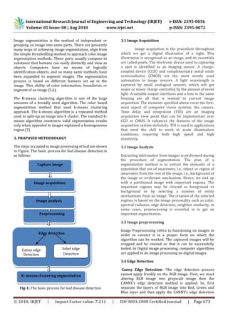 International Research Journal of Engineering and Technology (IRJET) e-ISSN: 2395-0056
Volume: 05 Issue: 08 | Aug 2018 www.irjet.net p-ISSN: 2395-0072
© 2018, IRJET | Impact Factor value: 7.211 | ISO 9001:2008 Certified Journal | Page 673
Image segmentation is the method of independent or
grouping an image into same parts. There are presently
many ways of achieving image segmentation, align from
the simple thresholding method to approach color image
segmentation methods. These parts usually compare to
substance that humans can easily distinctly and view as
objects. Computers have no means of logically
identification objects, and so many same methods have
been expanded to segment images. The segmentation
process is based on different features set up in the
image. This ability of color information, boundaries or
segment of an image [5,6].
The K-means clustering algorithm is one of the large
amounts of a broadly used algorithm. The color based
segmentation method that used k-means clustering
approach. The k-means algorithm is a repeated method
used to split-up an image into k cluster. The standard k-
means algorithm constructs valid segmentation results
only when appealed to images explained a homogeneous
region.[7]
3. PROPOSED METHODOLOGY
The steps occupied in image processing of leaf are shown
in Figure. The basic process for leaf disease detection is
as follows:
,
Fig-1: The basic process for leaf disease detection
3.1 Image Acquisition
Image acquisition is the procedure throughout
which we get a digital illustration of a sight. This
illustration is recognized as an image, and its essentials
are called pixels. The electronic device used to capturing
a spot is identified as an imaging sensor. A charge-
coupled device (CCD) and complementary metal oxide
semiconductor (CMOS) are the most mostly used
automation in image sensors. A light wavelength is
captured by small analogical sensors, which will get
major or minor charge controlled by the amount of event
light. A suitable output interfaces and a lens in the same
housing are all that is wanted to current image
acquisition. The elements specified above cover the fore-
most aspect of computer vision systems, the camera.
Time delay and integration (TDI) are an imaging
acquisition view point that can be implemented over
CCD or CMOS. It enhances the features of the image
acquisition system definitely. TDI is used in applications
that need the skill to work in acute illumination
conditions, requiring both high speed and high
sensitivity.
3.2 Image Analysis
Extracting information from images is performed during
the procedure of segmentation. The plan of a
segmentation method is to extract the elements of a
reputation that are of awareness, i.e., object or region of
awareness from the rest of the image, i.e., background of
the image or irrelevant mechanism. Hence, we end up
with a partitioned image with important regions. The
important regions may be cleared as foreground vs
background or by selecting a number of entity
mechanisms from an image. The creation of the selected
regions is based on the image personality such as color,
spectral radiance, edge detection, neighbor similarity, in
some cases, preprocessing is essential in to get an
important segmentation.
3.3 Image preprocessing
Image Preprocessing refers to functioning on images in
order to convert it in a proper form on which the
algorithm can be worked. The captured images will be
cropped and be resized so that it can be successfully
tested. In Digital image processing, computer algorithms
are applied to do image processing on digital images.
3.4 Edge Detection
Canny Edge Detection -The edge detection process
cannot apply frankly on the RGB image. First, we must
altering RGB image into grayscale image then the
CANNY’s edge detection method is applied. So, first
separate the layers of RGB image into Red, Green and
Blue layer and then apply the CANNY’s edge detection
Preprocessing
Edge detection
Canny edge
Detection
Sobel edge
Detection
K- means clustering segmentation
Capture image
Image analysis
Image acquisition
 