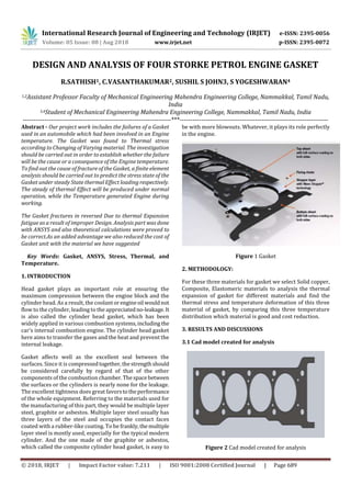 International Research Journal of Engineering and Technology (IRJET) e-ISSN: 2395-0056
Volume: 05 Issue: 08 | Aug 2018 www.irjet.net p-ISSN: 2395-0072
© 2018, IRJET | Impact Factor value: 7.211 | ISO 9001:2008 Certified Journal | Page 689
DESIGN AND ANALYSIS OF FOUR STORKE PETROL ENGINE GASKET
R.SATHISH1, C.VASANTHAKUMAR2, SUSHIL S JOHN3, S YOGESHWARAN4
1,2Assistant Professor Faculty of Mechanical Engineering Mahendra Engineering College, Nammakkal, Tamil Nadu,
India
3,4Student of Mechanical Engineering Mahendra Engineering College, Nammakkal, Tamil Nadu, India
---------------------------------------------------------------------***---------------------------------------------------------------------
Abstract - Our project work includes the failures of a Gasket
used in an automobile which had been involved in an Engine
temperature. The Gasket was found to Thermal stress
according to Changing of Varying material. The investigation
should be carried out in order to establish whether the failure
will be the cause or a consequence of the Engine temperature.
To find out the cause of fracture of the Gasket, a finite element
analysis should be carried out to predict the stress state of the
Gasket under steady State thermal Effect loading respectively.
The steady of thermal Effect will be produced under normal
operation, while the Temperature generated Engine during
working.
The Gasket fractures in reversed Due to thermal Expansion
fatigue as a result of improper Design. Analysis part was done
with ANSYS and also theoretical calculations were proved to
be correct.As an added advantage we also reduced the cost of
Gasket unit with the material we have suggested
Key Words: Gasket, ANSYS, Stress, Thermal, and
Temperature.
1. INTRODUCTION
Head gasket plays an important role at ensuring the
maximum compression between the engine block and the
cylinder head. As a result, the coolantorengineoil wouldnot
flow to the cylinder, leading to the appreciatedno-leakage.It
is also called the cylinder head gasket, which has been
widely applied in various combustion systems,including the
car's internal combustion engine. The cylinder head gasket
here aims to transfer the gases and the heat and prevent the
internal leakage.
Gasket affects well as the excellent seal between the
surfaces. Since it is compressedtogether,thestrengthshould
be considered carefully by regard of that of the other
components of the combustion chamber.Thespacebetween
the surfaces or the cylinders is nearly none for the leakage.
The excellent tightness does great favorstotheperformance
of the whole equipment. Referring to the materials used for
the manufacturing of this part, they would be multiple layer
steel, graphite or asbestos. Multiple layer steel usually has
three layers of the steel and occupies the contact faces
coated with a rubber-like coating. To be frankly,themultiple
layer steel is mostly used, especially for the typical modern
cylinder. And the one made of the graphite or asbestos,
which called the composite cylinder head gasket, is easy to
be with more blowouts. Whatever, it plays its role perfectly
in the engine.
Figure 1 Gasket
2. METHODOLOGY:
For these three materials for gasket we select Solid copper,
Composite, Elastomeric materials to analysis the thermal
expansion of gasket for different materials and find the
thermal stress and temperature deformation of this three
material of gasket, by comparing this three temperature
distribution which material is good and cost reduction.
3. RESULTS AND DISCUSSIONS
3.1 Cad model created for analysis
Figure 2 Cad model created for analysis
 