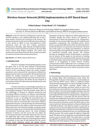 © 2018, IRJET | Impact Factor value: 7.211 | ISO 9001:2008 Certified Journal | Page 703
Wireless Sensor Network (WSN) Implementation in IOT Based Smart
City
Vishal Lahane1, Pooja Band2, S.T. Valunjkar3
1,2M.Tech Scholar, Electronic Design and Technology, NIELIT Aurangabad, Maharashtra
3Scientist ‘E’, M.Tech (Electrical Machines and Industrial Drives), NIELIT Aurangabad, Maharashtra
---------------------------------------------------------------------***---------------------------------------------------------------------
Abstract: as the IoT (Internet of Things) has made the man
machine interface a very sophisticated thing. Due to this a
large number of devices got connected to the internet. The
proposed system forms the network (WirelessSensorNetwork
or also termed as WSN) of such devices(Sensors) which
collectively sends the real time weather parameters
(Temperature, Humidity, Light Intensity and Depth of water
level present in Dam) of particular location to the local Web
server created using Arduino platform. The system also
provides the certain kind of Security. Hencesystemcanonly be
accessed and monitored by authorized persons.)
Key Words: IoT, WSN, Arduino, Web Server.
1. INTRODUCTION
The IoT is trending concept getting popular across
the globe. Due to IoT the man machine communication
became too much easy. A lot of research is going in this
section. In the conventional system the various weather
parameters were measured by conventional methods but
getting real time data wasnotpossible.Theproposedsystem
collects the weather parameters such as temperature,
humidity, external light intensity and water level present in
dam of particular location. The whole city has network of
such sensors which will collectdata andsimultaneouslysend
it to the web server.
Present innovations in technology mainly focus on
controlling and monitoring of different activities. These are
increasingly emerging to reach the human needs. Most of
this technology is focused on efficient monitoring and
controlling different activities. An efficient environmental
monitoring system is required to monitor and assess the
conditions in case of exceeding the prescribed level of
parameters. When the objects like environment equipped
with sensor devices, microcontroller and various software
applications becomes a self-protecting and self-monitoring
environment and it is also called as smart environment. The
effects due to the environmental changes on animals, plants
and human beings can be monitoredandcontrolledbysmart
environmental monitoring system. By using Intelligent
Network of Sensors and IoT across the city makes the
environment interactive with other objectives, this is one of
the application that smart environment targets. Human
needs demands different types of monitoring systems these
are depends on the type of data gathered by the sensor
devices. Event Detection based and Spatial Process
Estimation are the two categories to which applications are
classified. Initially the sensor devices are deployed in
environment to detect the parameters (e.g., Temperature,
Humidity, Environmental Light Intensity etc.) whilethedata
acquisition, computation and controlling action. Sensor
devices are placed at different locations to collect thedata to
predict the behavior of a particulararea ofinterest.Themain
aim of this paper is to design and implement an efficient
monitoring system through which the required parameters
are monitored remotely using internet. The solution
provides an intelligent remote monitoring for a particular
area of interest. In this paper we also present a trending
results of collected or sensed data withrespecttothenormal
or specified ranges of particular parameters. The embedded
system is an integration of sensor devices, wireless
communication which enables the user to remotely access
the various parameters. The wholesensordata will bewhich
will be transferred to the server will be secured by certain
algorithms.
2. Methodology
For the implementationoftheproposedsystemwehaveused
the Arduino Mega 2560 development board which has
ATmega2560. To measurethe temperatureand humiditywe
have used the DHT11 sensor which is combined module
which provides temperature as well as humidity present in
environment. The DHT11 provides digital values of
temperature and humidity and these values are sent to the
local webserver local webserver created using arduino and
Ethernet shield. Theenvironmentallightintensityisdetected
by the Light Dependent Resistor (LDR) sensor. Thissensoris
used alongwith10kresistorinvoltagedivisionconfiguration.
The light intensity is converted into the percent value by
doing certain mathematical calculations and simultaneously
sent to the local webserver. The water level presentindamis
then measured by ultrasonic sensor HC SR-04 and it is also
sent in real time to the local webserver. Ethernet Shield used
is W5100 by Wiznet. The Ethernet shield is connected to
arduino board by Serial Peripheral Interface (SPI) protocol.
The Ethernet shield then sendsdatatorouter(DigisolDGHR-
3400). The Ethernet shield and routerareconnectedthrough
TCP/IP protocol. The router assigns IP address to Ethernet
shield. The data canbeaccessibleonsecuredwebsitethrough
internet service provider (ISP). The whole data is secured
through MD5 encryptiontechniquedevelopedusingphp.The
following is the block diagram of the proposed system:
International Research Journal of Engineering and Technology (IRJET) e-ISSN: 2395-0056
Volume: 05 Issue: 08 | Aug 2018 www.irjet.net p-ISSN: 2395-0072
 