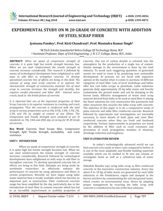International Research Journal of Engineering and Technology (IRJET) e-ISSN: 2395-0056
© 2018, IRJET | Impact Factor value: 7.211 | ISO 9001:2008 Certified Journal | Page 707
EXPERIMENTAL STUDY ON M 20 GRADE OF CONCRETE WITH ADDITION
OF STEEL SCRAP FIBER
Jyotsana Pandey1, Prof. Kirti Chandraul2, Prof. Manindra Kumar Singh3
1M.Tech Scholar Jawaharlal Nehru College Of Technology Rewa, M.P.
2,3Assistant Professor, Dept. of Civil Engineering, J. N. C.T. College, Rewa, M.P., India
------------------------------------------------------------------------------***----------------------------------------------------------------------------
ABSTRACT: When we speak of compressive strength of
concrete, it is quite high but tensile strength becomes low.
When we use steel reinforcement the tensile strength of
concrete increases considerably. This research is followed by
means of technological development have enlightened us with
ways to add fiber to strengthen concrete. To develop
specialized concrete lots of efforts are being in this field. The
concept of using steel scrap concrete is to improve the
characteristic strength of construction material. Use of steel
scrap in concrete increases the strength and ductility, but
requires careful placement and labor skill. Internal micro
cracks, leads to the brittle failure of concrete.
It is observed that one of the important properties of Steel
Scrap Concrete is its superior resistance to cracking and crack
propagation. Thus the concrete is reinforced with the steel
scrap in various proportions such as 0%, 0.5%, 1.0%, 1.5%, 2%,
2.5% and 3% by weight of cement of size 20mm. The
Compressive and Tensile Strength were analysed as per IS
standards on 7th, 14th and 28th day of curing for M 20 Grade
of concrete..
Key Word: Concrete, Steel Scrape fiber, Compressive
Strength, Split Tensile Strength, workability and crack
resistance.
UNIT I INTODUCTION
When we speak of compressive strength of concrete,
it is quite high but tensile strength becomes low. When we
use steel reinforcement the tensile strength of concrete
increases considerably. Research followed by technological
developments have enlightened us with ways to add fiber to
strengthen concrete. To develop specialized concrete lots of
efforts are being in this field. Attempts are being made by
worldwide researchers to effectively enhance the
performance of concrete by using admixtures and fibers in
certain proportions. Recently we have begun using lathe
waste material that is locally available which has become an
important part in construction. Fiber reinforced concrete
usage has been amplified by the day particularly due to the
introduction of steel fiber to cement concrete which has led
to an incredible improvement in usability properties of
concrete. One ton of carbon dioxide is released into the
atmosphere by the production of a single ton of cement.
Similar damage to the environment is done by the steel
industry. To avoid such staggering quantities of generated
wastes we need to reuse it by pondering over sustainable
development. At present, we are faced with expensive
options in the market when it comes to purchase of different
categories of steel fiber. Lots of local workshops and lathes
offer low cost lathe scraps in plentitude. Lathe industries
generate daily approximately 20 kg lathe waste and heavily
contaminate the ground water and soil by dumping in the
barren lands. Effective management of waste steel scrap
material derived from lathe to be used as steel fiber is among
the finest solutions for civil construction like pavements and
other structures this recycles the lathe scrap with concrete.
The objective of this paper is to do a comparative study of
plain concrete and lathe fiber reinforced concrete. Research
followed by experiments and investigations are inevitably
necessary to learn details of both plain and steel fiber
reinforced concrete when they are fresh and hardened
respectively. Various improvements in properties are noted
by the addition of fiber such as crack resistance and
prevention of crack propagation, modulus of elasticity,
shrinkage reduction and toughness.
UNIT II LITERATURE REVIEW
In today's technologically advanced world we can
find concrete very easily at lower costs compared to before. It
is one of the most adaptable and flexible building materials
available which can be molded to fit into any column or
rectangular beam as well as a cylindrical tank of water
storage.
Abhishek Mandloi says using lathe scrap as fibre reinforced
concrete in the innovative construction industry. Every day
about 8 to 10 kg of lathe waste are generated by each lathe
industries in the Pondicherry region and dumped in the
barren soil there by contaminating the soil and ground water,
which creates an environmental issue. Hence by adopting
proper management by recycling the lathe scrap with
concrete is considered to be one of the best solutions.
Volume: 05 Issue: 08 | Aug 2018 www.irjet.net p-ISSN: 2395-0072
 