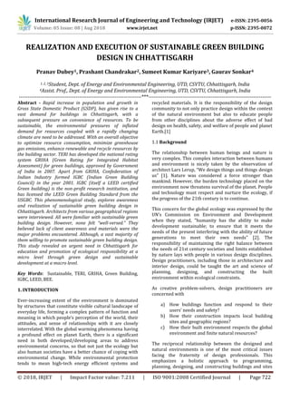 International Research Journal of Engineering and Technology (IRJET) e-ISSN: 2395-0056
Volume: 05 Issue: 08 | Aug 2018 www.irjet.net p-ISSN: 2395-0072
© 2018, IRJET | Impact Factor value: 7.211 | ISO 9001:2008 Certified Journal | Page 722
REALIZATION AND EXECUTION OF SUSTAINABLE GREEN BUILDING
DESIGN IN CHHATTISGARH
Pranav Dubey1, Prashant Chandrakar2, Sumeet Kumar Kariyare3, Gaurav Sonkar4
1, 2, 3Student, Dept. of Energy and Environmental Engineering, UTD, CSVTU, Chhattisgarh, India
4Assist. Prof., Dept. of Energy and Environmental Engineering, UTD, CSVTU, Chhattisgarh, India
---------------------------------------------------------------------***---------------------------------------------------------------------
Abstract - Rapid increase in population and growth in
Gross State Domestic Product (GSDP), has given rise to a
vast demand for buildings in Chhattisgarh, with a
subsequent pressure on convenience of resources. To be
sustainable, the environmental pressures of inflated
demand for resources coupled with a rapidly changing
climate are need to be addressed. With an overall objective
to optimize resource consumption, minimize greenhouse
gas emissions, enhance renewable and recycle resources by
the building sector. TERI has developed the national rating
system GRIHA (Green Rating for Integrated Habitat
Assessment) for green buildings, approved by Government
of India in 2007. Apart from GRIHA, Confederation of
Indian Industry formed IGBC (Indian Green Building
Council) in the year 2001. IGBC (itself a LEED certified
Green building) is the non-profit research institution, and
has licensed the LEED Green Building Standard from the
USGBC. This phenomenological study, explores awareness
and realization of sustainable green building design in
Chhattisgarh. Architects from various geographical regions
were interviewed. All were familiar with sustainable green
building design. However, none felt “well-versed.” They
believed lack of client awareness and materials were the
major problems encountered. Although, a vast majority of
them willing to promote sustainable green building design.
This study revealed an urgent need in Chhattisgarh for
education and promotion of ecological responsibility at a
micro level through green design and sustainable
development at a macro level.
Key Words: Sustainable, TERI, GRIHA, Green Building,
IGBC, LEED, BEE.
1. INTRODUCTION
Ever-increasing extent of the environment is dominated
by structures that constitute visible cultural landscape of
everyday life, forming a complex pattern of function and
meaning in which people’s perception of the world, their
attitudes, and sense of relationships with it are closely
interrelated. With the global warming phenomena having
a profound effect on planet Earth, there is a significant
need in both developed/developing areas to address
environmental concerns, so that not just the ecology but
also human societies have a better chance of coping with
environmental change. While environmental protection
tends to mean high-tech energy efficient systems and
recycled materials. It is the responsibility of the design
community to not only practice design within the context
of the natural environment but also to educate people
from other disciplines about the adverse effect of bad
design on health, safety, and welfare of people and planet
Earth.[1]
1.1 Background
The relationship between human beings and nature is
very complex. This complex interaction between humans
and environment is nicely taken by the observation of
architect Lars Lerup, “We design things and things design
us” [1]. Nature was considered a force stronger than
mankind. However, the burden technology placed on the
environment now threatens survival of the planet. People
and technology must respect and nurture the ecology, if
the progress of the 21th century is to continue.
This concern for the global ecology was expressed by the
UN’s Commission on Environment and Development
when they stated, "humanity has the ability to make
development sustainable; to ensure that it meets the
needs of the present interfering with the ability of future
generations to meet their own needs" [2]. The
responsibility of maintaining the right balance between
the needs of 21st century societies and limits established
by nature lays with people in various design disciplines.
Design practitioners, including those in architecture and
interior design, could be taught the art and science of
planning, designing, and constructing the built
environment within ecological constraints.
As creative problem-solvers, design practitioners are
concerned with
a) How buildings function and respond to their
users’ needs and safety?
b) How their construction impacts local building
sites and geographic regions?
c) How their built environment respects the global
environment and finite natural resources?
The reciprocal relationship between the designed and
natural environments is one of the most critical issues
facing the fraternity of design professionals. This
emphasizes a holistic approach to programming,
planning, designing, and constructing buildings and sites
 