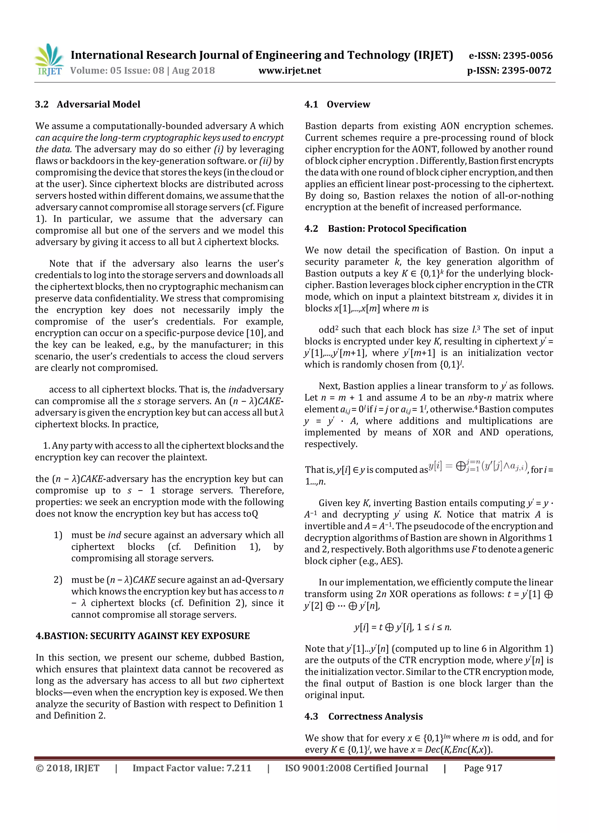 International Research Journal of Engineering and Technology (IRJET) e-ISSN: 2395-0056
Volume: 05 Issue: 08 | Aug 2018 www.irjet.net p-ISSN: 2395-0072
© 2018, IRJET | Impact Factor value: 7.211 | ISO 9001:2008 Certified Journal | Page 917
3.2 Adversarial Model
We assume a computationally-bounded adversary A which
can acquire the long-term cryptographic keys used to encrypt
the data. The adversary may do so either (i) by leveraging
flawsor backdoors in the key-generation software. or (ii) by
compromising the device that storesthekeys(inthecloudor
at the user). Since ciphertext blocks are distributed across
servers hosted within different domains, we assumethatthe
adversary cannot compromise all storage servers(cf. Figure
1). In particular, we assume that the adversary can
compromise all but one of the servers and we model this
adversary by giving it access to all but λ ciphertext blocks.
Note that if the adversary also learns the user’s
credentials to log into the storage servers and downloadsall
the ciphertext blocks, then no cryptographic mechanismcan
preserve data confidentiality. We stress that compromising
the encryption key does not necessarily imply the
compromise of the user’s credentials. For example,
encryption can occur on a specific-purpose device [10], and
the key can be leaked, e.g., by the manufacturer; in this
scenario, the user’s credentials to access the cloud servers
are clearly not compromised.
access to all ciphertext blocks. That is, the indadversary
can compromise all the s storage servers. An (n − λ)CAKE-
adversary is given the encryption key but can access all butλ
ciphertext blocks. In practice,
1. Any party with accessto all the ciphertext blocksandthe
encryption key can recover the plaintext.
the (n − λ)CAKE-adversary has the encryption key but can
compromise up to s − 1 storage servers. Therefore,
properties: we seek an encryption mode with the following
does not know the encryption key but has access toQ
1) must be ind secure against an adversary which all
ciphertext blocks (cf. Definition 1), by
compromising all storage servers.
2) must be (n − λ)CAKE secure against an ad-Qversary
which knows the encryption key but has accessto n
− λ ciphertext blocks (cf. Definition 2), since it
cannot compromise all storage servers.
4.BASTION: SECURITY AGAINST KEY EXPOSURE
In this section, we present our scheme, dubbed Bastion,
which ensures that plaintext data cannot be recovered as
long as the adversary has access to all but two ciphertext
blocks—even when the encryption key is exposed. We then
analyze the security of Bastion with respect to Definition 1
and Definition 2.
4.1 Overview
Bastion departs from existing AON encryption schemes.
Current schemes require a pre-processing round of block
cipher encryption for the AONT, followed by another round
of block cipher encryption . Differently,Bastionfirstencrypts
the data with one round of block cipher encryption,andthen
applies an efficient linear post-processing to the ciphertext.
By doing so, Bastion relaxes the notion of all-or-nothing
encryption at the benefit of increased performance.
4.2 Bastion: Protocol Specification
We now detail the specification of Bastion. On input a
security parameter k, the key generation algorithm of
Bastion outputs a key K ∈ {0,1}k for the underlying block-
cipher. Bastion leverages block cipher encryption in theCTR
mode, which on input a plaintext bitstream x, divides it in
blocks x[1],...,x[m] where m is
odd2 such that each block has size l.3 The set of input
blocks is encrypted under key K, resulting in ciphertext y′ =
y′[1],...,y′[m+1], where y′[m+1] is an initialization vector
which is randomly chosen from {0,1}l.
Next, Bastion applies a linear transform to y′ as follows.
Let n = m + 1 and assume A to be an nby-n matrix where
element ai,j = 0l if i = j or ai,j = 1l, otherwise.4Bastion computes
y = y′ · A, where additions and multiplications are
implemented by means of XOR and AND operations,
respectively.
That is, y[i] ∈ y is computed as , fori=
1...,n.
Given key K, inverting Bastion entails computing y′ = y ·
A−1 and decrypting y′ using K. Notice that matrix A is
invertible and A = A−1. The pseudocode of the encryptionand
decryption algorithms of Bastion are shown in Algorithms 1
and 2, respectively. Both algorithmsuse F todenoteageneric
block cipher (e.g., AES).
In our implementation, we efficiently compute the linear
transform using 2n XOR operations as follows: t = y′[1] ⊕
y′[2] ⊕ ··· ⊕ y′[n],
y[i] = t ⊕ y′[i], 1 ≤ i ≤ n.
Note that y′[1]...y′[n] (computed up to line 6 in Algorithm 1)
are the outputs of the CTR encryption mode, where y′[n] is
the initialization vector. Similar to the CTR encryptionmode,
the final output of Bastion is one block larger than the
original input.
4.3 Correctness Analysis
We show that for every x ∈ {0,1}lm where m is odd, and for
every K ∈ {0,1}l, we have x = Dec(K,Enc(K,x)).
 