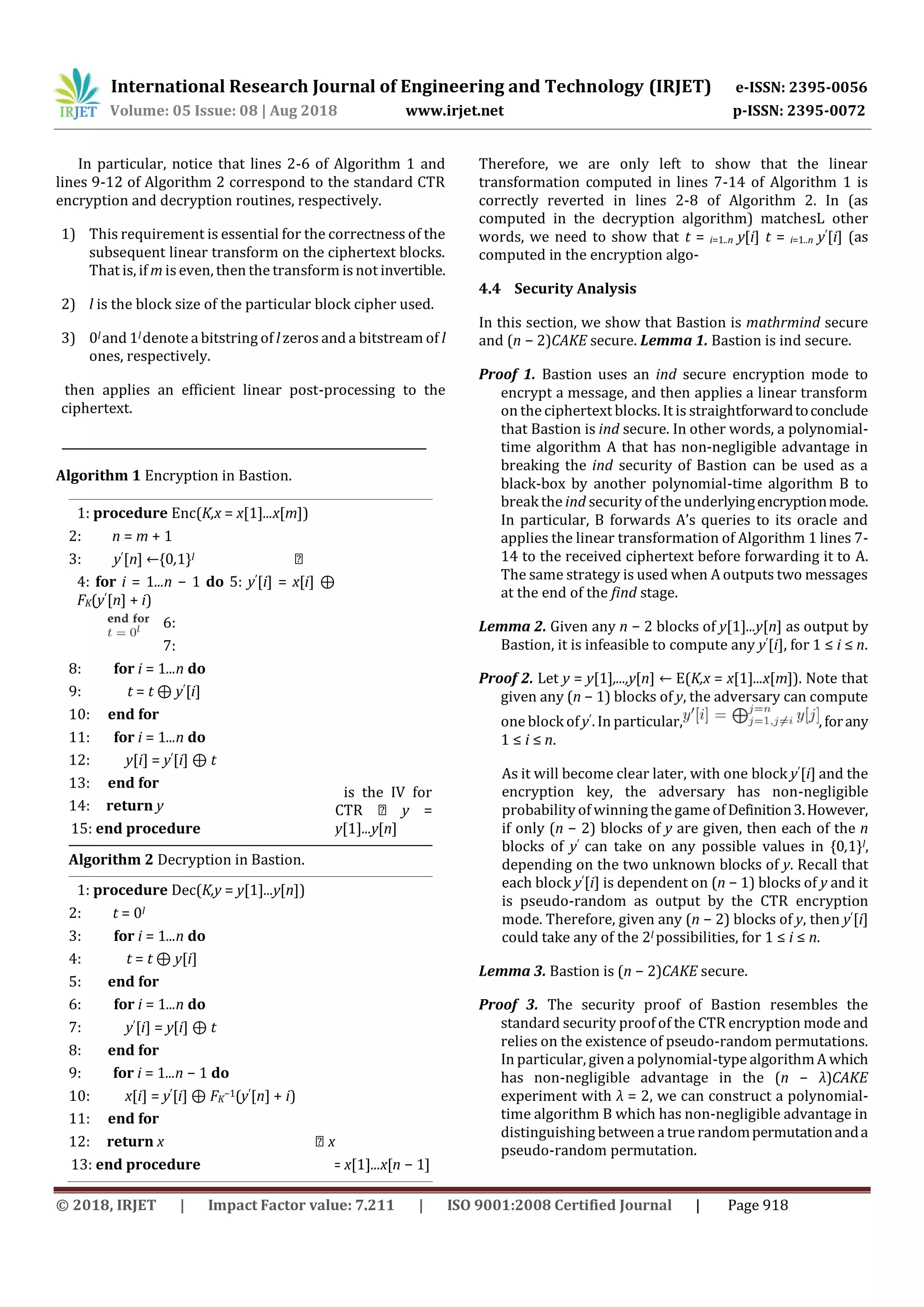 International Research Journal of Engineering and Technology (IRJET) e-ISSN: 2395-0056
Volume: 05 Issue: 08 | Aug 2018 www.irjet.net p-ISSN: 2395-0072
© 2018, IRJET | Impact Factor value: 7.211 | ISO 9001:2008 Certified Journal | Page 918
In particular, notice that lines 2-6 of Algorithm 1 and
lines 9-12 of Algorithm 2 correspond to the standard CTR
encryption and decryption routines, respectively.
1) This requirement is essential for the correctness of the
subsequent linear transform on the ciphertext blocks.
That is, if m is even, then the transform is not invertible.
2) l is the block size of the particular block cipher used.
3) 0l and 1l denote a bitstring of l zeros and a bitstream of l
ones, respectively.
then applies an efficient linear post-processing to the
ciphertext.
Algorithm 1 Encryption in Bastion.
1: procedure Enc(K,x = x[1]...x[m])
2: n = m + 1
3: y′[n] ←{0,1}l ⊲
4: for i = 1...n − 1 do 5: y′[i] = x[i] ⊕
FK(y′[n] + i)
6:
7:
8: for i = 1...n do
9: t = t ⊕ y′[i]
10: end for
11: for i = 1...n do
12: y[i] = y′[i] ⊕ t
13: end for
14: return y
15: end procedure
y’[n] is the IV for
CTR ⊲ y =
y[1]...y[n]
Algorithm 2 Decryption in Bastion.
1: procedure Dec(K,y = y[1]...y[n])
2: t = 0l
3: for i = 1...n do
4: t = t ⊕ y[i]
5: end for
6: for i = 1...n do
7: y′[i] = y[i] ⊕ t
8: end for
9: for i = 1...n − 1 do
10: x[i] = y′[i] ⊕ FK
−1(y′[n] + i)
11: end for
12: return x ⊲ x
13: end procedure = x[1]...x[n − 1]
Therefore, we are only left to show that the linear
transformation computed in lines 7-14 of Algorithm 1 is
correctly reverted in lines 2-8 of Algorithm 2. In (as
computed in the decryption algorithm) matchesL other
words, we need to show that t = i=1..n y[i] t = i=1..n y′[i] (as
computed in the encryption algo-
4.4 Security Analysis
In this section, we show that Bastion is mathrmind secure
and (n − 2)CAKE secure. Lemma 1. Bastion is ind secure.
Proof 1. Bastion uses an ind secure encryption mode to
encrypt a message, and then applies a linear transform
on the ciphertext blocks. It is straightforwardtoconclude
that Bastion is ind secure. In other words, a polynomial-
time algorithm A that has non-negligible advantage in
breaking the ind security of Bastion can be used as a
black-box by another polynomial-time algorithm B to
break the ind security of the underlyingencryptionmode.
In particular, B forwards A’s queries to its oracle and
applies the linear transformation of Algorithm 1 lines 7-
14 to the received ciphertext before forwarding it to A.
The same strategy is used when A outputs two messages
at the end of the find stage.
Lemma 2. Given any n − 2 blocks of y[1]...y[n] as output by
Bastion, it is infeasible to compute any y′[i], for 1 ≤ i ≤ n.
Proof 2. Let y = y[1],...,y[n] ← E(K,x = x[1]...x[m]). Note that
given any (n − 1) blocks of y, the adversary can compute
one block of y′. In particular, , forany
1 ≤ i ≤ n.
As it will become clear later, with one block y′[i] and the
encryption key, the adversary has non-negligible
probability of winning the game of Definition3.However,
if only (n − 2) blocks of y are given, then each of the n
blocks of y′ can take on any possible values in {0,1}l,
depending on the two unknown blocks of y. Recall that
each block y′[i] is dependent on (n − 1) blocks of y and it
is pseudo-random as output by the CTR encryption
mode. Therefore, given any (n − 2) blocks of y, then y′[i]
could take any of the 2l possibilities, for 1 ≤ i ≤ n.
Lemma 3. Bastion is (n − 2)CAKE secure.
Proof 3. The security proof of Bastion resembles the
standard security proof of the CTR encryption mode and
relies on the existence of pseudo-random permutations.
In particular, given a polynomial-type algorithmA which
has non-negligible advantage in the (n − λ)CAKE
experiment with λ = 2, we can construct a polynomial-
time algorithm B which has non-negligible advantage in
distinguishing between a true randompermutationanda
pseudo-random permutation.
 
