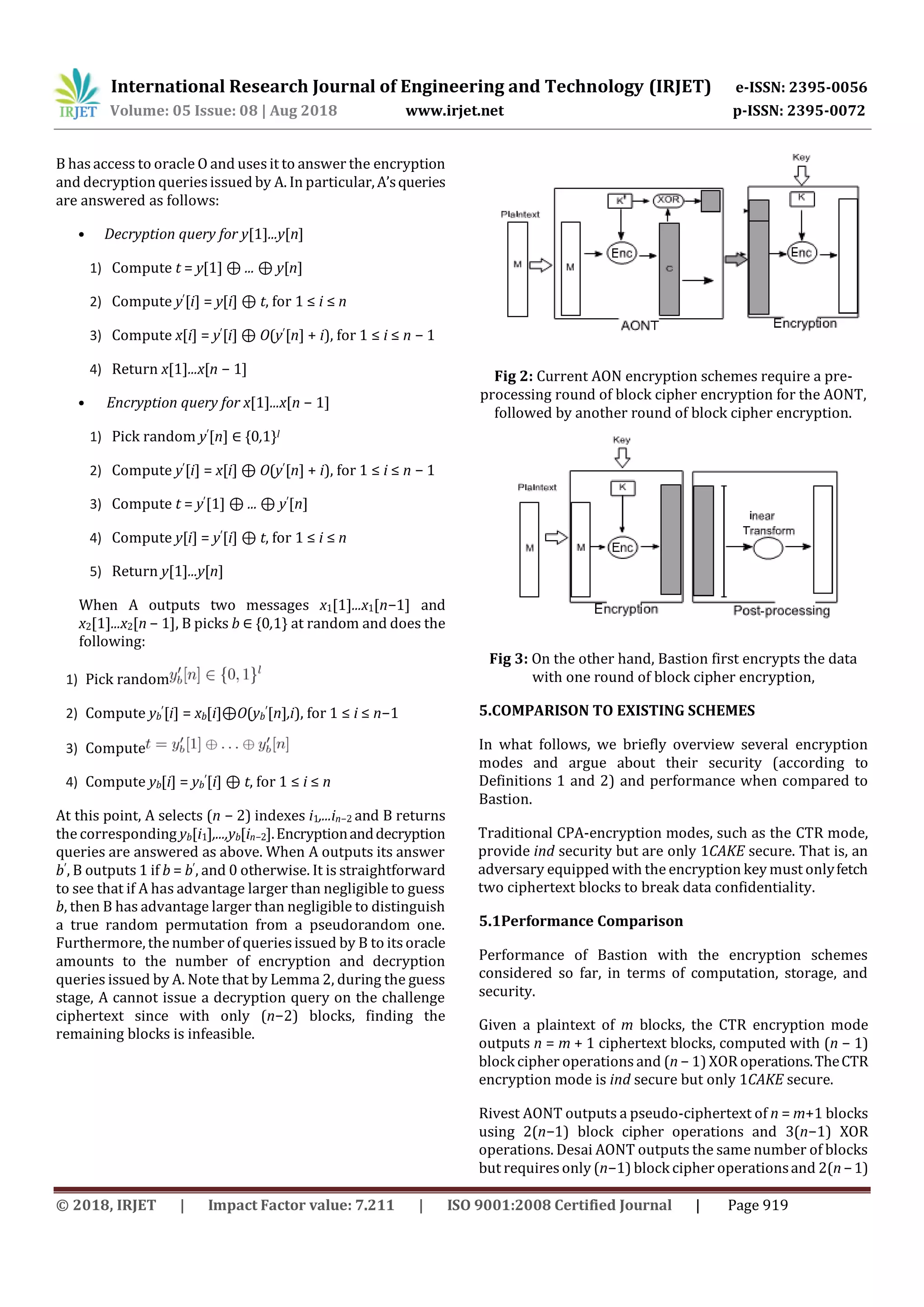 International Research Journal of Engineering and Technology (IRJET) e-ISSN: 2395-0056
Volume: 05 Issue: 08 | Aug 2018 www.irjet.net p-ISSN: 2395-0072
© 2018, IRJET | Impact Factor value: 7.211 | ISO 9001:2008 Certified Journal | Page 919
B hasaccess to oracle O and usesit to answer the encryption
and decryption queriesissued by A. In particular,A’squeries
are answered as follows:
• Decryption query for y[1]...y[n]
1) Compute t = y[1] ⊕ ... ⊕ y[n]
2) Compute y′[i] = y[i] ⊕ t, for 1 ≤ i ≤ n
3) Compute x[i] = y′[i] ⊕ O(y′[n] + i), for 1 ≤ i ≤ n − 1
4) Return x[1]...x[n − 1]
• Encryption query for x[1]...x[n − 1]
1) Pick random y′[n] ∈ {0,1}l
2) Compute y′[i] = x[i] ⊕ O(y′[n] + i), for 1 ≤ i ≤ n − 1
3) Compute t = y′[1] ⊕ ... ⊕ y′[n]
4) Compute y[i] = y′[i] ⊕ t, for 1 ≤ i ≤ n
5) Return y[1]...y[n]
When A outputs two messages x1[1]...x1[n−1] and
x2[1]...x2[n − 1], B picks b ∈ {0,1} at random and does the
following:
1) Pick random
2) Compute yb
′[i] = xb[i]⊕O(yb
′[n],i), for 1 ≤ i ≤ n−1
3) Compute
4) Compute yb[i] = yb
′[i] ⊕ t, for 1 ≤ i ≤ n
At this point, A selects (n − 2) indexes i1,...in−2 and B returns
the corresponding yb[i1],...,yb[in−2].Encryptionanddecryption
queries are answered as above. When A outputs its answer
b′, B outputs 1 if b = b′, and 0 otherwise. It is straightforward
to see that if A has advantage larger than negligible to guess
b, then B has advantage larger than negligible to distinguish
a true random permutation from a pseudorandom one.
Furthermore, the number of queriesissued by B to itsoracle
amounts to the number of encryption and decryption
queries issued by A. Note that by Lemma 2, during the guess
stage, A cannot issue a decryption query on the challenge
ciphertext since with only (n−2) blocks, finding the
remaining blocks is infeasible.
Fig 2: Current AON encryption schemes require a pre-
processing round of block cipher encryption for the AONT,
followed by another round of block cipher encryption.
Fig 3: On the other hand, Bastion first encrypts the data
with one round of block cipher encryption,
5.COMPARISON TO EXISTING SCHEMES
In what follows, we briefly overview several encryption
modes and argue about their security (according to
Definitions 1 and 2) and performance when compared to
Bastion.
Traditional CPA-encryption modes, such as the CTR mode,
provide ind security but are only 1CAKE secure. That is, an
adversary equipped with the encryption key must onlyfetch
two ciphertext blocks to break data confidentiality.
5.1Performance Comparison
Performance of Bastion with the encryption schemes
considered so far, in terms of computation, storage, and
security.
Given a plaintext of m blocks, the CTR encryption mode
outputs n = m + 1 ciphertext blocks, computed with (n − 1)
block cipher operations and (n − 1) XOR operations.TheCTR
encryption mode is ind secure but only 1CAKE secure.
Rivest AONT outputs a pseudo-ciphertext of n = m+1 blocks
using 2(n−1) block cipher operations and 3(n−1) XOR
operations. Desai AONT outputs the same number of blocks
but requiresonly (n−1) block cipher operationsand 2(n−1)
 