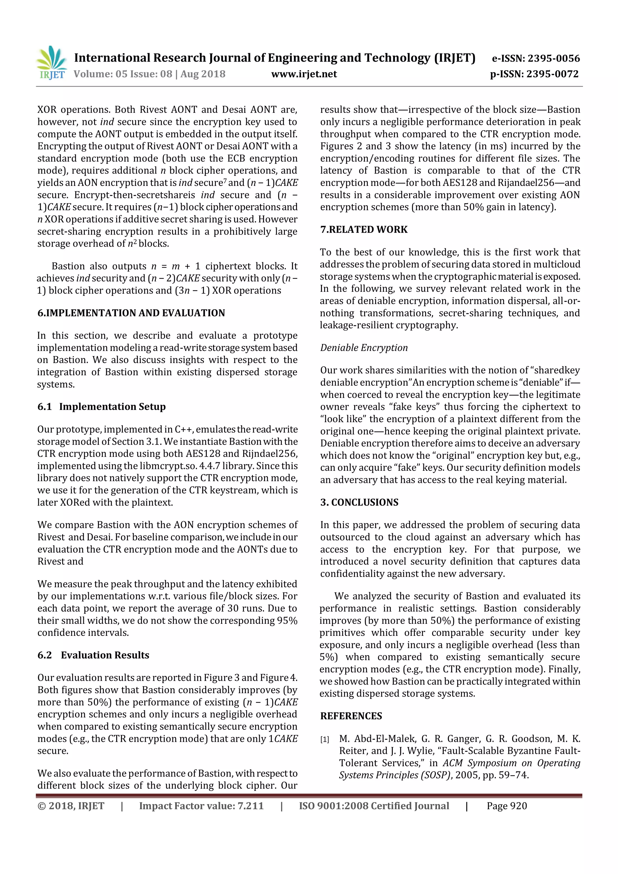 International Research Journal of Engineering and Technology (IRJET) e-ISSN: 2395-0056
Volume: 05 Issue: 08 | Aug 2018 www.irjet.net p-ISSN: 2395-0072
© 2018, IRJET | Impact Factor value: 7.211 | ISO 9001:2008 Certified Journal | Page 920
XOR operations. Both Rivest AONT and Desai AONT are,
however, not ind secure since the encryption key used to
compute the AONT output is embedded in the output itself.
Encrypting the output of Rivest AONT or Desai AONT with a
standard encryption mode (both use the ECB encryption
mode), requires additional n block cipher operations, and
yieldsan AON encryption that is ind secure7 and (n − 1)CAKE
secure. Encrypt-then-secretshareis ind secure and (n −
1)CAKEsecure. It requires (n−1) block cipheroperationsand
n XOR operations if additivesecret sharing is used. However
secret-sharing encryption results in a prohibitively large
storage overhead of n2 blocks.
Bastion also outputs n = m + 1 ciphertext blocks. It
achieves ind security and (n − 2)CAKE security with only(n−
1) block cipher operations and (3n − 1) XOR operations
6.IMPLEMENTATION AND EVALUATION
In this section, we describe and evaluate a prototype
implementation modeling a read-writestoragesystembased
on Bastion. We also discuss insights with respect to the
integration of Bastion within existing dispersed storage
systems.
6.1 Implementation Setup
Our prototype, implemented in C++, emulatestheread-write
storage model of Section 3.1. We instantiate Bastionwiththe
CTR encryption mode using both AES128 and Rijndael256,
implemented using the libmcrypt.so. 4.4.7 library. Since this
library does not natively support the CTR encryption mode,
we use it for the generation of the CTR keystream, which is
later XORed with the plaintext.
We compare Bastion with the AON encryption schemes of
Rivest and Desai. For baseline comparison,weincludeinour
evaluation the CTR encryption mode and the AONTs due to
Rivest and
We measure the peak throughput and the latency exhibited
by our implementations w.r.t. various file/block sizes. For
each data point, we report the average of 30 runs. Due to
their small widths, we do not show the corresponding 95%
confidence intervals.
6.2 Evaluation Results
Our evaluation results are reported in Figure 3 and Figure4.
Both figures show that Bastion considerably improves (by
more than 50%) the performance of existing (n − 1)CAKE
encryption schemes and only incurs a negligible overhead
when compared to existing semantically secure encryption
modes (e.g., the CTR encryption mode) that are only 1CAKE
secure.
We also evaluate the performance of Bastion, withrespectto
different block sizes of the underlying block cipher. Our
results show that—irrespective of the block size—Bastion
only incurs a negligible performance deterioration in peak
throughput when compared to the CTR encryption mode.
Figures 2 and 3 show the latency (in ms) incurred by the
encryption/encoding routines for different file sizes. The
latency of Bastion is comparable to that of the CTR
encryption mode—for both AES128 and Rijandael256—and
results in a considerable improvement over existing AON
encryption schemes (more than 50% gain in latency).
7.RELATED WORK
To the best of our knowledge, this is the first work that
addressesthe problem of securing data stored in multicloud
storage systemswhen the cryptographicmaterialisexposed.
In the following, we survey relevant related work in the
areas of deniable encryption, information dispersal, all-or-
nothing transformations, secret-sharing techniques, and
leakage-resilient cryptography.
Deniable Encryption
Our work shares similarities with the notion of “sharedkey
deniable encryption”An encryption schemeis“deniable”if—
when coerced to reveal the encryption key—the legitimate
owner reveals “fake keys” thus forcing the ciphertext to
“look like” the encryption of a plaintext different from the
original one—hence keeping the original plaintext private.
Deniable encryption therefore aimsto deceive an adversary
which does not know the “original” encryption key but, e.g.,
can only acquire “fake” keys. Our security definition models
an adversary that has access to the real keying material.
3. CONCLUSIONS
In this paper, we addressed the problem of securing data
outsourced to the cloud against an adversary which has
access to the encryption key. For that purpose, we
introduced a novel security definition that captures data
confidentiality against the new adversary.
We analyzed the security of Bastion and evaluated its
performance in realistic settings. Bastion considerably
improves (by more than 50%) the performance of existing
primitives which offer comparable security under key
exposure, and only incurs a negligible overhead (less than
5%) when compared to existing semantically secure
encryption modes (e.g., the CTR encryption mode). Finally,
we showed how Bastion can be practically integrated within
existing dispersed storage systems.
REFERENCES
[1] M. Abd-El-Malek, G. R. Ganger, G. R. Goodson, M. K.
Reiter, and J. J. Wylie, “Fault-Scalable Byzantine Fault-
Tolerant Services,” in ACM Symposium on Operating
Systems Principles (SOSP), 2005, pp. 59–74.
 