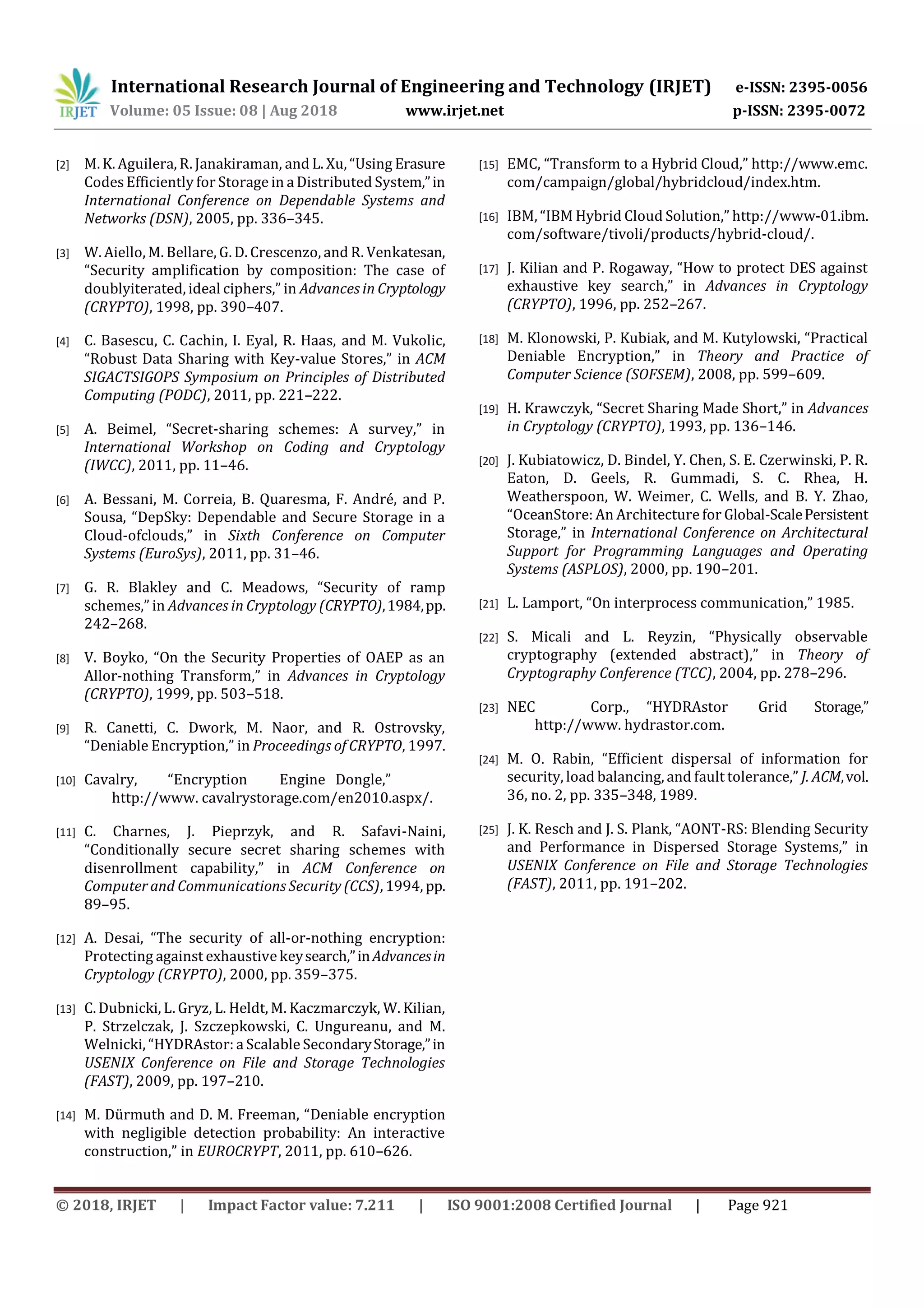 International Research Journal of Engineering and Technology (IRJET) e-ISSN: 2395-0056
Volume: 05 Issue: 08 | Aug 2018 www.irjet.net p-ISSN: 2395-0072
© 2018, IRJET | Impact Factor value: 7.211 | ISO 9001:2008 Certified Journal | Page 921
[2] M. K. Aguilera, R. Janakiraman, and L. Xu, “Using Erasure
Codes Efficiently for Storage in a Distributed System,”in
International Conference on Dependable Systems and
Networks (DSN), 2005, pp. 336–345.
[3] W. Aiello, M. Bellare, G. D. Crescenzo, and R. Venkatesan,
“Security amplification by composition: The case of
doublyiterated, ideal ciphers,” in Advances in Cryptology
(CRYPTO), 1998, pp. 390–407.
[4] C. Basescu, C. Cachin, I. Eyal, R. Haas, and M. Vukolic,
“Robust Data Sharing with Key-value Stores,” in ACM
SIGACTSIGOPS Symposium on Principles of Distributed
Computing (PODC), 2011, pp. 221–222.
[5] A. Beimel, “Secret-sharing schemes: A survey,” in
International Workshop on Coding and Cryptology
(IWCC), 2011, pp. 11–46.
[6] A. Bessani, M. Correia, B. Quaresma, F. André, and P.
Sousa, “DepSky: Dependable and Secure Storage in a
Cloud-ofclouds,” in Sixth Conference on Computer
Systems (EuroSys), 2011, pp. 31–46.
[7] G. R. Blakley and C. Meadows, “Security of ramp
schemes,” in Advances in Cryptology (CRYPTO),1984,pp.
242–268.
[8] V. Boyko, “On the Security Properties of OAEP as an
Allor-nothing Transform,” in Advances in Cryptology
(CRYPTO), 1999, pp. 503–518.
[9] R. Canetti, C. Dwork, M. Naor, and R. Ostrovsky,
“Deniable Encryption,” in Proceedings of CRYPTO, 1997.
[10] Cavalry, “Encryption Engine Dongle,”
http://www. cavalrystorage.com/en2010.aspx/.
[11] C. Charnes, J. Pieprzyk, and R. Safavi-Naini,
“Conditionally secure secret sharing schemes with
disenrollment capability,” in ACM Conference on
Computer and Communications Security (CCS), 1994, pp.
89–95.
[12] A. Desai, “The security of all-or-nothing encryption:
Protecting against exhaustive keysearch,”inAdvancesin
Cryptology (CRYPTO), 2000, pp. 359–375.
[13] C. Dubnicki, L. Gryz, L. Heldt, M. Kaczmarczyk, W. Kilian,
P. Strzelczak, J. Szczepkowski, C. Ungureanu, and M.
Welnicki, “HYDRAstor: a Scalable SecondaryStorage,”in
USENIX Conference on File and Storage Technologies
(FAST), 2009, pp. 197–210.
[14] M. Dürmuth and D. M. Freeman, “Deniable encryption
with negligible detection probability: An interactive
construction,” in EUROCRYPT, 2011, pp. 610–626.
[15] EMC, “Transform to a Hybrid Cloud,” http://www.emc.
com/campaign/global/hybridcloud/index.htm.
[16] IBM, “IBM Hybrid Cloud Solution,” http://www-01.ibm.
com/software/tivoli/products/hybrid-cloud/.
[17] J. Kilian and P. Rogaway, “How to protect DES against
exhaustive key search,” in Advances in Cryptology
(CRYPTO), 1996, pp. 252–267.
[18] M. Klonowski, P. Kubiak, and M. Kutylowski, “Practical
Deniable Encryption,” in Theory and Practice of
Computer Science (SOFSEM), 2008, pp. 599–609.
[19] H. Krawczyk, “Secret Sharing Made Short,” in Advances
in Cryptology (CRYPTO), 1993, pp. 136–146.
[20] J. Kubiatowicz, D. Bindel, Y. Chen, S. E. Czerwinski, P. R.
Eaton, D. Geels, R. Gummadi, S. C. Rhea, H.
Weatherspoon, W. Weimer, C. Wells, and B. Y. Zhao,
“OceanStore: An Architecture for Global-ScalePersistent
Storage,” in International Conference on Architectural
Support for Programming Languages and Operating
Systems (ASPLOS), 2000, pp. 190–201.
[21] L. Lamport, “On interprocess communication,” 1985.
[22] S. Micali and L. Reyzin, “Physically observable
cryptography (extended abstract),” in Theory of
Cryptography Conference (TCC), 2004, pp. 278–296.
[23] NEC Corp., “HYDRAstor Grid Storage,”
http://www. hydrastor.com.
[24] M. O. Rabin, “Efficient dispersal of information for
security, load balancing, and fault tolerance,” J. ACM,vol.
36, no. 2, pp. 335–348, 1989.
[25] J. K. Resch and J. S. Plank, “AONT-RS: Blending Security
and Performance in Dispersed Storage Systems,” in
USENIX Conference on File and Storage Technologies
(FAST), 2011, pp. 191–202.
 