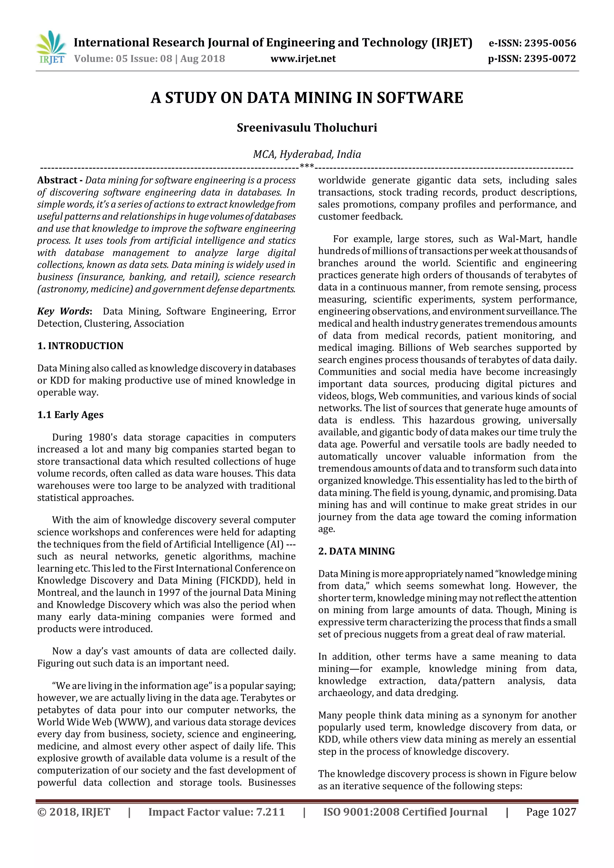 International Research Journal of Engineering and Technology (IRJET) e-ISSN: 2395-0056
Volume: 05 Issue: 08 | Aug 2018 www.irjet.net p-ISSN: 2395-0072
© 2018, IRJET | Impact Factor value: 7.211 | ISO 9001:2008 Certified Journal | Page 1027
A STUDY ON DATA MINING IN SOFTWARE
Sreenivasulu Tholuchuri
MCA, Hyderabad, India
---------------------------------------------------------------------***---------------------------------------------------------------------
Abstract - Data mining for software engineering is a process
of discovering software engineering data in databases. In
simple words, it’s a series of actions to extract knowledgefrom
useful patterns and relationships in hugevolumesofdatabases
and use that knowledge to improve the software engineering
process. It uses tools from artificial intelligence and statics
with database management to analyze large digital
collections, known as data sets. Data mining is widely used in
business (insurance, banking, and retail), science research
(astronomy, medicine) and government defense departments.
Key Words: Data Mining, Software Engineering, Error
Detection, Clustering, Association
1. INTRODUCTION
Data Mining also called asknowledge discoveryindatabases
or KDD for making productive use of mined knowledge in
operable way.
1.1 Early Ages
During 1980's data storage capacities in computers
increased a lot and many big companies started began to
store transactional data which resulted collections of huge
volume records, often called as data ware houses. This data
warehouses were too large to be analyzed with traditional
statistical approaches.
With the aim of knowledge discovery several computer
science workshops and conferences were held for adapting
the techniques from the field of Artificial Intelligence (AI) ---
such as neural networks, genetic algorithms, machine
learning etc. Thisled to the First International Conferenceon
Knowledge Discovery and Data Mining (FICKDD), held in
Montreal, and the launch in 1997 of the journal Data Mining
and Knowledge Discovery which was also the period when
many early data-mining companies were formed and
products were introduced.
Now a day’s vast amounts of data are collected daily.
Figuring out such data is an important need.
“We are living in the information age”is a popular saying;
however, we are actually living in the data age. Terabytes or
petabytes of data pour into our computer networks, the
World Wide Web (WWW), and various data storage devices
every day from business, society, science and engineering,
medicine, and almost every other aspect of daily life. This
explosive growth of available data volume is a result of the
computerization of our society and the fast development of
powerful data collection and storage tools. Businesses
worldwide generate gigantic data sets, including sales
transactions, stock trading records, product descriptions,
sales promotions, company profiles and performance, and
customer feedback.
For example, large stores, such as Wal-Mart, handle
hundredsof millionsof transactionsperweekatthousandsof
branches around the world. Scientific and engineering
practices generate high orders of thousands of terabytes of
data in a continuous manner, from remote sensing, process
measuring, scientific experiments, system performance,
engineeringobservations, andenvironmentsurveillance.The
medical and health industrygeneratestremendousamounts
of data from medical records, patient monitoring, and
medical imaging. Billions of Web searches supported by
search engines process thousands of terabytes of data daily.
Communities and social media have become increasingly
important data sources, producing digital pictures and
videos, blogs, Web communities, and various kinds of social
networks. The list of sources that generate huge amounts of
data is endless. This hazardous growing, universally
available, and gigantic body of data makes our time truly the
data age. Powerful and versatile tools are badly needed to
automatically uncover valuable information from the
tremendousamounts ofdata andtotransform such datainto
organized knowledge.This essentiality hasled tothe birth of
data mining.The field is young, dynamic, andpromising.Data
mining has and will continue to make great strides in our
journey from the data age toward the coming information
age.
2. DATA MINING
Data Mining ismoreappropriatelynamed“knowledgemining
from data,” which seems somewhat long. However, the
shorterterm, knowledge miningmay notreflecttheattention
on mining from large amounts of data. Though, Mining is
expressiveterm characterizing the processthat findsa small
set of precious nuggets from a great deal of raw material.
In addition, other terms have a same meaning to data
mining—for example, knowledge mining from data,
knowledge extraction, data/pattern analysis, data
archaeology, and data dredging.
Many people think data mining as a synonym for another
popularly used term, knowledge discovery from data, or
KDD, while others view data mining as merely an essential
step in the process of knowledge discovery.
The knowledge discovery process is shown in Figure below
as an iterative sequence of the following steps:
 