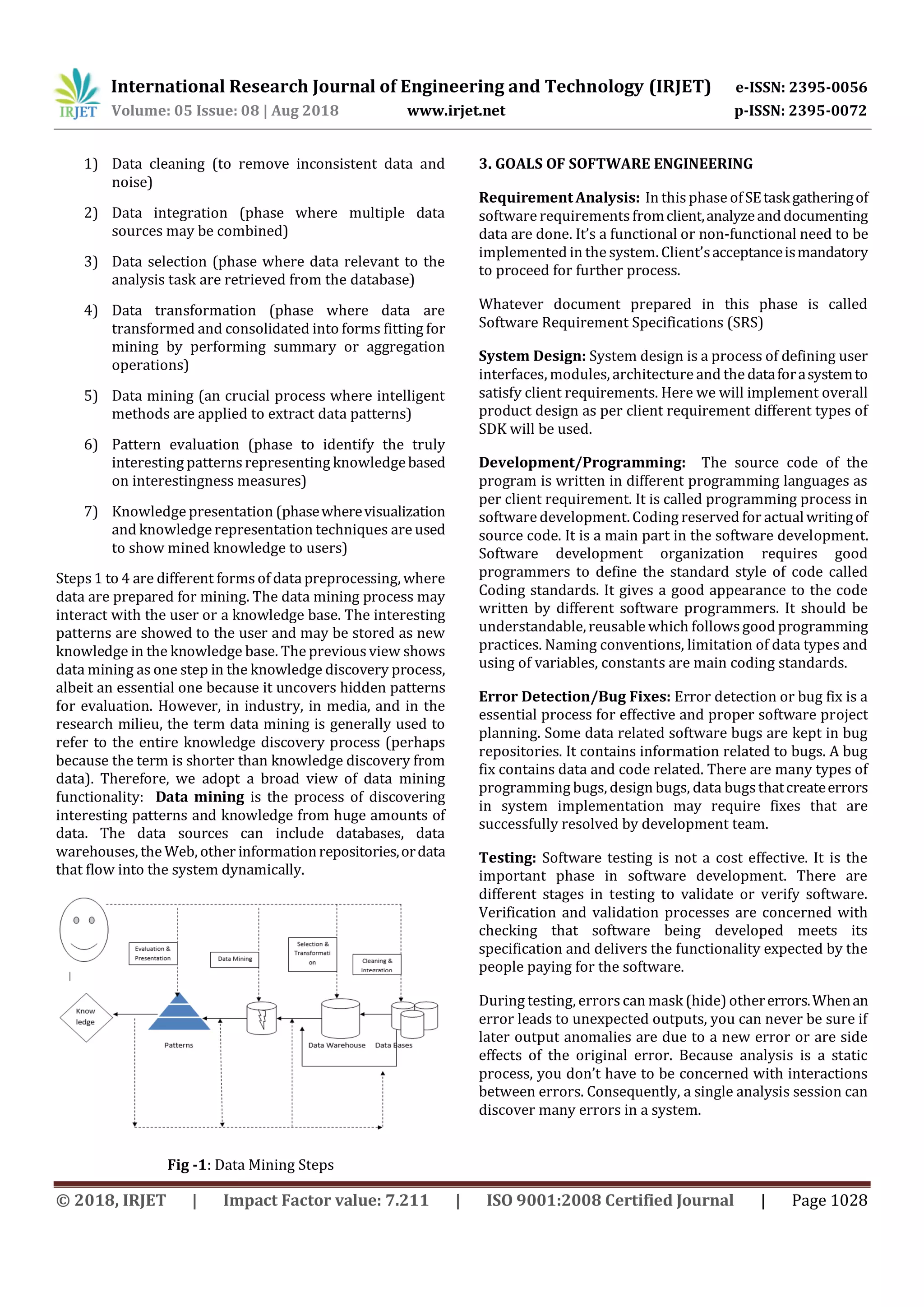 International Research Journal of Engineering and Technology (IRJET) e-ISSN: 2395-0056
Volume: 05 Issue: 08 | Aug 2018 www.irjet.net p-ISSN: 2395-0072
© 2018, IRJET | Impact Factor value: 7.211 | ISO 9001:2008 Certified Journal | Page 1028
1) Data cleaning (to remove inconsistent data and
noise)
2) Data integration (phase where multiple data
sources may be combined)
3) Data selection (phase where data relevant to the
analysis task are retrieved from the database)
4) Data transformation (phase where data are
transformed and consolidated into forms fitting for
mining by performing summary or aggregation
operations)
5) Data mining (an crucial process where intelligent
methods are applied to extract data patterns)
6) Pattern evaluation (phase to identify the truly
interesting patterns representing knowledgebased
on interestingness measures)
7) Knowledge presentation (phasewherevisualization
and knowledge representation techniques are used
to show mined knowledge to users)
Steps1 to 4 are different formsof data preprocessing, where
data are prepared for mining. The data mining process may
interact with the user or a knowledge base. The interesting
patterns are showed to the user and may be stored as new
knowledge in the knowledge base. The previousview shows
data mining as one step in the knowledge discovery process,
albeit an essential one because it uncovers hidden patterns
for evaluation. However, in industry, in media, and in the
research milieu, the term data mining is generally used to
refer to the entire knowledge discovery process (perhaps
because the term is shorter than knowledge discovery from
data). Therefore, we adopt a broad view of data mining
functionality: Data mining is the process of discovering
interesting patterns and knowledge from huge amounts of
data. The data sources can include databases, data
warehouses, the Web, other informationrepositories,ordata
that flow into the system dynamically.
Fig -1: Data Mining Steps
3. GOALS OF SOFTWARE ENGINEERING
Requirement Analysis: In this phase ofSEtaskgatheringof
software requirementsfromclient,analyzeanddocumenting
data are done. It’s a functional or non-functional need to be
implemented in the system. Client’sacceptanceismandatory
to proceed for further process.
Whatever document prepared in this phase is called
Software Requirement Specifications (SRS)
System Design: System design is a process of defining user
interfaces, modules, architecture and the dataforasystemto
satisfy client requirements. Here we will implement overall
product design as per client requirement different types of
SDK will be used.
Development/Programming: The source code of the
program is written in different programming languages as
per client requirement. It is called programming process in
software development. Coding reserved for actualwritingof
source code. It is a main part in the software development.
Software development organization requires good
programmers to define the standard style of code called
Coding standards. It gives a good appearance to the code
written by different software programmers. It should be
understandable, reusable which followsgood programming
practices. Naming conventions, limitation of data types and
using of variables, constants are main coding standards.
Error Detection/Bug Fixes: Error detection or bug fix is a
essential process for effective and proper software project
planning. Some data related software bugs are kept in bug
repositories. It contains information related to bugs. A bug
fix contains data and code related. There are many types of
programming bugs, design bugs, data bugsthatcreateerrors
in system implementation may require fixes that are
successfully resolved by development team.
Testing: Software testing is not a cost effective. It is the
important phase in software development. There are
different stages in testing to validate or verify software.
Verification and validation processes are concerned with
checking that software being developed meets its
specification and delivers the functionality expected by the
people paying for the software.
During testing, errorscan mask (hide) othererrors.Whenan
error leads to unexpected outputs, you can never be sure if
later output anomalies are due to a new error or are side
effects of the original error. Because analysis is a static
process, you don’t have to be concerned with interactions
between errors. Consequently, a single analysis session can
discover many errors in a system.
 