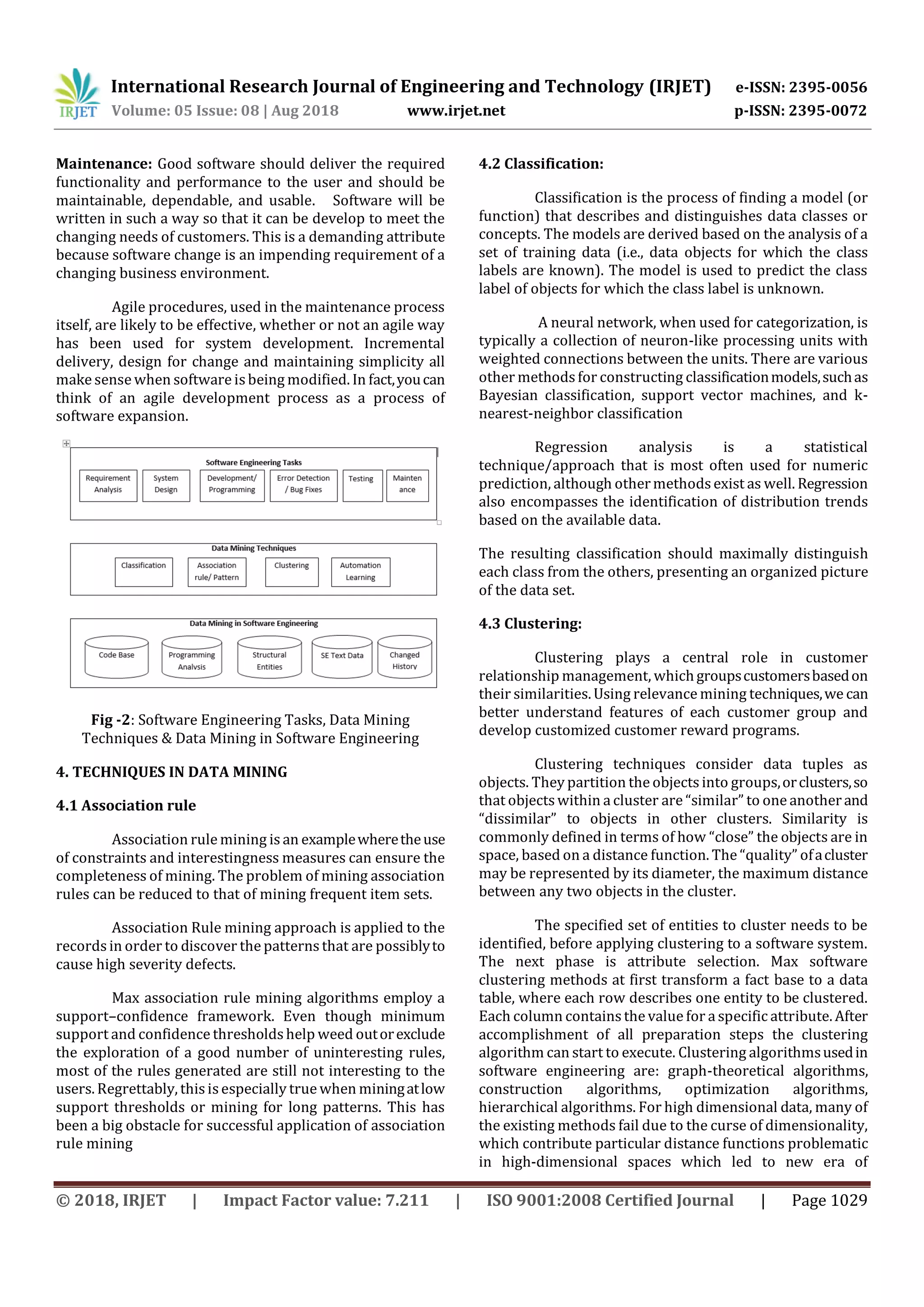 International Research Journal of Engineering and Technology (IRJET) e-ISSN: 2395-0056
Volume: 05 Issue: 08 | Aug 2018 www.irjet.net p-ISSN: 2395-0072
© 2018, IRJET | Impact Factor value: 7.211 | ISO 9001:2008 Certified Journal | Page 1029
Maintenance: Good software should deliver the required
functionality and performance to the user and should be
maintainable, dependable, and usable. Software will be
written in such a way so that it can be develop to meet the
changing needs of customers. This is a demanding attribute
because software change is an impending requirement of a
changing business environment.
Agile procedures, used in the maintenance process
itself, are likely to be effective, whether or not an agile way
has been used for system development. Incremental
delivery, design for change and maintaining simplicity all
make sense when software isbeing modified. In fact,youcan
think of an agile development process as a process of
software expansion.
Fig -2: Software Engineering Tasks, Data Mining
Techniques & Data Mining in Software Engineering
4. TECHNIQUES IN DATA MINING
4.1 Association rule
Association rule mining is an examplewheretheuse
of constraints and interestingness measures can ensure the
completeness of mining. The problem of mining association
rules can be reduced to that of mining frequent item sets.
Association Rule mining approach is applied to the
records in order to discover the patterns that are possiblyto
cause high severity defects.
Max association rule mining algorithms employ a
support–confidence framework. Even though minimum
support and confidence thresholdshelp weed outorexclude
the exploration of a good number of uninteresting rules,
most of the rules generated are still not interesting to the
users. Regrettably, this isespecially true when miningatlow
support thresholds or mining for long patterns. This has
been a big obstacle for successful application of association
rule mining
4.2 Classification:
Classification is the process of finding a model (or
function) that describes and distinguishes data classes or
concepts. The models are derived based on the analysis of a
set of training data (i.e., data objects for which the class
labels are known). The model is used to predict the class
label of objects for which the class label is unknown.
A neural network, when used for categorization, is
typically a collection of neuron-like processing units with
weighted connections between the units. There are various
other methodsfor constructing classificationmodels,suchas
Bayesian classification, support vector machines, and k-
nearest-neighbor classification
Regression analysis is a statistical
technique/approach that is most often used for numeric
prediction, although othermethodsexist as well. Regression
also encompasses the identification of distribution trends
based on the available data.
The resulting classification should maximally distinguish
each class from the others, presenting an organized picture
of the data set.
4.3 Clustering:
Clustering plays a central role in customer
relationship management, whichgroupscustomersbasedon
their similarities. Using relevance mining techniques,we can
better understand features of each customer group and
develop customized customer reward programs.
Clustering techniques consider data tuples as
objects. They partition the objects into groups,orclusters,so
that objects within a cluster are “similar” to one anotherand
“dissimilar” to objects in other clusters. Similarity is
commonly defined in terms of how “close” the objects are in
space, based on a distance function. The “quality” ofacluster
may be represented by its diameter, the maximum distance
between any two objects in the cluster.
The specified set of entities to cluster needs to be
identified, before applying clustering to a software system.
The next phase is attribute selection. Max software
clustering methods at first transform a fact base to a data
table, where each row describes one entity to be clustered.
Each column containsthe value for a specific attribute. After
accomplishment of all preparation steps the clustering
algorithm can start to execute. Clustering algorithmsusedin
software engineering are: graph-theoretical algorithms,
construction algorithms, optimization algorithms,
hierarchical algorithms. For high dimensional data, many of
the existing methods fail due to the curse of dimensionality,
which contribute particular distance functions problematic
in high-dimensional spaces which led to new era of
 