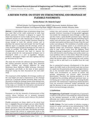 International Research Journal of Engineering and Technology (IRJET) e-ISSN: 2395-0056
Volume: 05 Issue: 08 | Aug 2018 www.irjet.net p-ISSN: 2395-0072
© 2018, IRJET | Impact Factor value: 7.211 | ISO 9001:2008 Certified Journal | Page 1154
A REVIEW PAPER ON STUDY ON STRENGTHENING AND DRAINAGE OF
FLEXIBLE PAVEMENTS
Sachin Raina1, Dr. Rakesh Gupta2
1M.Tech Scholar, Civil Engineering Deptt; SRMIET, Bhurewala, Ambala, Haryana, India
2Assistant Professor, Civil Engineering Deptt. SRMIET, Bhurewala, Ambala, Haryana, India
-----------------------------------------------------------------------------***------------------------------------------------------------------
Abstract In India different types of pavement design have
been used. Most of the roads constructed in India have
flexible pavement. Pavement is designed to support the
wheel load imposed on it from traffic moving over it. Some
additional stresses are also imposed due to change in the
climate and also due to heavy rainfall. Pavement should be
strong enough to resist the external stresses and to
distribute the external load and transfer the load through
different layers to subgrade and the drainage system of
roads should be good enough to discharge the rain water as
quickly as possible. The study highlights the need for
strengthening of pavement and ways to improve the
drainage system for the road pavement of Raipur rani to
Naraingarh which is a part of Jagadhari- Bilaspur-
Sadhaura- Naraingarh- Raipur rani state highway (SH-01)
for the stretch of 16.7 kms.
This study also includes the collection of required field data
like existing pavement structure, traffic data, pavement
surface condition and rebound deflection by using
Benkelman Beam Deflection (BBD) technique, laboratory
investigations and finally on the basis of data analysis,
design for overlay has been discussed for the road under
study.
The second part of this highlights the drainage condition of
the road length and need of improvement in the drainage
system for a particular flexible pavement. Many ways are
discussed to modify the drainage system of the existing road.
Both surface and subsurface drainage systems are discussed
in this study, as it includes the interception and disposal of
runoff water from the surface as well as sub grade.
1. INTRODUCTION
Pavements are the key elements of infrastructure of the
country, whose functions are to promote transport
activities, economic activities and to improve the standard
of living.
Flexible pavements are those, which on the whole have
low or negligible flexural strength and are rather flexible
in their structural action under the loads. The layers of
flexible pavement reflect the deformation of the lower
layers onto the surface of the layer. The flexible pavement
layers transmit the vertical or compressive stress to the
lower layer by grain to grain transfers through the point of
contact into each granular structure. A well compacted
granular structure consisting of strong graded aggregate
can transfer the compressive stress through a wider area
and thus forms a good flexible pavement layer. Highway
drainage is the process of removing and controlling excess
surface and sub-surface water within the right way. This
includes interception and diversion of water from the road
surface and sub-grade. The installation of suitable surface
and sub-surface drainage system is an essential part of
highway design and construction. Highway drainage is
used to clear surface water from the highway. Good
highway drainage is important for road safety. Roads need
to be well drained to stop flooding, even surface water can
cause problems with ice in the winter. Water left standing
on roads can also cause maintenance problems, as it can
soften the ground under a road making the road surface
break up and as well lead to an accident from the road
users.
Due to unexpected economic developments in the given
region, the traffic loads on the arterial roads may increase
at a rapid rate; the pavements also undergo higher distress
due to the increased wheel loads and load repetitions.
Under such circumstances no amount of routine and
periodic maintenance can prevent rapid structural
deterioration. Therefore the existing pavement is to be
strengthened by providing additional pavement layer or
overlaying one or more layers above the existing flexible
pavement. The maintenance engineering should therefore
carry out structural evaluation studies periodically and
take the decision in time to provide the required overlay
before structural damages take place
1.3 Definitions
Strengthening of pavement: Strengthening of pavement
is defined as the process of providing the required Overlay
on the existing pavements so that it performs more
efficiently over a given design period of time under given
dynamic and static load.
Traffic Volume: The total number of vehicles crossing a
section of road per unit time at any selected period. Traffic
volume is used as a quantity measure of flow, the
commonly used units are vehicles per day and vehicles per
hour.
 