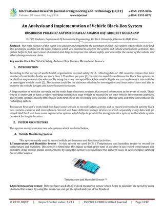 © 2018, IRJET | Impact Factor value: 7.211 | ISO 9001:2008 Certified Journal | Page 1242
An Analysis and Implementation of Vehicle Black-Box System
RUSHIKESH PURANIK1 AAYUSH CHAWLA2 ADARSH RAJ3 ABHIJEET KULKARNI4
1,2,3,4 PG Students, Department Of Automobile Engineering, Vel Tech University, Chennai & ARAI, Pune.
-----------------------------------------------------------------------***------------------------------------------------------------------------
Abstract- The main purpose of this paper is to analyze and implement the prototype of Black-Box system in the vehicle of all kind.
This prototype contains all the basic features which are essential to analyze the system and vehicle environment activities. This
system helps to find exact cause of accident and helps to improve the vehicle safety, and also helps the owner of the vehicle and
others during insurance claim.
Key words- Black Box, Vehicle Safety, Arduino Chip, Camera, Microphone, Sensors.
1. INTRODUCTION
According to the survey of world health organization on road safety 2015, reflecting data of 180 countries shows that total
number of road traffic deaths are more than 1.25 million per year [1]. In order to avoid this collisions the Black Box system can
be the first step towards the solution. By using the same concept of black-box used in flights we can implement it into vehicles
to investigate vehicle crash [2]. This system could be the ultimate solution for investigation and insurance claims and also to
improve the vehicle designs and safety features for future.
A large number of vehicles currently on the roads have electronic systems that record information in the event of crash. That’s
why it is important to have a video recording system into your vehicle to record the on time vehicle environment activities.
This system contains mainly three major units first one is the recording unit, second is storage unit, and third unit contains the
recharging system.
To execute first unit’s work black box have some sensors to record system activity and to record environment activity black
box contains cameras and microphones. Second unit have different storage devices in which separately every data will get
stored. And third unit have some regenerative system which helps to provide the energy to entire system, so the whole system
can work for longer duration.
2. SYSTEM ARCHITECTURE
This system mainly contains two sub-systems which are listed below,
A. Vehicle Monitoring System
This system mainly used to record vehicle performance and functional activities.
1.Temperature and Humidity Sensor - In this system we used DHT11 Temperature and humidity sensor to record the
temperature and humidity. This sensor is fitted near the engine so that at the time of accident it can record temperature and
humidity of the vehicle engine compartment. By using this sensor we could know the accident cause in case of engine catching
fire or other causes.
Temperature and Humidity Sensor [3]
2.Speed measuring sensor- Here we have used LM393 speed measuring sensor which helps to calculate the speed by using
photoelectric waves. By using this sensor we can get the speed and rpm of the flywheel.
Volume: 05 Issue: 08 | Aug 2018 www.irjet.net p-ISSN: 2395-0072
International Research Journal of Engineering and Technology (IRJET) e-ISSN: 2395-0056
 