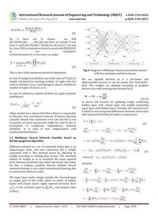 © 2018, IRJET | Impact Factor value: 7.211 | ISO 9001:2008 Certified Journal | Page 1299
(2)
So, if there are m classes , we find
P(C1|X),P(C2|X),……….,P(Cm|X) and then we classify X into
class Ci such that P(Ci|X) > P(Cj|X) for all jϵ{1,2,3…m} and
j≠i. Since P(X) is constant we have to work with P(X|C)P(C)
in our calculation.
So final formula is Y =Ci for some i as under:
(3)
This is also called maximum posteriori hypothesis.
In case of categorical attribute say Aj the value of P (xj|Ci) is
simply calculated by counting number of tuples that has
value of attribute Aj as xj and belongs to class Ci, divided by
number of tuples of class Ci in D.
In case of continuous valued attribute we apply Gaussian
distribution.
(4)
Many studies have shown that Naive Bayes is comparable
to Decision Tree and Neural network. In theory bayesian
classifier should have minimum error rate but this is not
in practice as some inaccuracies might be crept in due to
assumption of conditional independence between
attributes. It is used in text categorization with
multinomial distribution.
3.2 Multilayer Neural Network classifier based on
Backpropagation Algorithm
[2]Neural network is a set of connected nodes that is an
input/output units, and each connection has a weight
associated with it .The network learns by adjusting its
weight according to training data vectors .The networks
adjusts its weight so as to minimize the mean squared
error between predicted class label and actual class label,
for this it employs gradient descent method. Neural
network learning is also called connectionist learning due
to connections between nodes.
The input layer nodes simply transfer the received input
to output port of that node, where as nodes of hidden
layers and output layers apply sigmoid functions f(x)=
to the received input inj=∑ and outputs value
aj=f(inj).
Fig-1: Diagram of Multilayer Neural network for dataset
with five attributes and three classes
We use sigmoid function as is a non-linear and
differentiable function .It can be shown that f'(x)=f(x)(1-
f(x)) .The weights are updated according to gradient
descent rule with learning rate denoted by Ƞ.
(5) Let
us derive the formula for updating weight connecting
hidden layer with output layer and weight connecting
input layer with hidden layer. Consider the squared error
E which is sum of squared differences between actual class
label and predicted label of nodes in output layer.
(6)
(7)
Similarly
International Research Journal of Engineering and Technology (IRJET) e-ISSN: 2395-0056
Volume: 05 Issue: 08 | Aug 2018 www.irjet.net p-ISSN: 2395-0072
 