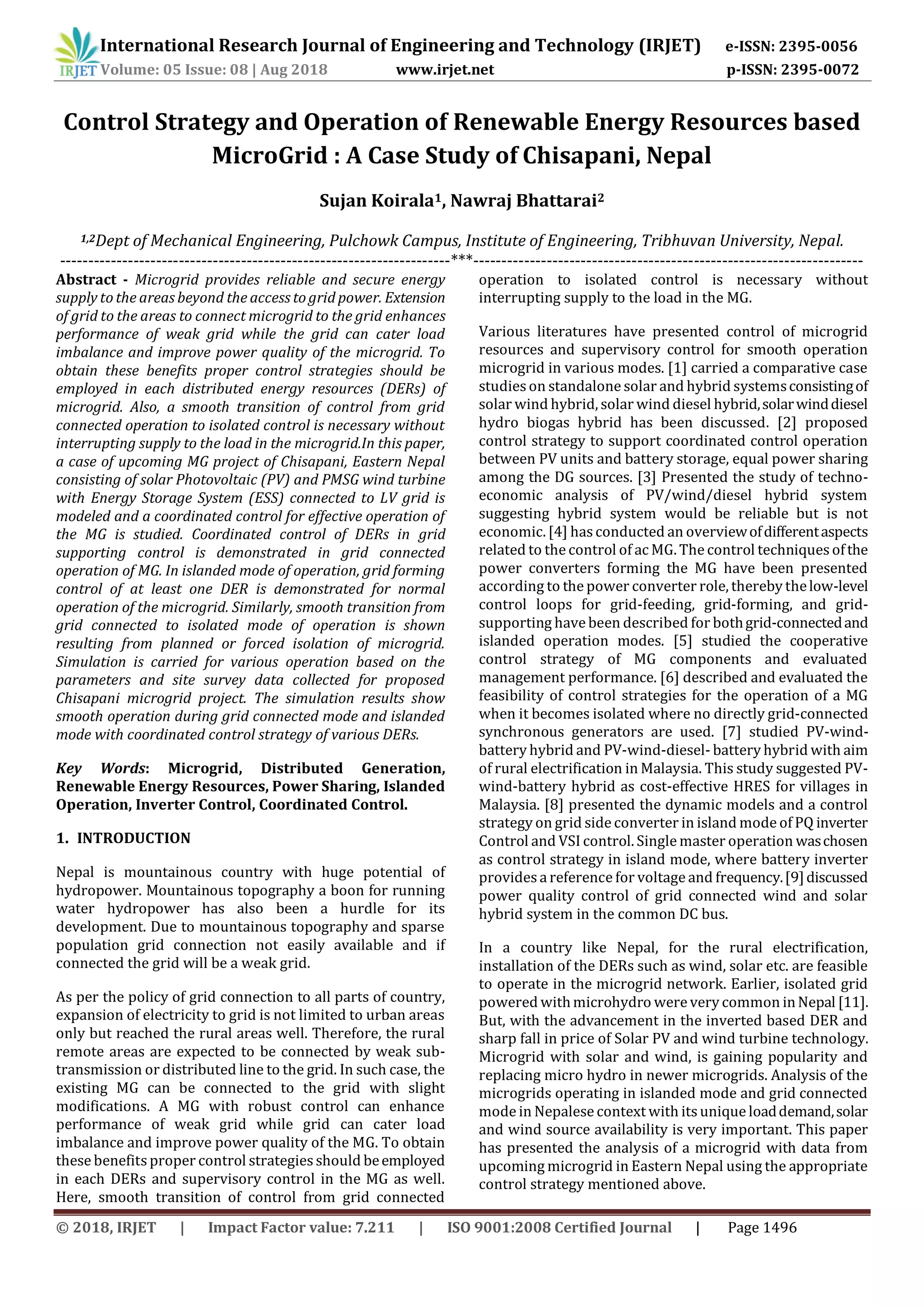 © 2018, IRJET | Impact Factor value: 7.211 | ISO 9001:2008 Certified Journal | Page 1496
Control Strategy and Operation of Renewable Energy Resources based
MicroGrid : A Case Study of Chisapani, Nepal
Sujan Koirala1, Nawraj Bhattarai2
1,2Dept of Mechanical Engineering, Pulchowk Campus, Institute of Engineering, Tribhuvan University, Nepal.
---------------------------------------------------------------------***---------------------------------------------------------------------
Abstract - Microgrid provides reliable and secure energy
supply to the areas beyond the access to grid power. Extension
of grid to the areas to connect microgrid to the grid enhances
performance of weak grid while the grid can cater load
imbalance and improve power quality of the microgrid. To
obtain these benefits proper control strategies should be
employed in each distributed energy resources (DERs) of
microgrid. Also, a smooth transition of control from grid
connected operation to isolated control is necessary without
interrupting supply to the load in the microgrid.In this paper,
a case of upcoming MG project of Chisapani, Eastern Nepal
consisting of solar Photovoltaic (PV) and PMSG wind turbine
with Energy Storage System (ESS) connected to LV grid is
modeled and a coordinated control for effective operation of
the MG is studied. Coordinated control of DERs in grid
supporting control is demonstrated in grid connected
operation of MG. In islanded mode of operation, grid forming
control of at least one DER is demonstrated for normal
operation of the microgrid. Similarly, smooth transition from
grid connected to isolated mode of operation is shown
resulting from planned or forced isolation of microgrid.
Simulation is carried for various operation based on the
parameters and site survey data collected for proposed
Chisapani microgrid project. The simulation results show
smooth operation during grid connected mode and islanded
mode with coordinated control strategy of various DERs.
Key Words: Microgrid, Distributed Generation,
Renewable Energy Resources, Power Sharing, Islanded
Operation, Inverter Control, Coordinated Control.
1. INTRODUCTION
Nepal is mountainous country with huge potential of
hydropower. Mountainous topography a boon for running
water hydropower has also been a hurdle for its
development. Due to mountainous topography and sparse
population grid connection not easily available and if
connected the grid will be a weak grid.
As per the policy of grid connection to all parts of country,
expansion of electricity to grid is not limited to urban areas
only but reached the rural areas well. Therefore, the rural
remote areas are expected to be connected by weak sub-
transmission or distributed line to the grid. In such case, the
existing MG can be connected to the grid with slight
modifications. A MG with robust control can enhance
performance of weak grid while grid can cater load
imbalance and improve power quality of the MG. To obtain
these benefits proper control strategiesshould beemployed
in each DERs and supervisory control in the MG as well.
Here, smooth transition of control from grid connected
operation to isolated control is necessary without
interrupting supply to the load in the MG.
Various literatures have presented control of microgrid
resources and supervisory control for smooth operation
microgrid in various modes. [1] carried a comparative case
studieson standalone solar and hybrid systemsconsistingof
solar wind hybrid, solar wind diesel hybrid,solarwinddiesel
hydro biogas hybrid has been discussed. [2] proposed
control strategy to support coordinated control operation
between PV units and battery storage, equal power sharing
among the DG sources. [3] Presented the study of techno-
economic analysis of PV/wind/diesel hybrid system
suggesting hybrid system would be reliable but is not
economic. [4] hasconducted an overviewofdifferentaspects
related to the control of ac MG. The control techniquesofthe
power converters forming the MG have been presented
according to the power converter role, thereby thelow-level
control loops for grid-feeding, grid-forming, and grid-
supporting have been described for bothgrid-connectedand
islanded operation modes. [5] studied the cooperative
control strategy of MG components and evaluated
management performance. [6] described and evaluated the
feasibility of control strategies for the operation of a MG
when it becomes isolated where no directly grid-connected
synchronous generators are used. [7] studied PV-wind-
battery hybrid and PV-wind-diesel- battery hybrid with aim
of rural electrification in Malaysia. This study suggested PV-
wind-battery hybrid as cost-effective HRES for villages in
Malaysia. [8] presented the dynamic models and a control
strategy on grid side converter in island mode of PQ inverter
Control and VSI control. Single master operation waschosen
as control strategy in island mode, where battery inverter
providesa reference for voltage and frequency.[9]discussed
power quality control of grid connected wind and solar
hybrid system in the common DC bus.
In a country like Nepal, for the rural electrification,
installation of the DERs such as wind, solar etc. are feasible
to operate in the microgrid network. Earlier, isolated grid
powered withmicrohydro were very common inNepal [11].
But, with the advancement in the inverted based DER and
sharp fall in price of Solar PV and wind turbine technology.
Microgrid with solar and wind, is gaining popularity and
replacing micro hydro in newer microgrids. Analysis of the
microgrids operating in islanded mode and grid connected
mode in Nepalese context with itsunique loaddemand,solar
and wind source availability is very important. This paper
has presented the analysis of a microgrid with data from
upcoming microgrid in Eastern Nepal using the appropriate
control strategy mentioned above.
International Research Journal of Engineering and Technology (IRJET) e-ISSN: 2395-0056
Volume: 05 Issue: 08 | Aug 2018 www.irjet.net p-ISSN: 2395-0072
 