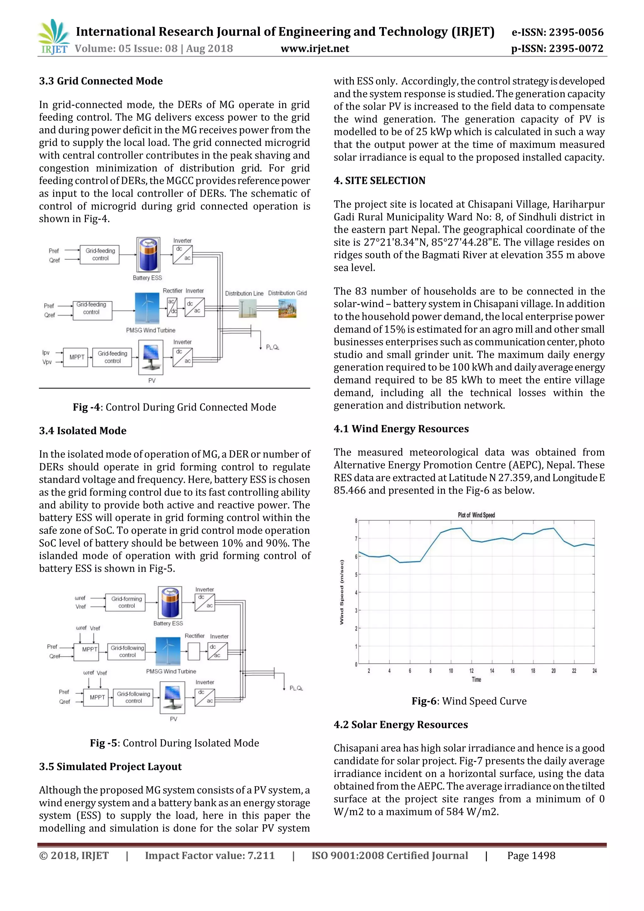© 2018, IRJET | Impact Factor value: 7.211 | ISO 9001:2008 Certified Journal | Page 1498
3.3 Grid Connected Mode
In grid-connected mode, the DERs of MG operate in grid
feeding control. The MG delivers excess power to the grid
and during power deficit in the MG receives power from the
grid to supply the local load. The grid connected microgrid
with central controller contributes in the peak shaving and
congestion minimization of distribution grid. For grid
feeding controlof DERs, the MGCC providesreferencepower
as input to the local controller of DERs. The schematic of
control of microgrid during grid connected operation is
shown in Fig-4.
Fig -4: Control During Grid Connected Mode
3.4 Isolated Mode
In the isolated mode of operation of MG, a DER or number of
DERs should operate in grid forming control to regulate
standard voltage and frequency. Here, battery ESS is chosen
as the grid forming control due to its fast controlling ability
and ability to provide both active and reactive power. The
battery ESS will operate in grid forming control within the
safe zone of SoC. To operate in grid control mode operation
SoC level of battery should be between 10% and 90%. The
islanded mode of operation with grid forming control of
battery ESS is shown in Fig-5.
Fig -5: Control During Isolated Mode
3.5 Simulated Project Layout
Although the proposed MG system consists of a PV system, a
wind energy system and a battery bank as an energy storage
system (ESS) to supply the load, here in this paper the
modelling and simulation is done for the solar PV system
with ESS only. Accordingly, the control strategyisdeveloped
and the system response is studied. The generation capacity
of the solar PV is increased to the field data to compensate
the wind generation. The generation capacity of PV is
modelled to be of 25 kWp which is calculated in such a way
that the output power at the time of maximum measured
solar irradiance is equal to the proposed installed capacity.
4. SITE SELECTION
The project site is located at Chisapani Village, Hariharpur
Gadi Rural Municipality Ward No: 8, of Sindhuli district in
the eastern part Nepal. The geographical coordinate of the
site is 27°21'8.34"N, 85°27'44.28"E. The village resides on
ridges south of the Bagmati River at elevation 355 m above
sea level.
The 83 number of households are to be connected in the
solar-wind – battery system in Chisapani village. In addition
to the household power demand, the local enterprise power
demand of 15% is estimated for an agro mill and other small
businesses enterprises such as communicationcenter,photo
studio and small grinder unit. The maximum daily energy
generation required to be 100 kWh and dailyaverageenergy
demand required to be 85 kWh to meet the entire village
demand, including all the technical losses within the
generation and distribution network.
4.1 Wind Energy Resources
The measured meteorological data was obtained from
Alternative Energy Promotion Centre (AEPC), Nepal. These
RES data are extracted at Latitude N 27.359,andLongitudeE
85.466 and presented in the Fig-6 as below.
Fig-6: Wind Speed Curve
4.2 Solar Energy Resources
Chisapani area has high solar irradiance and hence is a good
candidate for solar project. Fig-7 presents the daily average
irradiance incident on a horizontal surface, using the data
obtained from the AEPC. The average irradianceonthetilted
surface at the project site ranges from a minimum of 0
W/m2 to a maximum of 584 W/m2.
International Research Journal of Engineering and Technology (IRJET) e-ISSN: 2395-0056
Volume: 05 Issue: 08 | Aug 2018 www.irjet.net p-ISSN: 2395-0072
 