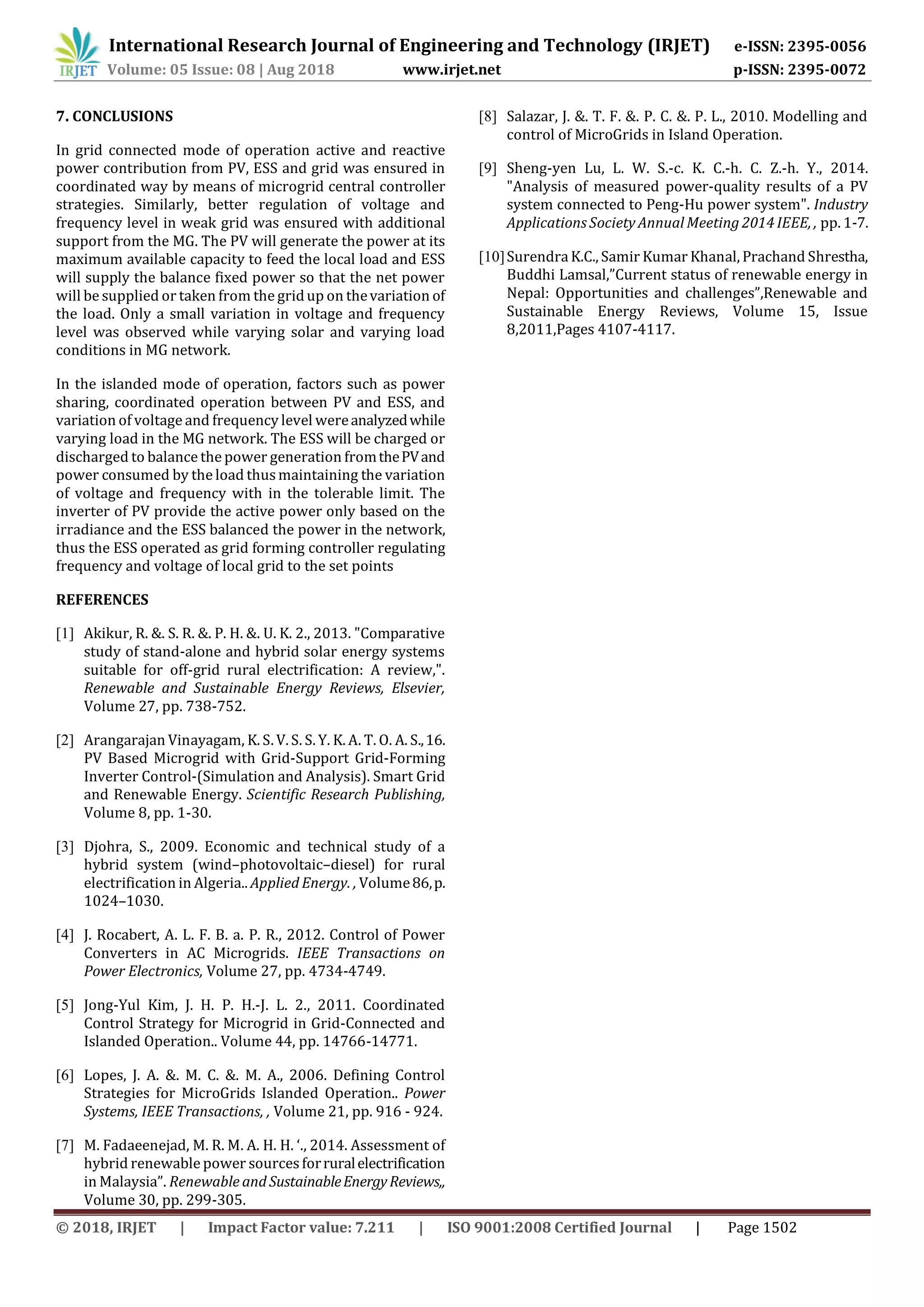 © 2018, IRJET | Impact Factor value: 7.211 | ISO 9001:2008 Certified Journal | Page 1502
7. CONCLUSIONS
In grid connected mode of operation active and reactive
power contribution from PV, ESS and grid was ensured in
coordinated way by means of microgrid central controller
strategies. Similarly, better regulation of voltage and
frequency level in weak grid was ensured with additional
support from the MG. The PV will generate the power at its
maximum available capacity to feed the local load and ESS
will supply the balance fixed power so that the net power
will be supplied or taken from the gridup on thevariation of
the load. Only a small variation in voltage and frequency
level was observed while varying solar and varying load
conditions in MG network.
In the islanded mode of operation, factors such as power
sharing, coordinated operation between PV and ESS, and
variation of voltage and frequency level wereanalyzedwhile
varying load in the MG network. The ESS will be charged or
discharged to balance the power generation fromthePVand
power consumed by the load thusmaintaining the variation
of voltage and frequency with in the tolerable limit. The
inverter of PV provide the active power only based on the
irradiance and the ESS balanced the power in the network,
thus the ESS operated as grid forming controller regulating
frequency and voltage of local grid to the set points
REFERENCES
[1] Akikur, R. &. S. R. &. P. H. &. U. K. 2., 2013. "Comparative
study of stand-alone and hybrid solar energy systems
suitable for off-grid rural electrification: A review,".
Renewable and Sustainable Energy Reviews, Elsevier,
Volume 27, pp. 738-752.
[2] Arangarajan Vinayagam, K. S. V. S. S. Y. K. A. T. O. A. S.,16.
PV Based Microgrid with Grid-Support Grid-Forming
Inverter Control-(Simulation and Analysis). Smart Grid
and Renewable Energy. Scientific Research Publishing,
Volume 8, pp. 1-30.
[3] Djohra, S., 2009. Economic and technical study of a
hybrid system (wind–photovoltaic–diesel) for rural
electrification in Algeria.. Applied Energy. , Volume86,p.
1024–1030.
[4] J. Rocabert, A. L. F. B. a. P. R., 2012. Control of Power
Converters in AC Microgrids. IEEE Transactions on
Power Electronics, Volume 27, pp. 4734-4749.
[5] Jong-Yul Kim, J. H. P. H.-J. L. 2., 2011. Coordinated
Control Strategy for Microgrid in Grid-Connected and
Islanded Operation.. Volume 44, pp. 14766-14771.
[6] Lopes, J. A. &. M. C. &. M. A., 2006. Defining Control
Strategies for MicroGrids Islanded Operation.. Power
Systems, IEEE Transactions, , Volume 21, pp. 916 - 924.
[7] M. Fadaeenejad, M. R. M. A. H. H. ‘., 2014. Assessment of
hybrid renewable power sourcesforruralelectrification
in Malaysia”. Renewable and SustainableEnergyReviews,,
Volume 30, pp. 299-305.
[8] Salazar, J. &. T. F. &. P. C. &. P. L., 2010. Modelling and
control of MicroGrids in Island Operation.
[9] Sheng-yen Lu, L. W. S.-c. K. C.-h. C. Z.-h. Y., 2014.
"Analysis of measured power-quality results of a PV
system connected to Peng-Hu power system". Industry
Applications Society Annual Meeting 2014 IEEE, , pp. 1-7.
[10]Surendra K.C., Samir Kumar Khanal, Prachand Shrestha,
Buddhi Lamsal,”Current status of renewable energy in
Nepal: Opportunities and challenges”,Renewable and
Sustainable Energy Reviews, Volume 15, Issue
8,2011,Pages 4107-4117.
International Research Journal of Engineering and Technology (IRJET) e-ISSN: 2395-0056
Volume: 05 Issue: 08 | Aug 2018 www.irjet.net p-ISSN: 2395-0072
 