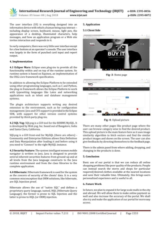 © 2018, IRJET | Impact Factor value: 7.211 | ISO 9001:2008 Certified Journal | Page 1553
The user interface (UI) is everything designed into an
informationdevicewith which ahuman beingmayinteract--
including display screen, keyboard, mouse, light pen, the
appearance of a desktop, illuminated characters, help
messages, and how an application program or a Web site
invites interaction and responds to it.
In early computers, there wasverylittleuserinterfaceexcept
for a few buttons at an operator'sconsole. The user interface
was largely in the form of punched card input and report
output.
4. Implementation
4.1 Eclipse Mars: Eclipse uses plug-ins to provide all the
functionality within and on top of the runtime system. Its
runtime system is based on Equinox, an implementation of
the OSGi core framework specification.
In addition to allowing the Eclipse Platform to be extended
using other programming languages, such as C and Python,
the plug-in framework allows the Eclipse Platform to work
with typesetting languages like Latex and networking
applications such as telnet and database management
systems.
The plugin architecture supports writing any desired
extension to the environment, such as for configuration
management. Java and CVS support is providedintheEclipse
SDK, with support for other version control systems
provided by third-party plug-ins.
4.2 SQL Yog: SQLyog is a GUI tool for the RDBMS MySQL. It
is developed by Web yog, Inc. based out of Bangalore, India
and Santa Clara, California.
SQLyog is a GUI front-end for MySQL (there are others) -
Community and Enterprise Editions allows Data Definition
and Data Manipulation after loading it and before using it
you need to ‘Connect’ to the right MySQL instance.
4.3 Security Feature: The system intelligentwomenmobile
navigator is written in Java. Java is designed to provide
several inherent securities features from ground-up and at
all levels from the Java language constructs to the Java
runtime environment and from the class libraries to the
complete application.
4.4 Hibernate: Hibernate framework is used for the system
as the concern of security of the clients’ data. It is a very
common misconception that ORM solutions, like hibernate,
are SQL Injection proof.
Hibernate allows the use of "native SQL" and defines a
proprietary query language, named, HQL (Hibernate Query
Language); the former is prone to SQL Injection and the
latter is prone to HQL (or ORM) injection.
5. Application
5.1 Client Side
Fig -3: Home page
Fig -4: Upload picture
There are many other pages like product page where the
user can browse category wise to find the desired product.
This upload picture is the main feature here as it uses image
similarity algorithm to fetch vectors and find the similar
product images and shows on the screen. The user can also
givefeedbacksby directing themselvesto the feedbackpage.
There is the admin panel from where adding, dropping, and
changing in the products is done.
5. Conclusion
Basic use of our portal is that we can reduce all online
shopping problemslikepoor quality of the products. People
can instead search the stores and shops for particular
required/desired clothes available at the nearest locations
and save their valuable time. Ultimately, this brings users
personalized experience and is useful to all.
6. Future Work
In future, we plan to expand it for large scale mallsin thecity
and abroad. We will allow them to make online payment as
well and also increase the accuracy of the portal. We shall
also try and make the application of our portal for moreeasy
access.
International Research Journal of Engineering and Technology (IRJET) e-ISSN: 2395-0056
Volume: 05 Issue: 08 | Aug 2018 www.irjet.net p-ISSN: 2395-0072
 