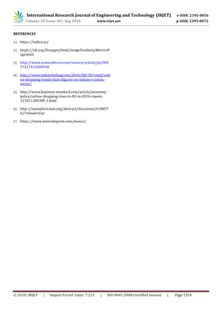 © 2018, IRJET | Impact Factor value: 7.211 | ISO 9001:2008 Certified Journal | Page 1554
REFERENCES
[1] https://indico.io/
[2] https://itk.org/Doxygen/html/ImageSimilarityMetricsP
age.html
[3] http://www.sciencedirect.com/science/article/pii/S09
57417412000930
[4] http://www.indiaretailing.com/2016/08/30/retail/onli
ne-shopping-trends-facts-figures-on-indian-e-comm-
sector/
[5] http://www.business-standard.com/article/economy-
policy/online-shopping-rises-to-83-in-2016-report-
117011200389_1.html
[6] http://ieeexplore.ieee.org/abstract/document/618857
6/?reload=true
[7] https://www.tutorialspoint.com/maven/
International Research Journal of Engineering and Technology (IRJET) e-ISSN: 2395-0056
Volume: 05 Issue: 08 | Aug 2018 www.irjet.net p-ISSN: 2395-0072
 