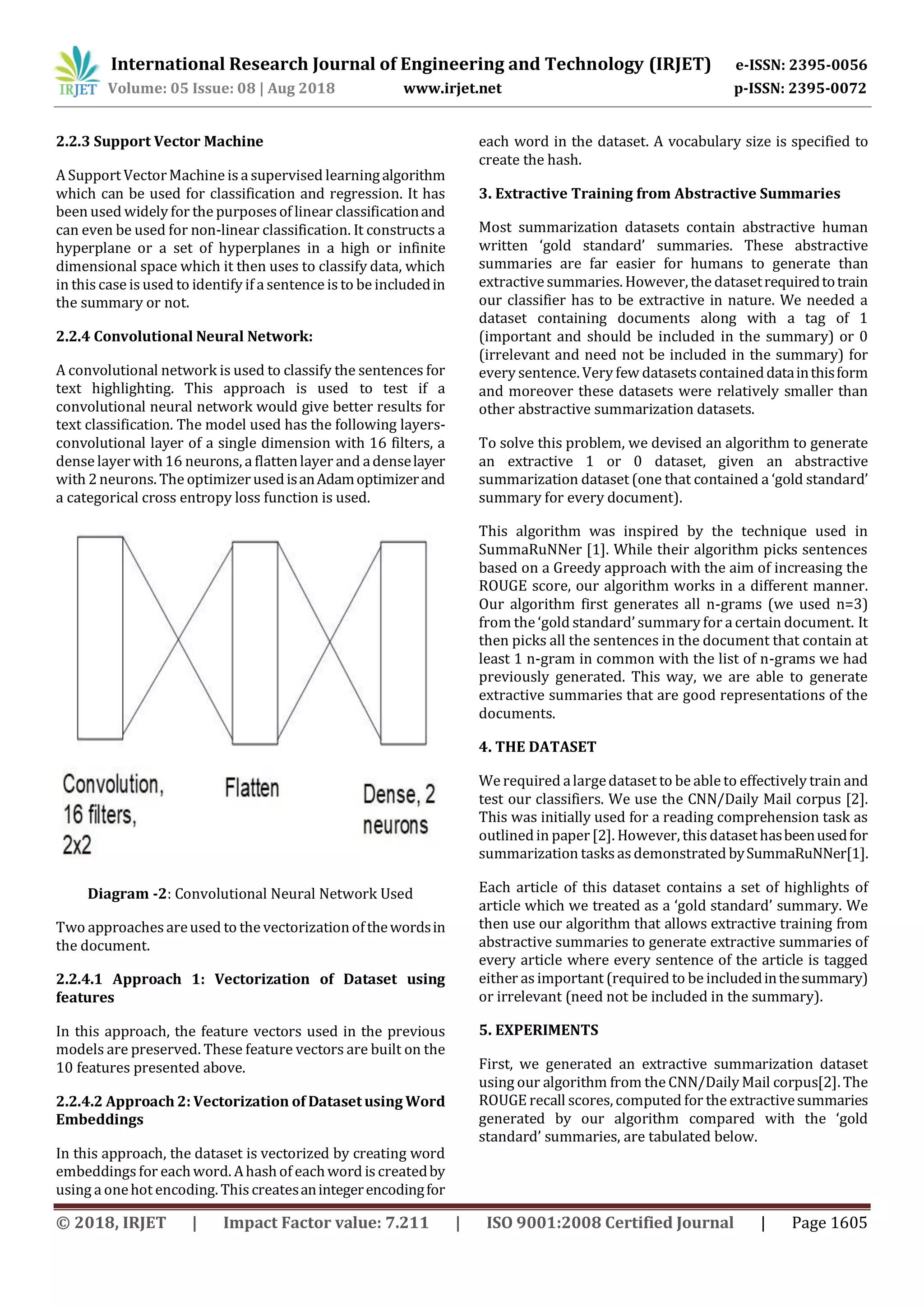 © 2018, IRJET | Impact Factor value: 7.211 | ISO 9001:2008 Certified Journal | Page 1605
2.2.3 Support Vector Machine
A Support VectorMachine is a supervised learningalgorithm
which can be used for classification and regression. It has
been used widely for the purposesof linear classificationand
can even be used for non-linear classification. It constructs a
hyperplane or a set of hyperplanes in a high or infinite
dimensional space which it then uses to classify data, which
in this case is used to identify if a sentence is to be includedin
the summary or not.
2.2.4 Convolutional Neural Network:
A convolutional network is used to classify the sentences for
text highlighting. This approach is used to test if a
convolutional neural network would give better results for
text classification. The model used has the following layers-
convolutional layer of a single dimension with 16 filters, a
dense layerwith16 neurons, a flattenlayer and adenselayer
with 2neurons. The optimizerusedisanAdamoptimizerand
a categorical cross entropy loss function is used.
Diagram -2: Convolutional Neural Network Used
Two approaches areused to the vectorizationofthewordsin
the document.
2.2.4.1 Approach 1: Vectorization of Dataset using
features
In this approach, the feature vectors used in the previous
models are preserved. These feature vectors are built on the
10 features presented above.
2.2.4.2 Approach 2: Vectorization of Dataset using Word
Embeddings
In this approach, the dataset is vectorized by creating word
embeddings for eachword. Ahashof eachword is createdby
using a onehot encoding. This createsanintegerencodingfor
each word in the dataset. A vocabulary size is specified to
create the hash.
3. Extractive Training from Abstractive Summaries
Most summarization datasets contain abstractive human
written ‘gold standard’ summaries. These abstractive
summaries are far easier for humans to generate than
extractive summaries. However, the datasetrequiredtotrain
our classifier has to be extractive in nature. We needed a
dataset containing documents along with a tag of 1
(important and should be included in the summary) or 0
(irrelevant and need not be included in the summary) for
every sentence. Very few datasets containeddatainthisform
and moreover these datasets were relatively smaller than
other abstractive summarization datasets.
To solve this problem, we devised an algorithm to generate
an extractive 1 or 0 dataset, given an abstractive
summarization dataset (one that contained a ‘gold standard’
summary for every document).
This algorithm was inspired by the technique used in
SummaRuNNer [1]. While their algorithm picks sentences
based on a Greedy approach with the aim of increasing the
ROUGE score, our algorithm works in a different manner.
Our algorithm first generates all n-grams (we used n=3)
from the ‘gold standard’ summary for a certain document. It
then picks all the sentences in the document that contain at
least 1 n-gram in common with the list of n-grams we had
previously generated. This way, we are able to generate
extractive summaries that are good representations of the
documents.
4. THE DATASET
We required alargedataset to be able to effectively train and
test our classifiers. We use the CNN/Daily Mail corpus [2].
This was initially used for a reading comprehension task as
outlinedin paper[2]. However, this datasethasbeenusedfor
summarization tasks as demonstrated bySummaRuNNer[1].
Each article of this dataset contains a set of highlights of
article which we treated as a ‘gold standard’ summary. We
then use our algorithm that allows extractive training from
abstractive summaries to generate extractive summaries of
every article where every sentence of the article is tagged
either as important (required to be includedinthesummary)
or irrelevant (need not be included in the summary).
5. EXPERIMENTS
First, we generated an extractive summarization dataset
using our algorithm from the CNN/Daily Mail corpus[2]. The
ROUGE recall scores, computed for the extractivesummaries
generated by our algorithm compared with the ‘gold
standard’ summaries, are tabulated below.
International Research Journal of Engineering and Technology (IRJET) e-ISSN: 2395-0056
Volume: 05 Issue: 08 | Aug 2018 www.irjet.net p-ISSN: 2395-0072
 
