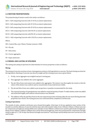 International Research Journal of Engineering and Technology (IRJET) e-ISSN: 2395-0056
Volume: 05 Issue: 08 | Aug 2018 www.irjet.net p-ISSN: 2395-0072
© 2018, IRJET | Impact Factor value: 7.211 | ISO 9001:2008 Certified Journal | Page 1708
2.2 MIXTURE PROPORTIONING
The proportioning of mixture used in the study is as follows:-
SCC1 = Self-compacting Concrete with 15 % FA as cement replacement.
SCC2 = Self-compacting Concrete with 25 % FA as cement replacement.
SCC3 = Self-compacting Concrete with 35 % FA as cement replacement.
SCC A = Self-compacting Concrete with 4% SF as cement replacement.
SCC B = Self-compacting Concrete with 8% SF as cement replacement.
SCC C = Self-compacting Concrete with 12% SF as cement replacement.
Where,
CM = Control Mix, w/p= Water/ Powder (cement+ SCM)
FA = Fly ash,
SF = Silica fume,
CA = Coarse aggregates,
SP = Super plasticizer.
2.3 MIXING AND CASTING OF SPECIMEN
The mixing and casting of specimen for determination of various properties is done as follows:-
Mixing
The mixing of concrete wasdone to have a homogeneousmixture of all ingredientsin concrete. The hand mixing wasdonefor
the ingredients. Batching of concrete was done by weight and the mixing process was as given below:
1. Firstly, coarse aggregate was weighed and put in mixing pan.
2. Fine aggregate was added to the coarse aggregate.
3. Fly ash, Silica Fume and cement were added to the aggregates. The mixture was thoroughly dry mixed so that the
colour of the mixture was uniform and no concentration of any material was visible.
4. Fly ash and Silica Fume were added as per proportion or quantity recommended for the study.
5. The required quantity of superplasticizer was added to required quantity ofwater.Tomakesolution,waterwasadded
and mixed thoroughly until uniform colored mixture was obtained.
6. The addition of Fly ash and Silica Fume to the mix required more time of mixing. After the mix starts flowing,the fresh
properties were found. The mixing process was continued till the completion of all the tests.
Casting of specimens
The moulds of cubes, cylinders and beams were cleaned thoroughly. A thin layer of oil was applied to inner surface of the
moulds to avoid the adhesion of concrete with the inner side of the moulds. Cubesof size 150mmx150mmx150mmwerecast
for compressive strength test and durability tests. Cylindersof size 300mm x 150mm were used for split tensile strength test.
Beams of size 100mm x 100mm x 500mm were cast for flexural strength test. Tests were performed for compressiveandsplit
tensile at ages of 3, 7, 28, 56 days. But flexural strength was tested at 7 and 28 days and durability tests were carried out at 28
and 56 days.
 