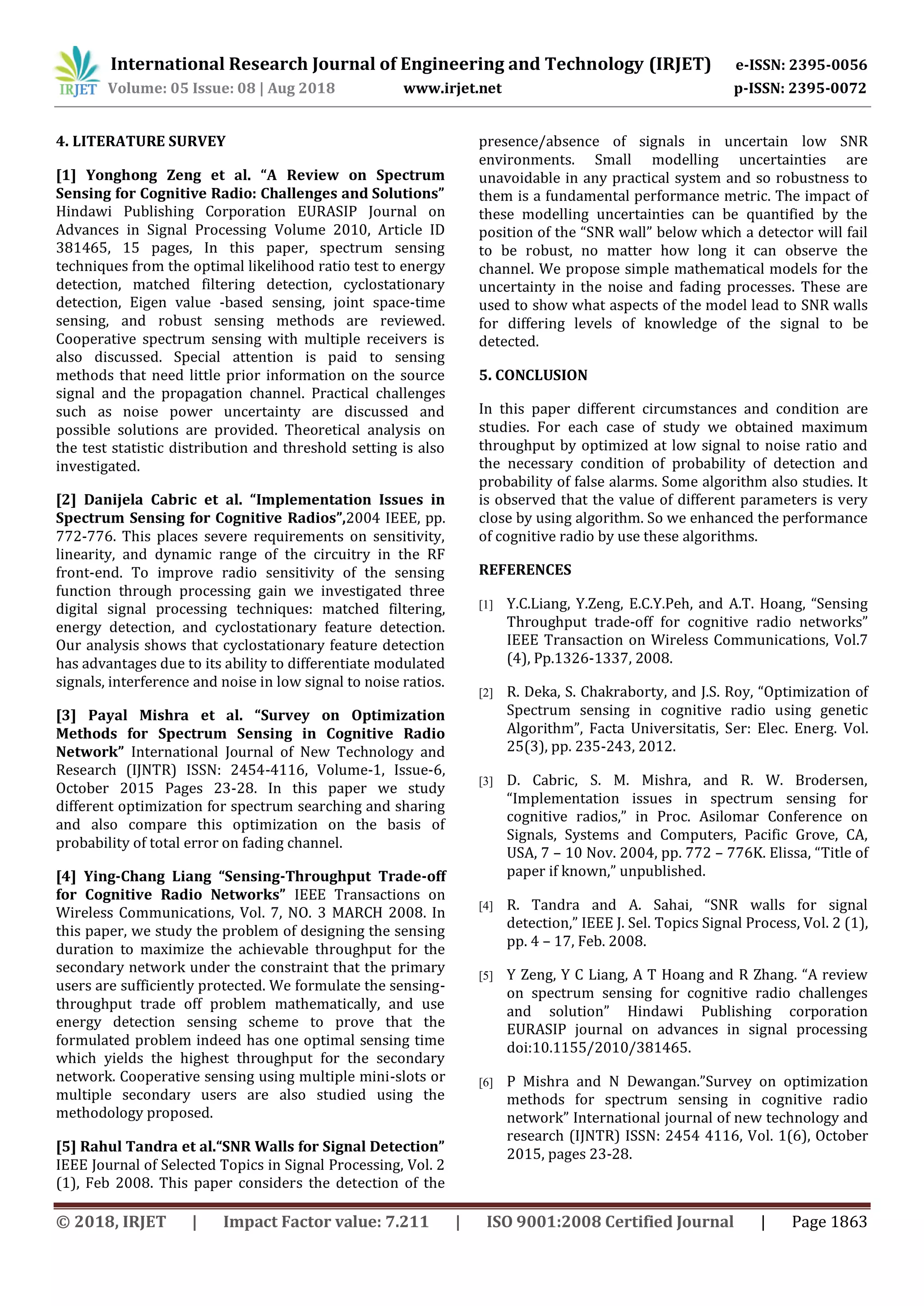 © 2018, IRJET | Impact Factor value: 7.211 | ISO 9001:2008 Certified Journal | Page 1863
4. LITERATURE SURVEY
[1] Yonghong Zeng et al. “A Review on Spectrum
Sensing for Cognitive Radio: Challenges and Solutions”
Hindawi Publishing Corporation EURASIP Journal on
Advances in Signal Processing Volume 2010, Article ID
381465, 15 pages, In this paper, spectrum sensing
techniques from the optimal likelihood ratio test to energy
detection, matched filtering detection, cyclostationary
detection, Eigen value -based sensing, joint space-time
sensing, and robust sensing methods are reviewed.
Cooperative spectrum sensing with multiple receivers is
also discussed. Special attention is paid to sensing
methods that need little prior information on the source
signal and the propagation channel. Practical challenges
such as noise power uncertainty are discussed and
possible solutions are provided. Theoretical analysis on
the test statistic distribution and threshold setting is also
investigated.
[2] Danijela Cabric et al. “Implementation Issues in
Spectrum Sensing for Cognitive Radios”,2004 IEEE, pp.
772-776. This places severe requirements on sensitivity,
linearity, and dynamic range of the circuitry in the RF
front-end. To improve radio sensitivity of the sensing
function through processing gain we investigated three
digital signal processing techniques: matched filtering,
energy detection, and cyclostationary feature detection.
Our analysis shows that cyclostationary feature detection
has advantages due to its ability to differentiate modulated
signals, interference and noise in low signal to noise ratios.
[3] Payal Mishra et al. “Survey on Optimization
Methods for Spectrum Sensing in Cognitive Radio
Network” International Journal of New Technology and
Research (IJNTR) ISSN: 2454-4116, Volume-1, Issue-6,
October 2015 Pages 23-28. In this paper we study
different optimization for spectrum searching and sharing
and also compare this optimization on the basis of
probability of total error on fading channel.
[4] Ying-Chang Liang “Sensing-Throughput Trade-off
for Cognitive Radio Networks” IEEE Transactions on
Wireless Communications, Vol. 7, NO. 3 MARCH 2008. In
this paper, we study the problem of designing the sensing
duration to maximize the achievable throughput for the
secondary network under the constraint that the primary
users are sufficiently protected. We formulate the sensing-
throughput trade off problem mathematically, and use
energy detection sensing scheme to prove that the
formulated problem indeed has one optimal sensing time
which yields the highest throughput for the secondary
network. Cooperative sensing using multiple mini-slots or
multiple secondary users are also studied using the
methodology proposed.
[5] Rahul Tandra et al.“SNR Walls for Signal Detection”
IEEE Journal of Selected Topics in Signal Processing, Vol. 2
(1), Feb 2008. This paper considers the detection of the
presence/absence of signals in uncertain low SNR
environments. Small modelling uncertainties are
unavoidable in any practical system and so robustness to
them is a fundamental performance metric. The impact of
these modelling uncertainties can be quantified by the
position of the “SNR wall” below which a detector will fail
to be robust, no matter how long it can observe the
channel. We propose simple mathematical models for the
uncertainty in the noise and fading processes. These are
used to show what aspects of the model lead to SNR walls
for differing levels of knowledge of the signal to be
detected.
5. CONCLUSION
In this paper different circumstances and condition are
studies. For each case of study we obtained maximum
throughput by optimized at low signal to noise ratio and
the necessary condition of probability of detection and
probability of false alarms. Some algorithm also studies. It
is observed that the value of different parameters is very
close by using algorithm. So we enhanced the performance
of cognitive radio by use these algorithms.
REFERENCES
[1] Y.C.Liang, Y.Zeng, E.C.Y.Peh, and A.T. Hoang, “Sensing
Throughput trade-off for cognitive radio networks”
IEEE Transaction on Wireless Communications, Vol.7
(4), Pp.1326-1337, 2008.
[2] R. Deka, S. Chakraborty, and J.S. Roy, “Optimization of
Spectrum sensing in cognitive radio using genetic
Algorithm”, Facta Universitatis, Ser: Elec. Energ. Vol.
25(3), pp. 235-243, 2012.
[3] D. Cabric, S. M. Mishra, and R. W. Brodersen,
“Implementation issues in spectrum sensing for
cognitive radios,” in Proc. Asilomar Conference on
Signals, Systems and Computers, Pacific Grove, CA,
USA, 7 – 10 Nov. 2004, pp. 772 – 776K. Elissa, “Title of
paper if known,” unpublished.
[4] R. Tandra and A. Sahai, “SNR walls for signal
detection,” IEEE J. Sel. Topics Signal Process, Vol. 2 (1),
pp. 4 – 17, Feb. 2008.
[5] Y Zeng, Y C Liang, A T Hoang and R Zhang. “A review
on spectrum sensing for cognitive radio challenges
and solution” Hindawi Publishing corporation
EURASIP journal on advances in signal processing
doi:10.1155/2010/381465.
[6] P Mishra and N Dewangan.”Survey on optimization
methods for spectrum sensing in cognitive radio
network” International journal of new technology and
research (IJNTR) ISSN: 2454 4116, Vol. 1(6), October
2015, pages 23-28.
International Research Journal of Engineering and Technology (IRJET) e-ISSN: 2395-0056
Volume: 05 Issue: 08 | Aug 2018 www.irjet.net p-ISSN: 2395-0072
 