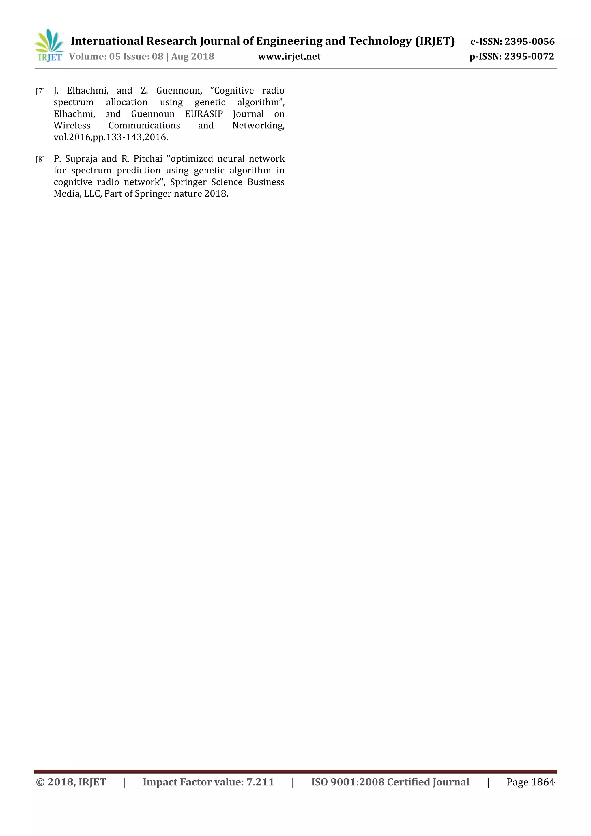 © 2018, IRJET | Impact Factor value: 7.211 | ISO 9001:2008 Certified Journal | Page 1864
[7] J. Elhachmi, and Z. Guennoun, ”Cognitive radio
spectrum allocation using genetic algorithm”,
Elhachmi, and Guennoun EURASIP Journal on
Wireless Communications and Networking,
vol.2016,pp.133-143,2016.
[8] P. Supraja and R. Pitchai "optimized neural network
for spectrum prediction using genetic algorithm in
cognitive radio network", Springer Science Business
Media, LLC, Part of Springer nature 2018.
International Research Journal of Engineering and Technology (IRJET) e-ISSN: 2395-0056
Volume: 05 Issue: 08 | Aug 2018 www.irjet.net p-ISSN: 2395-0072
 