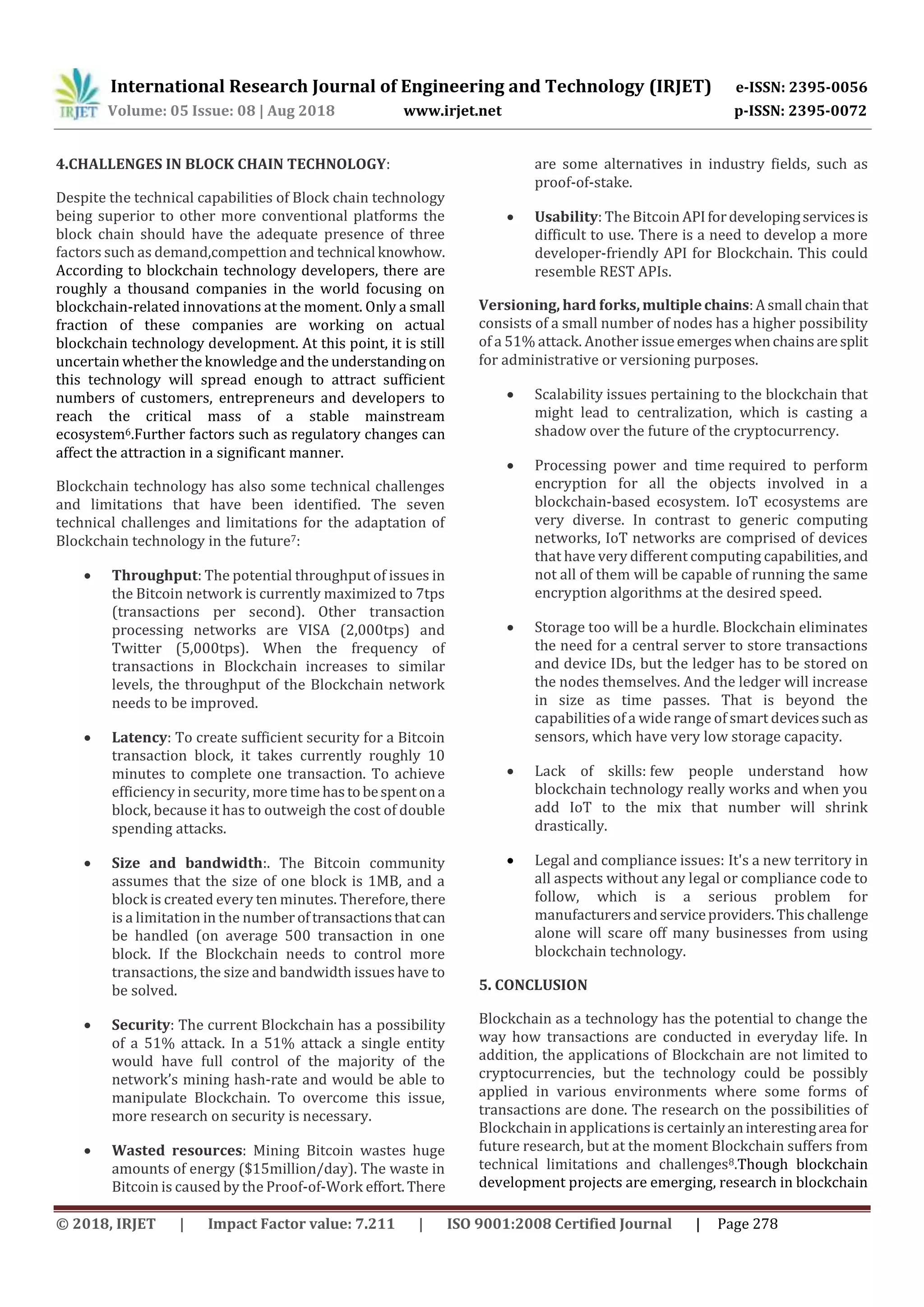 International Research Journal of Engineering and Technology (IRJET) e-ISSN: 2395-0056
Volume: 05 Issue: 08 | Aug 2018 www.irjet.net p-ISSN: 2395-0072
© 2018, IRJET | Impact Factor value: 7.211 | ISO 9001:2008 Certified Journal | Page 278
4.CHALLENGES IN BLOCK CHAIN TECHNOLOGY:
Despite the technical capabilities of Block chain technology
being superior to other more conventional platforms the
block chain should have the adequate presence of three
factors such as demand,compettion and technical knowhow.
According to blockchain technology developers, there are
roughly a thousand companies in the world focusing on
blockchain-related innovations at the moment. Only a small
fraction of these companies are working on actual
blockchain technology development. At this point, it is still
uncertain whether the knowledge and the understanding on
this technology will spread enough to attract sufficient
numbers of customers, entrepreneurs and developers to
reach the critical mass of a stable mainstream
ecosystem6.Further factors such as regulatory changes can
affect the attraction in a significant manner.
Blockchain technology has also some technical challenges
and limitations that have been identified. The seven
technical challenges and limitations for the adaptation of
Blockchain technology in the future7:
 Throughput: The potential throughput of issues in
the Bitcoin network is currently maximized to 7tps
(transactions per second). Other transaction
processing networks are VISA (2,000tps) and
Twitter (5,000tps). When the frequency of
transactions in Blockchain increases to similar
levels, the throughput of the Blockchain network
needs to be improved.
 Latency: To create sufficient security for a Bitcoin
transaction block, it takes currently roughly 10
minutes to complete one transaction. To achieve
efficiency in security, more time hastobespentona
block, because it has to outweigh the cost of double
spending attacks.
 Size and bandwidth:. The Bitcoin community
assumes that the size of one block is 1MB, and a
block is created every ten minutes. Therefore, there
is a limitation in the number oftransactionsthatcan
be handled (on average 500 transaction in one
block. If the Blockchain needs to control more
transactions, the size and bandwidth issues have to
be solved.
 Security: The current Blockchain has a possibility
of a 51% attack. In a 51% attack a single entity
would have full control of the majority of the
network’s mining hash-rate and would be able to
manipulate Blockchain. To overcome this issue,
more research on security is necessary.
 Wasted resources: Mining Bitcoin wastes huge
amounts of energy ($15million/day). The waste in
Bitcoin is caused by the Proof-of-Work effort.There
are some alternatives in industry fields, such as
proof-of-stake.
 Usability: The Bitcoin APIfordevelopingservicesis
difficult to use. There is a need to develop a more
developer-friendly API for Blockchain. This could
resemble REST APIs.
Versioning, hard forks, multiplechains:Asmall chainthat
consists of a small number of nodes has a higher possibility
of a 51% attack. Another issueemergeswhenchainsaresplit
for administrative or versioning purposes.
 Scalability issues pertaining to the blockchain that
might lead to centralization, which is casting a
shadow over the future of the cryptocurrency.
 Processing power and time required to perform
encryption for all the objects involved in a
blockchain-based ecosystem. IoT ecosystems are
very diverse. In contrast to generic computing
networks, IoT networks are comprised of devices
that have very different computing capabilities,and
not all of them will be capable of running the same
encryption algorithms at the desired speed.
 Storage too will be a hurdle. Blockchain eliminates
the need for a central server to store transactions
and device IDs, but the ledger has to be stored on
the nodes themselves. And the ledger will increase
in size as time passes. That is beyond the
capabilities of a wide range of smart devicessuchas
sensors, which have very low storage capacity.
 Lack of skills: few people understand how
blockchain technology really works and when you
add IoT to the mix that number will shrink
drastically.
 Legal and compliance issues: It's a new territory in
all aspects without any legal or compliance code to
follow, which is a serious problem for
manufacturersandserviceproviders.Thischallenge
alone will scare off many businesses from using
blockchain technology.
5. CONCLUSION
Blockchain as a technology has the potential to change the
way how transactions are conducted in everyday life. In
addition, the applications of Blockchain are not limited to
cryptocurrencies, but the technology could be possibly
applied in various environments where some forms of
transactions are done. The research on the possibilities of
Blockchain in applications is certainlyaninterestingarea for
future research, but at the moment Blockchain suffers from
technical limitations and challenges8.Though blockchain
development projects are emerging, research in blockchain
 