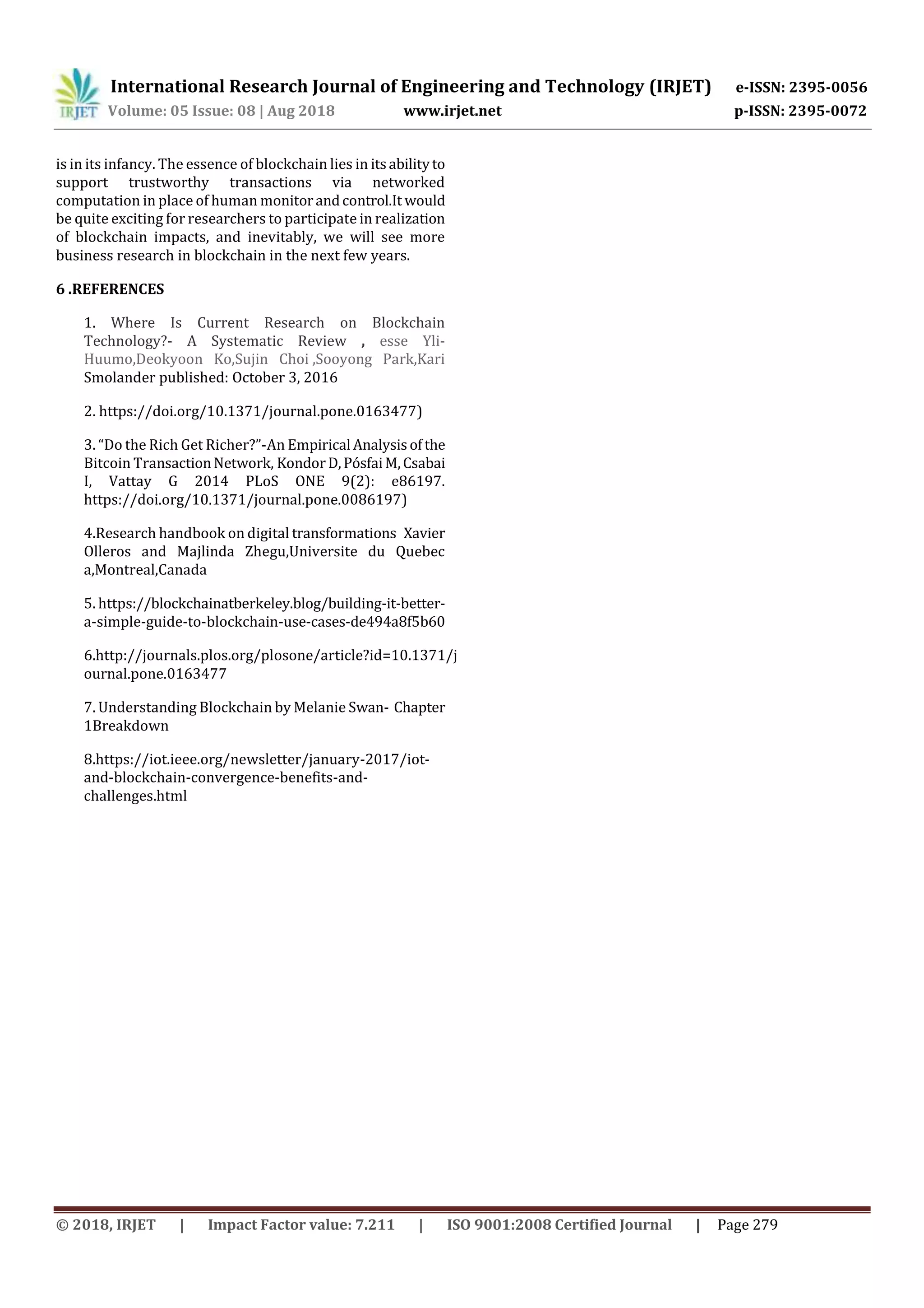 International Research Journal of Engineering and Technology (IRJET) e-ISSN: 2395-0056
Volume: 05 Issue: 08 | Aug 2018 www.irjet.net p-ISSN: 2395-0072
© 2018, IRJET | Impact Factor value: 7.211 | ISO 9001:2008 Certified Journal | Page 279
is in its infancy. The essence of blockchain lies in itsabilityto
support trustworthy transactions via networked
computation in place of human monitorandcontrol.It would
be quite exciting for researchers to participate in realization
of blockchain impacts, and inevitably, we will see more
business research in blockchain in the next few years.
6 .REFERENCES
1. Where Is Current Research on Blockchain
Technology?- A Systematic Review , esse Yli-
Huumo,Deokyoon Ko,Sujin Choi ,Sooyong Park,Kari
Smolander published: October 3, 2016
2. https://doi.org/10.1371/journal.pone.0163477)
3. “Do the Rich Get Richer?”-An Empirical Analysisofthe
Bitcoin TransactionNetwork, KondorD,PósfaiM,Csabai
I, Vattay G 2014 PLoS ONE 9(2): e86197.
https://doi.org/10.1371/journal.pone.0086197)
4.Research handbook on digital transformations Xavier
Olleros and Majlinda Zhegu,Universite du Quebec
a,Montreal,Canada
5. https://blockchainatberkeley.blog/building-it-better-
a-simple-guide-to-blockchain-use-cases-de494a8f5b60
6.http://journals.plos.org/plosone/article?id=10.1371/j
ournal.pone.0163477
7. Understanding Blockchain by Melanie Swan- Chapter
1Breakdown
8.https://iot.ieee.org/newsletter/january-2017/iot-
and-blockchain-convergence-benefits-and-
challenges.html
 