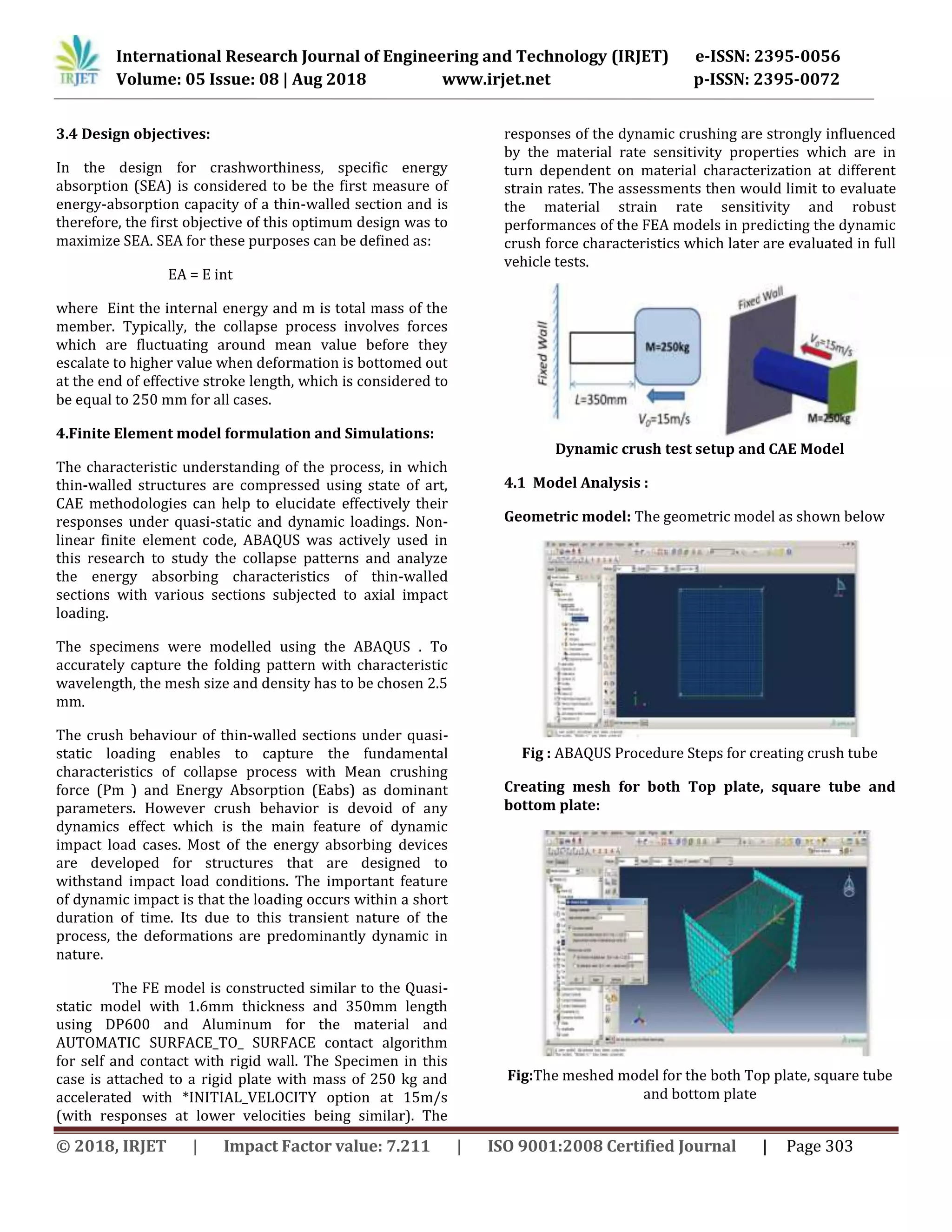 International Research Journal of Engineering and Technology (IRJET) e-ISSN: 2395-0056
Volume: 05 Issue: 08 | Aug 2018 www.irjet.net p-ISSN: 2395-0072
© 2018, IRJET | Impact Factor value: 7.211 | ISO 9001:2008 Certified Journal | Page 303
3.4 Design objectives:
In the design for crashworthiness, specific energy
absorption (SEA) is considered to be the first measure of
energy-absorption capacity of a thin-walled section and is
therefore, the first objective of this optimum design was to
maximize SEA. SEA for these purposes can be defined as:
EA = E int
where Eint the internal energy and m is total mass of the
member. Typically, the collapse process involves forces
which are fluctuating around mean value before they
escalate to higher value when deformation is bottomed out
at the end of effective stroke length, which is considered to
be equal to 250 mm for all cases.
4.Finite Element model formulation and Simulations:
The characteristic understanding of the process, in which
thin-walled structures are compressed using state of art,
CAE methodologies can help to elucidate effectively their
responses under quasi-static and dynamic loadings. Non-
linear finite element code, ABAQUS was actively used in
this research to study the collapse patterns and analyze
the energy absorbing characteristics of thin-walled
sections with various sections subjected to axial impact
loading.
The specimens were modelled using the ABAQUS . To
accurately capture the folding pattern with characteristic
wavelength, the mesh size and density has to be chosen 2.5
mm.
The crush behaviour of thin-walled sections under quasi-
static loading enables to capture the fundamental
characteristics of collapse process with Mean crushing
force (Pm ) and Energy Absorption (Eabs) as dominant
parameters. However crush behavior is devoid of any
dynamics effect which is the main feature of dynamic
impact load cases. Most of the energy absorbing devices
are developed for structures that are designed to
withstand impact load conditions. The important feature
of dynamic impact is that the loading occurs within a short
duration of time. Its due to this transient nature of the
process, the deformations are predominantly dynamic in
nature.
The FE model is constructed similar to the Quasi-
static model with 1.6mm thickness and 350mm length
using DP600 and Aluminum for the material and
AUTOMATIC SURFACE_TO_ SURFACE contact algorithm
for self and contact with rigid wall. The Specimen in this
case is attached to a rigid plate with mass of 250 kg and
accelerated with *INITIAL_VELOCITY option at 15m/s
(with responses at lower velocities being similar). The
responses of the dynamic crushing are strongly influenced
by the material rate sensitivity properties which are in
turn dependent on material characterization at different
strain rates. The assessments then would limit to evaluate
the material strain rate sensitivity and robust
performances of the FEA models in predicting the dynamic
crush force characteristics which later are evaluated in full
vehicle tests.
Dynamic crush test setup and CAE Model
4.1 Model Analysis :
Geometric model: The geometric model as shown below
Fig : ABAQUS Procedure Steps for creating crush tube
Creating mesh for both Top plate, square tube and
bottom plate:
Fig:The meshed model for the both Top plate, square tube
and bottom plate
 