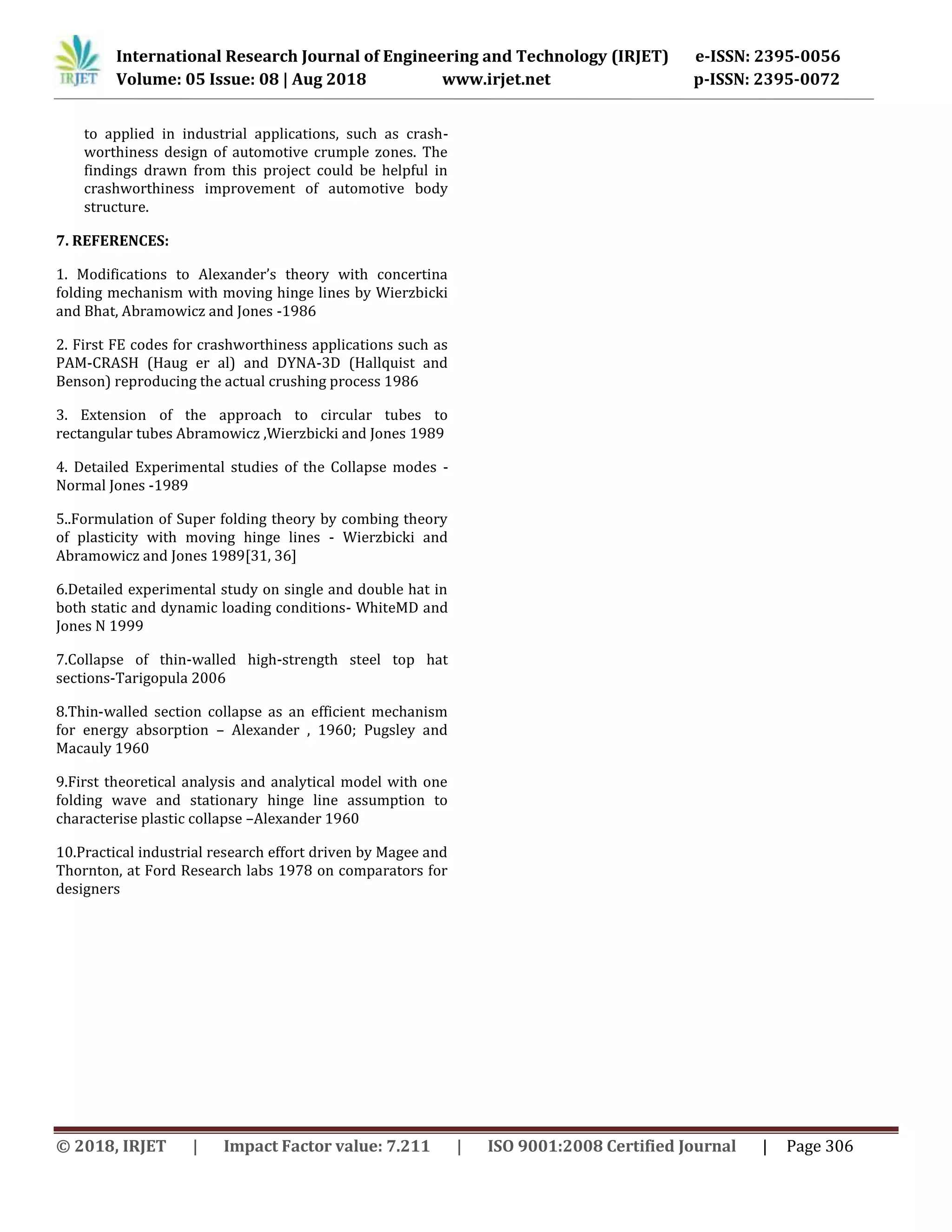 International Research Journal of Engineering and Technology (IRJET) e-ISSN: 2395-0056
Volume: 05 Issue: 08 | Aug 2018 www.irjet.net p-ISSN: 2395-0072
© 2018, IRJET | Impact Factor value: 7.211 | ISO 9001:2008 Certified Journal | Page 306
to applied in industrial applications, such as crash-
worthiness design of automotive crumple zones. The
findings drawn from this project could be helpful in
crashworthiness improvement of automotive body
structure.
7. REFERENCES:
1. Modifications to Alexander’s theory with concertina
folding mechanism with moving hinge lines by Wierzbicki
and Bhat, Abramowicz and Jones -1986
2. First FE codes for crashworthiness applications such as
PAM-CRASH (Haug er al) and DYNA-3D (Hallquist and
Benson) reproducing the actual crushing process 1986
3. Extension of the approach to circular tubes to
rectangular tubes Abramowicz ,Wierzbicki and Jones 1989
4. Detailed Experimental studies of the Collapse modes -
Normal Jones -1989
5..Formulation of Super folding theory by combing theory
of plasticity with moving hinge lines - Wierzbicki and
Abramowicz and Jones 1989[31, 36]
6.Detailed experimental study on single and double hat in
both static and dynamic loading conditions- WhiteMD and
Jones N 1999
7.Collapse of thin-walled high-strength steel top hat
sections-Tarigopula 2006
8.Thin-walled section collapse as an efficient mechanism
for energy absorption – Alexander , 1960; Pugsley and
Macauly 1960
9.First theoretical analysis and analytical model with one
folding wave and stationary hinge line assumption to
characterise plastic collapse –Alexander 1960
10.Practical industrial research effort driven by Magee and
Thornton, at Ford Research labs 1978 on comparators for
designers
 