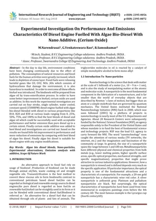 International Research Journal of Engineering and Technology (IRJET) e-ISSN: 2395-0056
Volume: 05 Issue: 08 | Aug 2018 www.irjet.net p-ISSN: 2395-0072
© 2018, IRJET | Impact Factor value: 7.211 | ISO 9001:2008 Certified Journal | Page 541
Experimental Investigation On Performance And Emissions
Characteristics Of Diesel Engine Fuelled With Algae Bio-Diesel With
Nano Additive. (Cerium Oxide)
M.Narendrasai1, G.Venkateswara Rao2, R.Samsukumar3
1M.tech, Student, B.V.C Engineering College odalarevu Andhra Pradesh, INDIA .
2Assoc.Professor, B.V.C Engineering College odalarevu Andhra Pradesh, INDIA .
3 Assoc. Professor, Swarnandra College Of Engineering And Technology, Andhra Pradesh, INDIA
---------------------------------------------------------------------***---------------------------------------------------------------------
Abstract - In the day to day life, environment conditions
have been changing continuously due to the effect of
pollution. The consumption of natural resources and fossil
fuels for the human activities were greatly increased, which
leads to depletion of ozone layer. Fossil fuels were releasing
harmful gases like CO, CO2, NOx ,SOx which consists of
hydrocarbons that damage the environment, it is also
hazardous to mankind . In ordertoovercomeall theseeffects
biofuel was introduced. Thebiodieselswill bepreparedfrom
algae oil by trans-esterification process. In order to have
some better improvement in biofuel, cerium oxide are used
as additive. In this work the experimental investigation are
carried out on four stroke, single cylinder, water cooled,
constant speed (1500RPM) diesel engine fuelled with algae
bio-diesel blended with diesel in various proportions like
B10, B20 and B30 at various loads ranging from 0, 25%,
50%, 75%, and 100% to find the best blends of diesel and
algae oil which could be successfully used with acceptable
performance and better emission than pure diesel up to a
certain extent. Finally cerium oxide additive was added to
best blend and investigations are carried out .based on the
results we found little bit improvement in performance and
more reduction of emissions by comparing with best blend
of algae bio diesel. Finally algae bio diesel is suitable for
diesel engine with any engine modifications.
Key Words: Algae bio diesel blends, Nano-particles,
Experimental observations, Emission analysis with
additive, Scope Of Future Work
1. INTRODUCTION
An alternative approach to fossil fuel rely on
usage of biodiesel .Production of biodiesel can be made
through animal oil/fats, waste cooking oil and straight
vegetable oils. Transestirification is the best method to
convert these viscous oils to form biodieselIn contrast to
conventional petroleum based diesel fuel,bio can be
regarded as biological andrenewable energysource.Indiesel
engines,the pure diesel is regarded as base fuel.As an
renewable fuel,biofuel can be straightly used in its form orit
can be blended with conventional diesel fuel.Biodiesel is
referred as ‘ An alternative for a diesel fuel that can be
obtained through oils of plants and fats of animals. The
triglycerides molecules in oil is reacted by a catalyst of
simple monohydric alcohol to form mono alkyl
1.1 Introduction To Nano-particles
Nanotechnology is the sciencethatdealswithmatter
at the scale of 1 billionth of a meter (i.e., 10 − 9 m = 1 nm),
and is also the study of manipulating matter at the atomic
and molecular scale. A nanoparticle is the most fundamental
component in the fabrication of a nanostructure, and is far
smaller than the world of everyday objects that are
described by Newton ’ s laws of motion, but bigger than an
atom or a simple mole#cule that are governed by quantum
mechanics. The United States instituted the National
Nanotechnology Initiative (NNI) back in 2000, which was
soon followed (2001) by a plethora of projects in
nanotechnology in nearly most of the U.S. Departments and
Agencies. About 20 Research Centers were subsequently
funded by the Nationa1 ScienceFoundation(NSF),anagency
responsible solely to the President of the United States and
whose mandate is to fund the best of fundamental science
and technology projects. NSF was the lead U.S. agency to
carry forward the NNI. The word “nanotechnology” soon
caught the attention of various media (TV networks, the
internet, etc.) and the imagination and fascination of the
community at large. In general, the size of a nanoparticle
spans the range between 1and100nm.Metallinanoparticles
have different physical and chemical properties from bulk
metals (e.g., lower melting points, higher specific surface
areas, specific optical properties, mechanical strengths, and
specific magnetizations), properties that might prove
attractive in various industria applications. However, how a
nanoparticle is viewed and is defined depends very muchon
the specific application. Of particular importance,theoptical
property is one of the fundamental attractions and a
characteristic of a nanoparticle. For example, a 20-nm gold
nanoparticle has a characteristic wine red color. A silver
nanoparticle is yellowish grey. Platinum and palladium
nanoparticles are black. Not surprisingly, the optical
characteristics of nanoparticles have been used from time
immemorial in sculptures paintings even before the 4th
century AD. The most famous example is the Lycurgus cup
(fourth centuryAD).
 