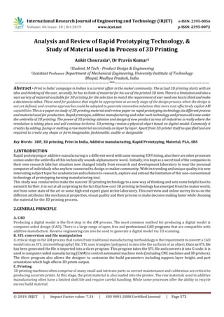 International Research Journal of Engineering and Technology (IRJET) e-ISSN: 2395-0056
Volume: 06 Issue: 10 | Oct 2019 www.irjet.net p-ISSN: 2395-0072
Analysis and Review of Rapid Prototyping Technology, &
Study of Material used in Process of 3D Printing
Ankit Chourasia1, Dr Pravin Kumar2
1Student, M Tech - Product Design & Engineering
2Assistant Professor Department of Mechanical Engineering, University Institute of Technology
Bhopal, Madhya Pradesh, India
---------------------------------------------------------------------***---------------------------------------------------------------------
Abstract - Print in India’ campaign in Indian is a current affair in the maker community. The actual 3D printing starts with an
idea and thinking of the user, secondly, he has to think of material for his use of the printed 3D item. Thereisalimitationandalsoa
vast variety of material available for 3D printing for the selection to matchtherequirementofuserneedonehastothinkand make
a decision to select. These need for guidance that might be appropriate at an early stage of the design process, when the design is
not yet defined, and creative approaches could be adopted to generate innovative solutions that more cost-effectively exploit AM
capabilities This is a paper on study of 3D printing material andreviewpaperonrapidprototypingtechnology, itsdifferentprocess
and material used for production. Rapid prototype, additive manufacturing and othersuchtechnologyandprocessallcomeunder
the umbrella of 3D printing. The power of 3D printing ideation and design of new product across all industries is really where the
revolution is taking place and will continue to thrive. 3D printing creates a physical object based on digital model. Commonly it
creates by adding, fusing or melting a raw material successively on layer by layer. Apart from 3D printeritselfnospecifiedtoolare
required to create any shape or form imaginable, fashionable, usable or designable
Key Words: 3DP, 3D printing, Print in India, Additive manufacturing, Rapid Prototyping, Material, PLA, ABS
1.INTRODUCTION
Rapid prototyping or additive manufacturing is a differentword withsamemeaning3DPrinting,alsothereareotherprocesses
comes under the umbrella of this technically sounds alphanumeric word. Initially, it is kept as a secrettool ofthecompaniesin
their own research labs but situation now changed totally from research and development laboratory to near the personal
computer of individuals who anyhow connected to design or maker community. With its trending and unique qualityitisnow
interesting subject topic for academician and scholars to research, explore and extend the limitation of this non-conventional
technology of prototyping turning manufacturing tool.
This study was conducted to make the nascent 3D printing technology to a new way of thinking and sets some helpful tool to
extend it further. It is not at all surprising to the fact that low-cost 3D printing technology has emerged from the maker world,
not from some state of the art or some high-end expert giant techie laboratory. This overview and online survey focus on the
different attributes like mechanical properties, visual quality and their process to make decisionmakingfasterwhilechoosing
the material for the 3D printing process.
2.GENERAL PRINCIPLE
A. CAD
Producing a digital model is the first step in the AM process. The most common method for producing a digital model is
computer-aided design (CAD). There is a large range of open, free and professional CAD programs that are compatible with
additive manufacture. Reverse engineering can also be used to generate a digital model via 3D scanning.
B. STL conversion and file manipulation
A critical stage in the AM process that varies from traditional manufacturing methodology is therequirementtoconverta CAD
model into an STL (stereolithography) file. STL uses triangles (polygons) to describe the surfaces of an object. OnceanSTLfile
has been generated the file is imported into a slicer program. This program takes the STL file and converts it into G-code. It is
used in computer-aided manufacturing (CAM) to control automated machine tools (including CNC machinesand3Dprinters).
The slicer program also allows the designer to customize the build parameters including support, layer height, and part
orientation which high affects 3D prints output.
C. Printing
3D printing machines often comprise of many small and intricate parts so correct maintenance and calibration are critical to
producing accurate prints. At this stage, the print material is also loaded into the printer. The raw materials used in additive
manufacturing often have a limited shelf life and require careful handling. While some processes offer the ability to recycle
excess build material.
© 2019, IRJET | Impact Factor value: 7.34 | ISO 9001:2008 Certified Journal | Page 573
 