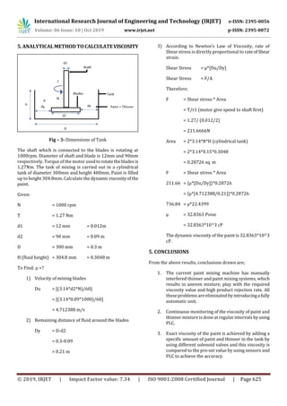 International Research Journal of Engineering and Technology (IRJET) e-ISSN: 2395-0056
Volume: 06 Issue: 10 | Oct 2019 www.irjet.net p-ISSN: 2395-0072
© 2019, IRJET | Impact Factor value: 7.34 | ISO 9001:2008 Certified Journal | Page 625
5.ANALYTICALMETHODTOCALCULATEVISCOSITY
Fig – 3: Dimensions of Tank
The shaft which is connected to the blades is rotating at
1000rpm. Diameter of shaft and blade is 12mm and 90mm
respectively. Torque of the motor usedtorotatethebladesis
1.27Nm. The task of mixing is carried out in a cylindrical
tank of diameter 300mm and height 400mm. Paint is filled
up to height 304.8mm. Calculate the dynamic viscosityofthe
paint.
Given:
N = 1000 rpm
T = 1.27 Nm
d1 = 12 mm = 0.012m
d2 = 90 mm = 0.09 m
D = 300 mm = 0.3 m
H (fluid height) = 304.8 mm = 0.3048 m
To Find: µ =?
1) Velocity of mixing blades
Du = [(3.14*d2*N)/60]
= [(3.14*0.09*1000)/60]
= 4.712388 m/s
2) Remaining distance of fluid around the blades
Dy = D-d2
= 0.3-0.09
= 0.21 m
3) According to Newton’s Law of Viscosity, rate of
Shear stress is directly proportional to rateofShear
strain.
Shear Stress = µ*[Du/Dy]
Shear Stress = F/A
Therefore;
F = Shear stress * Area
= T/r1 (motor give speed to shaft first)
= 1.27/ (0.012/2)
= 211.6666N
Area = 2*3.14*R*H (cylindrical tank)
= 2*3.14*0.15*0.3048
= 0.28726 sq. m
F = Shear stress * Area
211.66 = {µ*[Du/Dy]}*0.28726
= {µ*[4.712388/0.21]}*0.28726
736.84 = µ*22.4399
µ = 32.8363 Poise
= 32.8363*10^3 cP
The dynamic viscosity of the paint is 32.8363*10^3
cP.
5. CONCLUSIONS
From the above results, conclusions drawn are;
1. The current paint mixing machine has manually
interfered thinner and paint mixing systems, which
results in uneven mixture, play with the required
viscosity value and high product rejection rate. All
these problems are eliminated byintroducingafully
automatic unit.
2. Continuous monitoring of the viscosity of paint and
thinner mixtureis done at regular intervals byusing
PLC.
3. Exact viscosity of the paint is achieved by adding a
specific amount of paint and thinner in the tank by
using different solenoid valves and this viscosity is
compared to the pre-set value by using sensors and
PLC to achieve the accuracy.
 