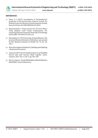 International Research Journal of Engineering and Technology (IRJET) e-ISSN: 2395-0056
Volume: 06 Issue: 10 | Oct 2019 www.irjet.net p-ISSN: 2395-0072
© 2019, IRJET | Impact Factor value: 7.34 | ISO 9001:2008 Certified Journal | Page 626
REFERENCES
[1] Panas A J, (2017) Investigation of thermophysical
properties of thin-layered pain. Elsevier Journal, the
National Centre for Research and Development, Poland,
Research Project No DOB-BIO8/04/01/2016.
[2] Khajorntraidet C, Torque Control for DC Servo Motor
Using Adaptive Load Torque Compensation, the
research grant from SuranareeUniversityofTechnology
(SUT) ISBN: 978-960-474-230-1.I.C.
[3] Bloomfield V A, (1971) Viscosity of Liquid Mixtures.The
Journal of Physical Chemistry, Publicationcostsassisted
by The National Institutes of Health Vot. 76, No. 20,
1071.
[4] Brian Cherrington & Rothstein J, BuildingandValidating
a Rotational Viscometer.
[5] Kumar B, (2017) Vortex Depth Analysis in an Unbaffled
Stirred tank with Concave Blade Impeller, Chem.
Technol., 2017, Vol. 11, No. 3, pp. 301–307.
[6] DR. R. K. Bansal, “FLUID MECHANICS AND HYDRAULIC
MACHINES” Laxmi Publications.
 
