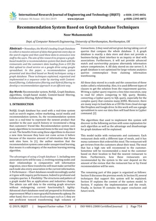 International Research Journal of Engineering and Technology (IRJET) e-ISSN: 2395-0056
Volume: 06 Issue: 10 | Oct 2019 www.irjet.net p-ISSN: 2395-0072
© 2019, IRJET | Impact Factor value: 7.34 | ISO 9001:2008 Certified Journal | Page 754
Recommendation System Based on Graph Database Techniques
Noor Mohammedali
Dept. of Computer Network Engineering, University of Northampton, Northampton, UK
---------------------------------------------------------------------***---------------------------------------------------------------------
Abstract –Nowadays, the World's leading Graph Database
to collect a massive amount of data thatgenerateeveryday on
the search engine and then used these data to announce new
staff to the users. The aim of this research to propose a graph-
based model for a recommendation system that dealswiththe
restaurants and the customers data loading from a CSV file
that upload to cloud service on a google drive using google
spreadsheet. In this paper, a recommendation system
presented and described based on Neo4j techniques using a
graph database. These techniques explained, organized and
implemented in a sequence order by starting with Content-
based filtering, Collaborative filtering and Hybrid filtering to
develop a recommendation approach in an efficient way.
Key Words: Recommender system, NoSQL, Graph Database,
algorithms, Graph-based model, Content-based filtering,
Collaborative filtering, Hybrid filtering.
1. INTRODUCTION
NoSQL Graph database has used with a real-time system
such as search engine, online marketing, social media and
recommendation system. So, the recommendation system
uses in a real-time to represent the newest product that
seemlier to the user search history or recommend a thing
that customers’ friend like. Recommendation system uses
many algorithms to recommend items to the user may likeit
or not. The benefits from using these algorithms to discover
a new item because they have not come across it before
because of the massive amount of information that these
web sites have. In [1], the author mention that the
recommendation system cameunderunsupervisedlearning,
that means it a subcategory of the machine learning mining
algorithm.
The advantages of using a Graph database: 1. including new
association sorts will be easy. 2. evolving existing nodes and
their relationships is comparative will information
migration, since these transforms will mustmakecarried for
each node also every association in the current information.
3. Performance: - Chart databases would exceedingly useful
at it goes with inquiry performance, Indeed to profound and
complex queries. 4. Flexibility: The structures andpattern of
a graph model flex as applications and industries change.
The admin can add data to the existing graph structure
without endangering current functionality.5. Agility:
Advanced chart databases need aid prepared to frictionless
improvement What is moregraceful frameworksupkeep. On
other hand, there are some disadvantagessuchas 1.theyare
not proficient toward transforming high volumes of
transactions. 2.they need aid not great during taking care of
queries that compass the whole database. 3. A graph
database is exactly a data store and does not provide a
business-facing client interface to an inquiry or deal with
associations. Furthermore, it will not provide advanced
match and survivorship purpose alternately information
nature competencies. 4. All data stored on one server.5. A
graph database is not optimized for large-volume analytics
queries commonplace from claiming information
warehousing.
All these data stored in a node and the connection of these
nodes called a relationship. Also, it is used different types of
clauses to get the solution from the requirement queries.
Writing a cypher query requires a less time execution, easy
to read for others compering to SQL query. Besides,
converting a Cypher query to SQL query, especially for the
complex query that contains many JOINS. Moreover, there
are many ways to load data as a CSV file from cloud storage
like Dropbox and Google drive. In this work will use a google
spreadsheet to save our data then will load them in Cypher
command. [2]
The algorithms that used to implement this system will
discover in the following section with some explanation for
each algorithm as well as the advantage and disadvantage
for graph database will be explained.
This model tackle with restaurants and customers. Each
restaurant deals with a different type of meals, and it has
many customers that ordered this meal. The restaurant will
get reviews from the customers about their meal. The meal
that has a high rate will recommend to the customer.
Sometime will be recommended a meal to the customer
based on their location to find the nearest restaurant to
them. Furthermore, how these restaurants are
recommended by the system to the user depend on the
amount of the review that the restaurant has or by friend
recommendation will be seen.
The remaining part of this paper is organized as follows:
Section II discusses the previous work. In Section III, several
techniques that support this system will be explained.
Section IV explains the content of the system model. In
Section, V explains the implementation and the result.
Finally, in Section VI contains the paper conclusion and
future work.
 