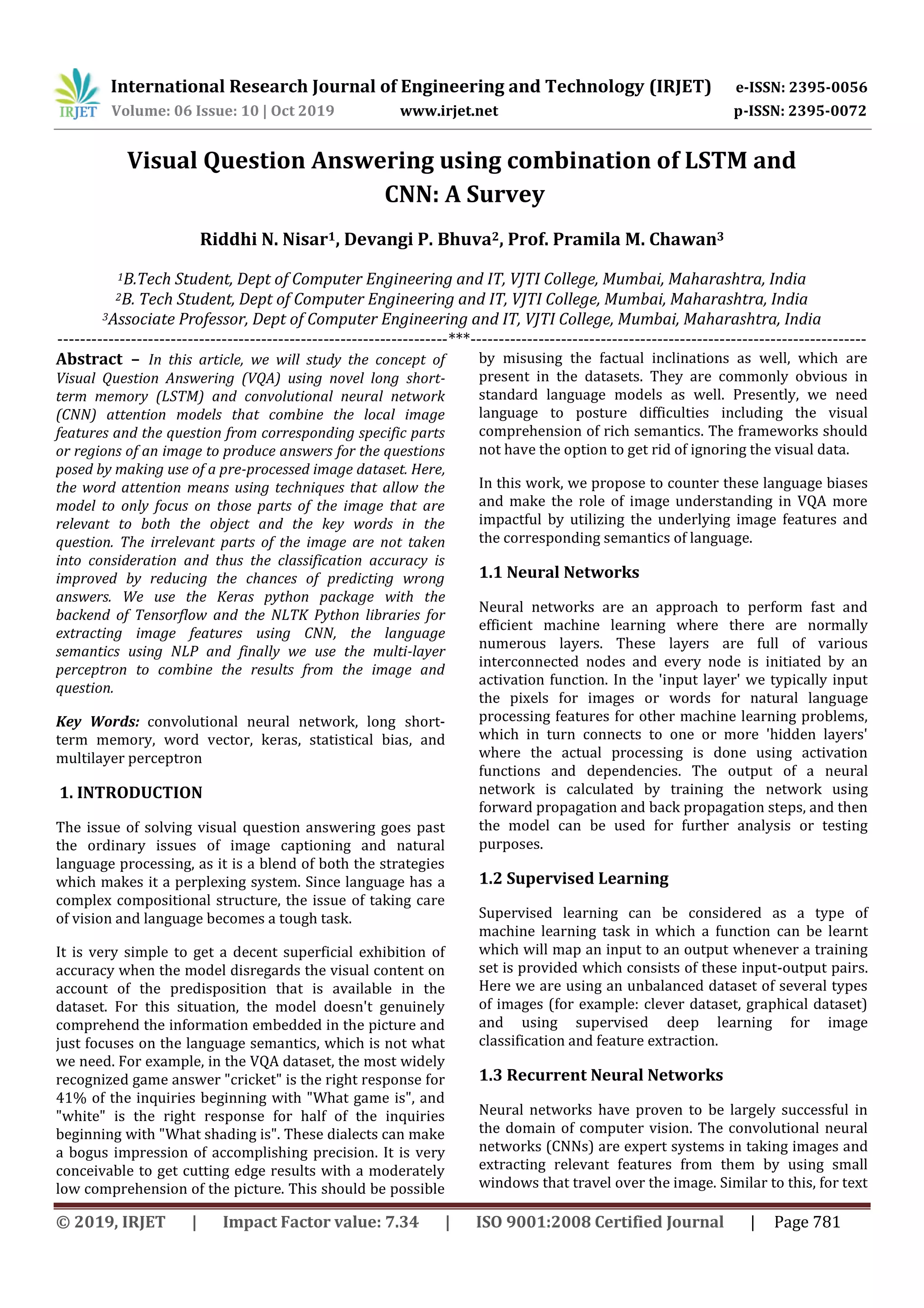 International Research Journal of Engineering and Technology (IRJET) e-ISSN: 2395-0056
Volume: 06 Issue: 10 | Oct 2019 www.irjet.net p-ISSN: 2395-0072
© 2019, IRJET | Impact Factor value: 7.34 | ISO 9001:2008 Certified Journal | Page 781
Visual Question Answering using combination of LSTM and
CNN: A Survey
Riddhi N. Nisar1, Devangi P. Bhuva2, Prof. Pramila M. Chawan3
1B.Tech Student, Dept of Computer Engineering and IT, VJTI College, Mumbai, Maharashtra, India
2B. Tech Student, Dept of Computer Engineering and IT, VJTI College, Mumbai, Maharashtra, India
3Associate Professor, Dept of Computer Engineering and IT, VJTI College, Mumbai, Maharashtra, India
---------------------------------------------------------------------***----------------------------------------------------------------------
Abstract – In this article, we will study the concept of
Visual Question Answering (VQA) using novel long short-
term memory (LSTM) and convolutional neural network
(CNN) attention models that combine the local image
features and the question from corresponding specific parts
or regions of an image to produce answers for the questions
posed by making use of a pre-processed image dataset. Here,
the word attention means using techniques that allow the
model to only focus on those parts of the image that are
relevant to both the object and the key words in the
question. The irrelevant parts of the image are not taken
into consideration and thus the classification accuracy is
improved by reducing the chances of predicting wrong
answers. We use the Keras python package with the
backend of Tensorflow and the NLTK Python libraries for
extracting image features using CNN, the language
semantics using NLP and finally we use the multi-layer
perceptron to combine the results from the image and
question.
Key Words: convolutional neural network, long short-
term memory, word vector, keras, statistical bias, and
multilayer perceptron
1. INTRODUCTION
The issue of solving visual question answering goes past
the ordinary issues of image captioning and natural
language processing, as it is a blend of both the strategies
which makes it a perplexing system. Since language has a
complex compositional structure, the issue of taking care
of vision and language becomes a tough task.
It is very simple to get a decent superficial exhibition of
accuracy when the model disregards the visual content on
account of the predisposition that is available in the
dataset. For this situation, the model doesn't genuinely
comprehend the information embedded in the picture and
just focuses on the language semantics, which is not what
we need. For example, in the VQA dataset, the most widely
recognized game answer "cricket" is the right response for
41% of the inquiries beginning with "What game is", and
"white" is the right response for half of the inquiries
beginning with "What shading is". These dialects can make
a bogus impression of accomplishing precision. It is very
conceivable to get cutting edge results with a moderately
low comprehension of the picture. This should be possible
by misusing the factual inclinations as well, which are
present in the datasets. They are commonly obvious in
standard language models as well. Presently, we need
language to posture difficulties including the visual
comprehension of rich semantics. The frameworks should
not have the option to get rid of ignoring the visual data.
In this work, we propose to counter these language biases
and make the role of image understanding in VQA more
impactful by utilizing the underlying image features and
the corresponding semantics of language.
1.1 Neural Networks
Neural networks are an approach to perform fast and
efficient machine learning where there are normally
numerous layers. These layers are full of various
interconnected nodes and every node is initiated by an
activation function. In the 'input layer' we typically input
the pixels for images or words for natural language
processing features for other machine learning problems,
which in turn connects to one or more 'hidden layers'
where the actual processing is done using activation
functions and dependencies. The output of a neural
network is calculated by training the network using
forward propagation and back propagation steps, and then
the model can be used for further analysis or testing
purposes.
1.2 Supervised Learning
Supervised learning can be considered as a type of
machine learning task in which a function can be learnt
which will map an input to an output whenever a training
set is provided which consists of these input-output pairs.
Here we are using an unbalanced dataset of several types
of images (for example: clever dataset, graphical dataset)
and using supervised deep learning for image
classification and feature extraction.
1.3 Recurrent Neural Networks
Neural networks have proven to be largely successful in
the domain of computer vision. The convolutional neural
networks (CNNs) are expert systems in taking images and
extracting relevant features from them by using small
windows that travel over the image. Similar to this, for text
 