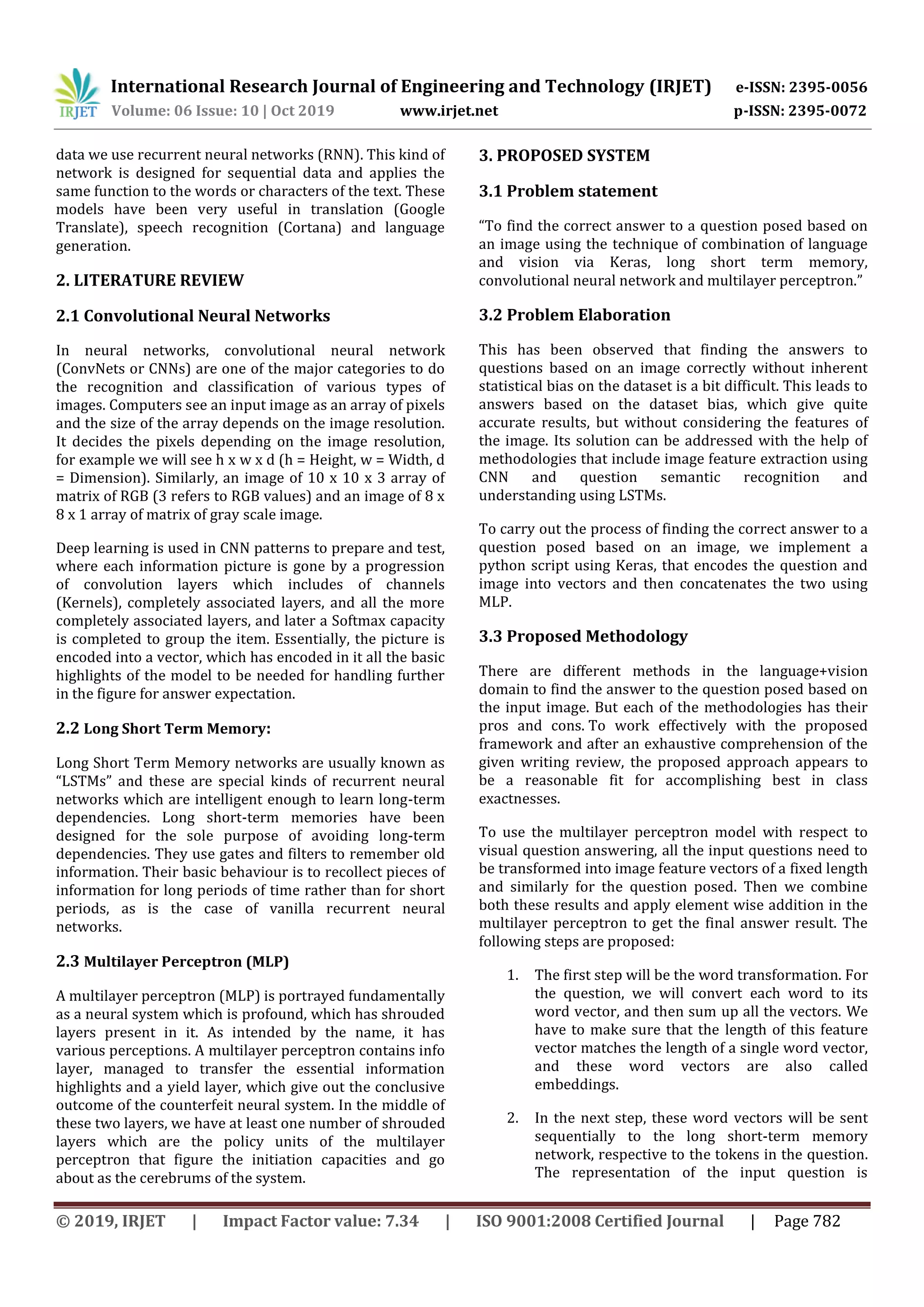 International Research Journal of Engineering and Technology (IRJET) e-ISSN: 2395-0056
Volume: 06 Issue: 10 | Oct 2019 www.irjet.net p-ISSN: 2395-0072
© 2019, IRJET | Impact Factor value: 7.34 | ISO 9001:2008 Certified Journal | Page 782
data we use recurrent neural networks (RNN). This kind of
network is designed for sequential data and applies the
same function to the words or characters of the text. These
models have been very useful in translation (Google
Translate), speech recognition (Cortana) and language
generation.
2. LITERATURE REVIEW
2.1 Convolutional Neural Networks
In neural networks, convolutional neural network
(ConvNets or CNNs) are one of the major categories to do
the recognition and classification of various types of
images. Computers see an input image as an array of pixels
and the size of the array depends on the image resolution.
It decides the pixels depending on the image resolution,
for example we will see h x w x d (h = Height, w = Width, d
= Dimension). Similarly, an image of 10 x 10 x 3 array of
matrix of RGB (3 refers to RGB values) and an image of 8 x
8 x 1 array of matrix of gray scale image.
Deep learning is used in CNN patterns to prepare and test,
where each information picture is gone by a progression
of convolution layers which includes of channels
(Kernels), completely associated layers, and all the more
completely associated layers, and later a Softmax capacity
is completed to group the item. Essentially, the picture is
encoded into a vector, which has encoded in it all the basic
highlights of the model to be needed for handling further
in the figure for answer expectation.
2.2 Long Short Term Memory:
Long Short Term Memory networks are usually known as
“LSTMs” and these are special kinds of recurrent neural
networks which are intelligent enough to learn long-term
dependencies. Long short-term memories have been
designed for the sole purpose of avoiding long-term
dependencies. They use gates and filters to remember old
information. Their basic behaviour is to recollect pieces of
information for long periods of time rather than for short
periods, as is the case of vanilla recurrent neural
networks.
2.3 Multilayer Perceptron (MLP)
A multilayer perceptron (MLP) is portrayed fundamentally
as a neural system which is profound, which has shrouded
layers present in it. As intended by the name, it has
various perceptions. A multilayer perceptron contains info
layer, managed to transfer the essential information
highlights and a yield layer, which give out the conclusive
outcome of the counterfeit neural system. In the middle of
these two layers, we have at least one number of shrouded
layers which are the policy units of the multilayer
perceptron that figure the initiation capacities and go
about as the cerebrums of the system.
3. PROPOSED SYSTEM
3.1 Problem statement
“To find the correct answer to a question posed based on
an image using the technique of combination of language
and vision via Keras, long short term memory,
convolutional neural network and multilayer perceptron.”
3.2 Problem Elaboration
This has been observed that finding the answers to
questions based on an image correctly without inherent
statistical bias on the dataset is a bit difficult. This leads to
answers based on the dataset bias, which give quite
accurate results, but without considering the features of
the image. Its solution can be addressed with the help of
methodologies that include image feature extraction using
CNN and question semantic recognition and
understanding using LSTMs.
To carry out the process of finding the correct answer to a
question posed based on an image, we implement a
python script using Keras, that encodes the question and
image into vectors and then concatenates the two using
MLP.
3.3 Proposed Methodology
There are different methods in the language+vision
domain to find the answer to the question posed based on
the input image. But each of the methodologies has their
pros and cons. To work effectively with the proposed
framework and after an exhaustive comprehension of the
given writing review, the proposed approach appears to
be a reasonable fit for accomplishing best in class
exactnesses.
To use the multilayer perceptron model with respect to
visual question answering, all the input questions need to
be transformed into image feature vectors of a fixed length
and similarly for the question posed. Then we combine
both these results and apply element wise addition in the
multilayer perceptron to get the final answer result. The
following steps are proposed:
1. The first step will be the word transformation. For
the question, we will convert each word to its
word vector, and then sum up all the vectors. We
have to make sure that the length of this feature
vector matches the length of a single word vector,
and these word vectors are also called
embeddings.
2. In the next step, these word vectors will be sent
sequentially to the long short-term memory
network, respective to the tokens in the question.
The representation of the input question is
 