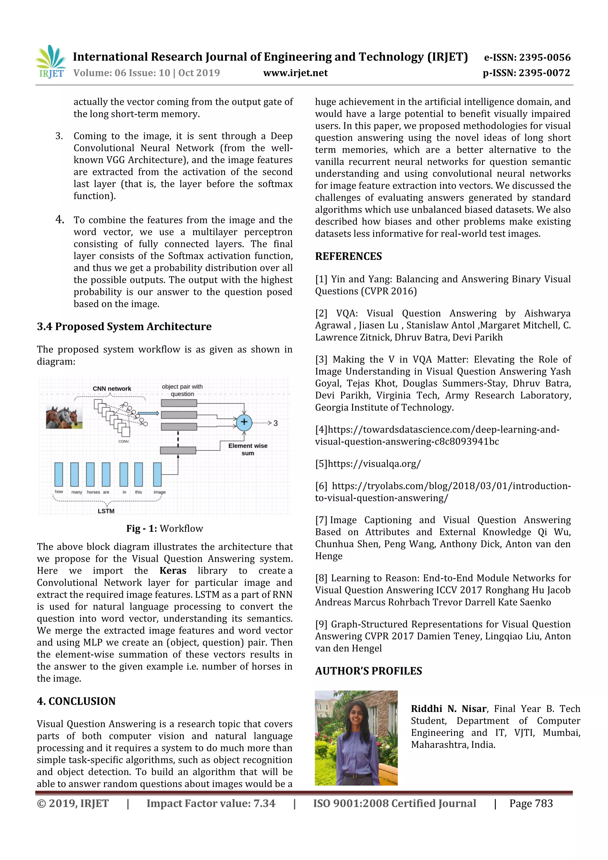 International Research Journal of Engineering and Technology (IRJET) e-ISSN: 2395-0056
Volume: 06 Issue: 10 | Oct 2019 www.irjet.net p-ISSN: 2395-0072
© 2019, IRJET | Impact Factor value: 7.34 | ISO 9001:2008 Certified Journal | Page 783
actually the vector coming from the output gate of
the long short-term memory.
3. Coming to the image, it is sent through a Deep
Convolutional Neural Network (from the well-
known VGG Architecture), and the image features
are extracted from the activation of the second
last layer (that is, the layer before the softmax
function).
4. To combine the features from the image and the
word vector, we use a multilayer perceptron
consisting of fully connected layers. The final
layer consists of the Softmax activation function,
and thus we get a probability distribution over all
the possible outputs. The output with the highest
probability is our answer to the question posed
based on the image.
3.4 Proposed System Architecture
The proposed system workflow is as given as shown in
diagram:
Fig - 1: Workflow
The above block diagram illustrates the architecture that
we propose for the Visual Question Answering system.
Here we import the Keras library to create a
Convolutional Network layer for particular image and
extract the required image features. LSTM as a part of RNN
is used for natural language processing to convert the
question into word vector, understanding its semantics.
We merge the extracted image features and word vector
and using MLP we create an (object, question) pair. Then
the element-wise summation of these vectors results in
the answer to the given example i.e. number of horses in
the image.
4. CONCLUSION
Visual Question Answering is a research topic that covers
parts of both computer vision and natural language
processing and it requires a system to do much more than
simple task-speciﬁc algorithms, such as object recognition
and object detection. To build an algorithm that will be
able to answer random questions about images would be a
huge achievement in the artiﬁcial intelligence domain, and
would have a large potential to benefit visually impaired
users. In this paper, we proposed methodologies for visual
question answering using the novel ideas of long short
term memories, which are a better alternative to the
vanilla recurrent neural networks for question semantic
understanding and using convolutional neural networks
for image feature extraction into vectors. We discussed the
challenges of evaluating answers generated by standard
algorithms which use unbalanced biased datasets. We also
described how biases and other problems make existing
datasets less informative for real-world test images.
REFERENCES
[1] Yin and Yang: Balancing and Answering Binary Visual
Questions (CVPR 2016)
[2] VQA: Visual Question Answering by Aishwarya
Agrawal , Jiasen Lu , Stanislaw Antol ,Margaret Mitchell, C.
Lawrence Zitnick, Dhruv Batra, Devi Parikh
[3] Making the V in VQA Matter: Elevating the Role of
Image Understanding in Visual Question Answering Yash
Goyal, Tejas Khot, Douglas Summers-Stay, Dhruv Batra,
Devi Parikh, Virginia Tech, Army Research Laboratory,
Georgia Institute of Technology.
[4]https://towardsdatascience.com/deep-learning-and-
visual-question-answering-c8c8093941bc
[5]https://visualqa.org/
[6] https://tryolabs.com/blog/2018/03/01/introduction-
to-visual-question-answering/
[7] Image Captioning and Visual Question Answering
Based on Attributes and External Knowledge Qi Wu,
Chunhua Shen, Peng Wang, Anthony Dick, Anton van den
Henge
[8] Learning to Reason: End-to-End Module Networks for
Visual Question Answering ICCV 2017 Ronghang Hu Jacob
Andreas Marcus Rohrbach Trevor Darrell Kate Saenko
[9] Graph-Structured Representations for Visual Question
Answering CVPR 2017 Damien Teney, Lingqiao Liu, Anton
van den Hengel
AUTHOR’S PROFILES
Riddhi N. Nisar, Final Year B. Tech
Student, Department of Computer
Engineering and IT, VJTI, Mumbai,
Maharashtra, India.
 
