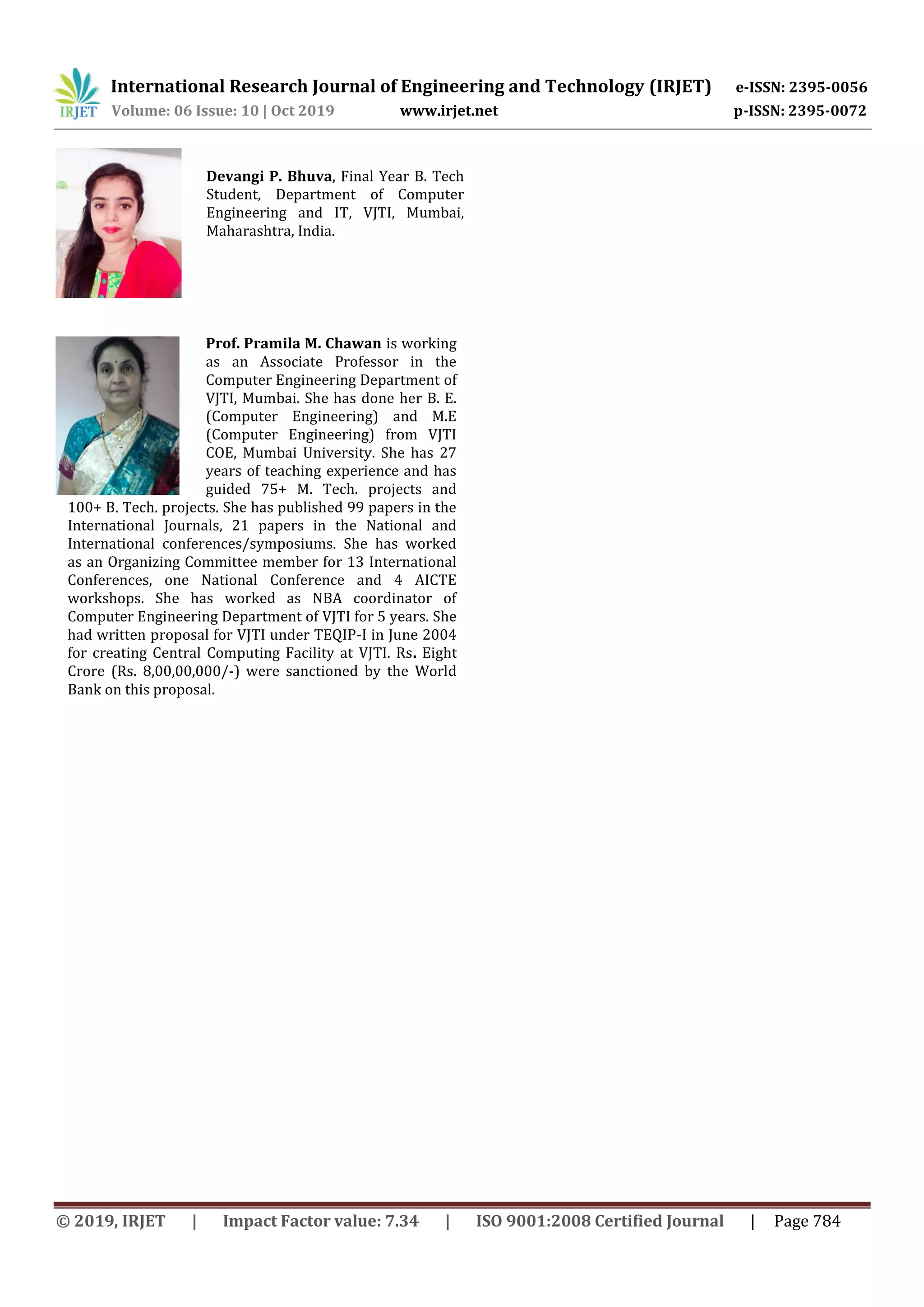 International Research Journal of Engineering and Technology (IRJET) e-ISSN: 2395-0056
Volume: 06 Issue: 10 | Oct 2019 www.irjet.net p-ISSN: 2395-0072
© 2019, IRJET | Impact Factor value: 7.34 | ISO 9001:2008 Certified Journal | Page 784
Prof. Pramila M. Chawan is working
as an Associate Professor in the
Computer Engineering Department of
VJTI, Mumbai. She has done her B. E.
(Computer Engineering) and M.E
(Computer Engineering) from VJTI
COE, Mumbai University. She has 27
years of teaching experience and has
guided 75+ M. Tech. projects and
100+ B. Tech. projects. She has published 99 papers in the
International Journals, 21 papers in the National and
International conferences/symposiums. She has worked
as an Organizing Committee member for 13 International
Conferences, one National Conference and 4 AICTE
workshops. She has worked as NBA coordinator of
Computer Engineering Department of VJTI for 5 years. She
had written proposal for VJTI under TEQIP-I in June 2004
for creating Central Computing Facility at VJTI. Rs. Eight
Crore (Rs. 8,00,00,000/-) were sanctioned by the World
Bank on this proposal.
Devangi P. Bhuva, Final Year B. Tech
Student, Department of Computer
Engineering and IT, VJTI, Mumbai,
Maharashtra, India.
 