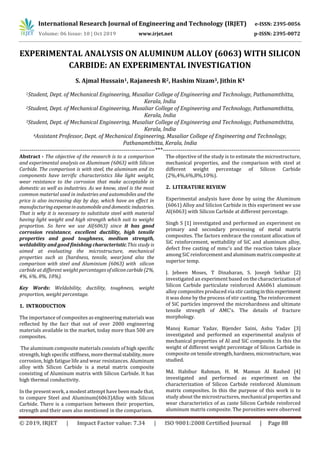 International Research Journal of Engineering and Technology (IRJET) e-ISSN: 2395-0056
Volume: 06 Issue: 10 | Oct 2019 www.irjet.net p-ISSN: 2395-0072
© 2019, IRJET | Impact Factor value: 7.34 | ISO 9001:2008 Certified Journal | Page 88
EXPERIMENTAL ANALYSIS ON ALUMINUM ALLOY (6063) WITH SILICON
CARBIDE: AN EXPERIMENTAL INVESTIGATION
S. Ajmal Hussain1, Rajaneesh R2, Hashim Nizam3, Jithin K4
1Student, Dept. of Mechanical Engineering, Musaliar College of Engineering and Technology, Pathanamthitta,
Kerala, India
2Student, Dept. of Mechanical Engineering, Musaliar College of Engineering and Technology, Pathanamthitta,
Kerala, India
3Student, Dept. of Mechanical Engineering, Musaliar College of Engineering and Technology, Pathanamthitta,
Kerala, India
4Assistant Professor, Dept. of Mechanical Engineering, Musaliar College of Engineering and Technology,
Pathanamthitta, Kerala, India
---------------------------------------------------------------------***----------------------------------------------------------------------
Abstract - The objective of the research is to a comparison
and experimental analysis on Aluminum (6063) with Silicon
Carbide. The comparison is with steel, the aluminum and its
components have terrific characteristics like light weight,
wear resistance to the corrosion that make acceptable in
domestic as well as industries. As we know, steel is the most
common material used in industries and automobiles and the
price is also increasing day by day, which have an effect in
manufacturingexpenseinautomobileand domesticindustries.
That is why it is necessary to substitute steel with material
having light weight and high strength which suit to weight
proportion. So here we use Al(6063) since it has good
corrosion resistance, excellent ductility, high tensile
properties and good toughness, medium strength,
weldability and good finishing characteristic.This study is
aimed at evaluating the microstructure, mechanical
properties such as (hardness, tensile, wear)and also the
comparison with steel and Aluminium (6063) with silicon
carbide at different weight percentagesofsiliconcarbide(2%,
4%, 6%, 8%, 10%).
Key Words: Weldability, ductility, toughness, weight
proportion, weight percentage.
1. INTRODUCTION
The importance of composites as engineering materials was
reflected by the facr that out of over 2000 engineering
materials available in the market, today more than 500 are
composites.
The aluminum composite materials consists of high specific
strength, high specific stiffness, morethermal stability,more
corrosion, high fatigue life and wear resistances. Aluminum
alloy with Silicon Carbide is a metal matrix composite
consisting of Aluminum matrix with Silicon Carbide. It has
high thermal conductivity.
In the present work, a modest attempt have been made that,
to compare Steel and Aluminum(6063)Alloy with Silicon
Carbide. There is a comparison between their properties,
strength and their uses also mentioned in the comparison.
The objective of the study is to estimate the microstructure,
mechanical properties, and the comparison with steel at
different weight percentage of Silicon Carbide
(2%,4%,6%,8%,10%).
2. LITERATURE REVIEW
Experimental analysis have done by using the Aluminum
(6061) Alloy and Silicion Carbide in this experiment we use
Al(6063) with Silicon Carbide at different percentage.
Singh S [1] investigated and performed an experiment on
primary and secondary processing of metal matrix
composites. The factors embrace the constant allocation of
SiC reinforcement, wettability of SiC and aluminum alloy,
defect free casting of mmc’s and the reaction takes place
among SiC reinforcementandaluminummatrixcompositeat
superior temp.
J. Jebeen Moses, T Dinaharan, S. Joseph Sekhar [2]
investigated an experiment based on the characterization of
Silicon Carbide particulate reinforced AA6061 aluminum
alloy composites produced via stircastinginthisexperiment
it was done by the process of stir casting. The reinforcement
of SiC particles improved the microhardness and ultimate
tensile strength of AMC’s. The details of fracture
morphology.
Manoj Kumar Yadav, Bijender Saini, Ashu Yadav [3]
investigated and performed an experimental analysis of
mechanical properties of Al and SiC composite. In this the
weight of different weight percentage of Silicon Carbide in
composite on tensilestrength,hardness,microstructure, was
studied.
Md. Habibur Rahman, H. M. Mamun Al Rashed [4]
investigated and performed as experiment on the
characterization of Silicon Carbide reinforced Aluminum
matrix composites. In this the purpose of this work is to
study about the microstructures, mechanical propertiesand
wear characteristics of as caste Silicon Carbide reinforced
aluminum matrix composite. The porosities were observed
 