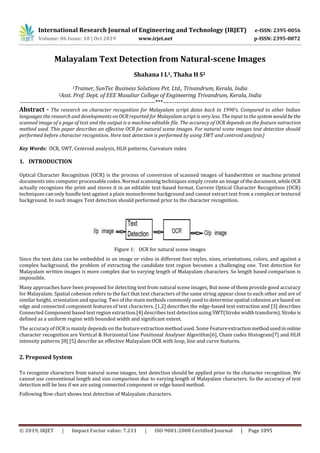 International Research Journal of Engineering and Technology (IRJET) e-ISSN: 2395-0056
Volume: 06 Issue: 10 | Oct 2019 www.irjet.net p-ISSN: 2395-0072
© 2019, IRJET | Impact Factor value: 7.211 | ISO 9001:2008 Certified Journal | Page 1095
Malayalam Text Detection from Natural-scene Images
Shahana I L1, Thaha H S2
1Trainer, SunTec Business Solutions Pvt. Ltd., Trivandrum, Kerala, India
2Asst. Prof. Dept. of EEE Musaliar College of Engineering Trivandrum, Kerala, India
---------------------------------------------------------------------***----------------------------------------------------------------------
Abstract - The research on character recognition for Malayalam script dates back to 1990’s. Compared to other Indian
languages the research and developments on OCR reported for Malayalam script is very less. The input to the system would bethe
scanned image of a page of text and the output is a machine editable file. The accuracy of OCR depends on the feature extraction
method used. This paper describes an effective OCR for natural scene images. For natural scene images text detection should
performed before character recognition. Here text detection is performed by using SWT and centroid analysis)
Key Words: OCR, SWT, Centroid analysis, HLH patterns, Curvature index
1. INTRODUCTION
Optical Character Recognition (OCR) is the process of conversion of scanned images of handwritten or machine printed
documents into computer processable codes. Normal scanning techniques simply create an imageofthedocument,whileOCR
actually recognizes the print and stores it in an editable text-based format. Current Optical Character Recognition (OCR)
techniques can only handle text against a plain monochrome background and cannot extract text from a complex or textured
background. In such images Text detection should performed prior to the character recognition.
Figure 1: OCR for natural scene images
Since the text data can be embedded in an image or video in different font styles, sizes, orientations, colors, and against a
complex background, the problem of extracting the candidate text region becomes a challenging one. Text detection for
Malayalam written images is more complex due to varying length of Malayalam characters. So length based comparison is
impossible.
Many approaches have been proposed for detecting text from natural scene images, But none of them provide good accuracy
for Malayalam. Spatial cohesion refers to the fact that text characters of the same string appear close to each other and are of
similar height, orientation and spacing. Two of the main methods commonly used to determine spatial cohesion are based on
edge and connected component features of text characters. [1,2] describes the edge-based text extraction and [3] describes
Connected Component based text region extraction.[4] describes text detection using SWT(Stroke widthtransform).Strokeis
defined as a uniform region with bounded width and significant extent.
The accuracy of OCR is mainly depends on the feature extraction method used. Some Featureextractionmethodusedinonline
character recognition are Vertical & Horizontal Line Positional Analyser Algorithm[6], Chain codes Histogram[7] and HLH
intensity patterns [8] [5] describe an effective Malayalam OCR with loop, line and curve features.
2. Proposed System
To recognize characters from natural scene images, text detection should be applied prior to the character recognition. We
cannot use conventional length and size comparison due to varying length of Malayalam characters. So the accuracy of text
detection will be less if we are using connected component or edge based method.
Following flow chart shows text detection of Malayalam characters.
 