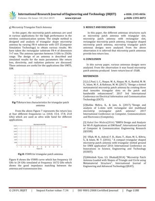 International Research Journal of Engineering and Technology (IRJET) e-ISSN: 2395-0056
Volume: 06 Issue: 10 | Oct 2019 www.irjet.net p-ISSN: 2395-0072
© 2019, IRJET | Impact Factor value: 7.34 | ISO 9001:2008 Certified Journal | Page 1188
g) Microstrip Triangular Patch Antenna
In this paper, the microstrip patch antennas are used
in various applications for the high performance in the
wireless communication system. The simple method is
designed and analysis of triangular shape microstrip
antenna by varying FR-4 substrate with CST (Computer
Simulation Technology) to obtain various results. We
have taken the rectangular substrate FR-4 of dimension
7×7 mm. The antenna operates between 5 GHz to 25GHz
range. The design of an antenna is described and
simulated results for the main parameters like return
loss, directivity, and radiation patterns are discussed.
These antennas are useful for the applications like UMTS,
ISM.
Fig-7:Return loss characteristics for triangular patch
antenna
From the above Figure 7 represents the return loss
at four different frequencies i.e. (10.8, 15.4, 17.8, 21.8
GHz) which are used as ultra wide band for different
applications.
Fig-8: VSWR for triangular patch antenna
Figure 8 shows the VSWR curve which has frequency 10
GHz to 24 GHz simulated at frequency 10.72 GHz which
shows the good impedance matching between the
antenna and transmission line.
3. RESULT AND DISCUSSION
In this paper, the different antennas structures such
as microstrip patch antenna with triangular slot,
microstrip patch antenna with rectangular slot,
rectangular microstrip patch antenna, triangular shaped
microstrip patch antenna, microstrip triangular patch
antennas designs were analyzed. From the above
observation it is inferred that microstrip patch antennas
provide less return loss.
4. CONCLUSION
In this survey paper, various antennas designs were
analyzed. From the observation it was found microstrip
patch antenna produced lower return loss of -35dB.
REFERENCES
[1].L.C.Paul, L. C., Haque, M. A., Haque, M. A., Rashid, M. M.
U., Islam, M. F., & Rahman, M. M. (2017). “Design a slotted
metamaterial microstrip patch antenna by creating three
dual isosceles triangular slots on the patch and
bandwidth enhancement”. 2017 3rd International
Conference on Electrical Information and Communication
Technology (EICT).
[2]Kalika Mehra, K., & Jain, A. (2017). “Design and
analysis of L-slots with rectangular slot multiband
microstrip rectangular patch antenna”. 2017
International Conference on Computer, Communications
and Electronics (Comptelix).
[3] Rahul Dev Mishra(2016) “RMPA Design and Analysis
for Wi-Fi Applications at ISM Band”, International Journal
of Computer & Communication Engineering Research
(IJCCER)
[4] Ullah, M. A., Ashraf, F. B., Alam, T., Alam, M. S., Kibria,
S., & Islam, M. T. (2016). “ A compact triangular shaped
microstrip patch antenna with triangular slotted ground
for UWB application”.2016 International Conference on
Innovations in Science, Engineering and Technology
(ICISET).
[5]Abhishek Vyas, S.S. Dhakad(2014) “Microstrip Patch
Antenna Loaded with Shapes of Triangle and Circle using
Metamaterial Structure”, International Journal of
Engineering and Advanced Technology(IJEAT).
 