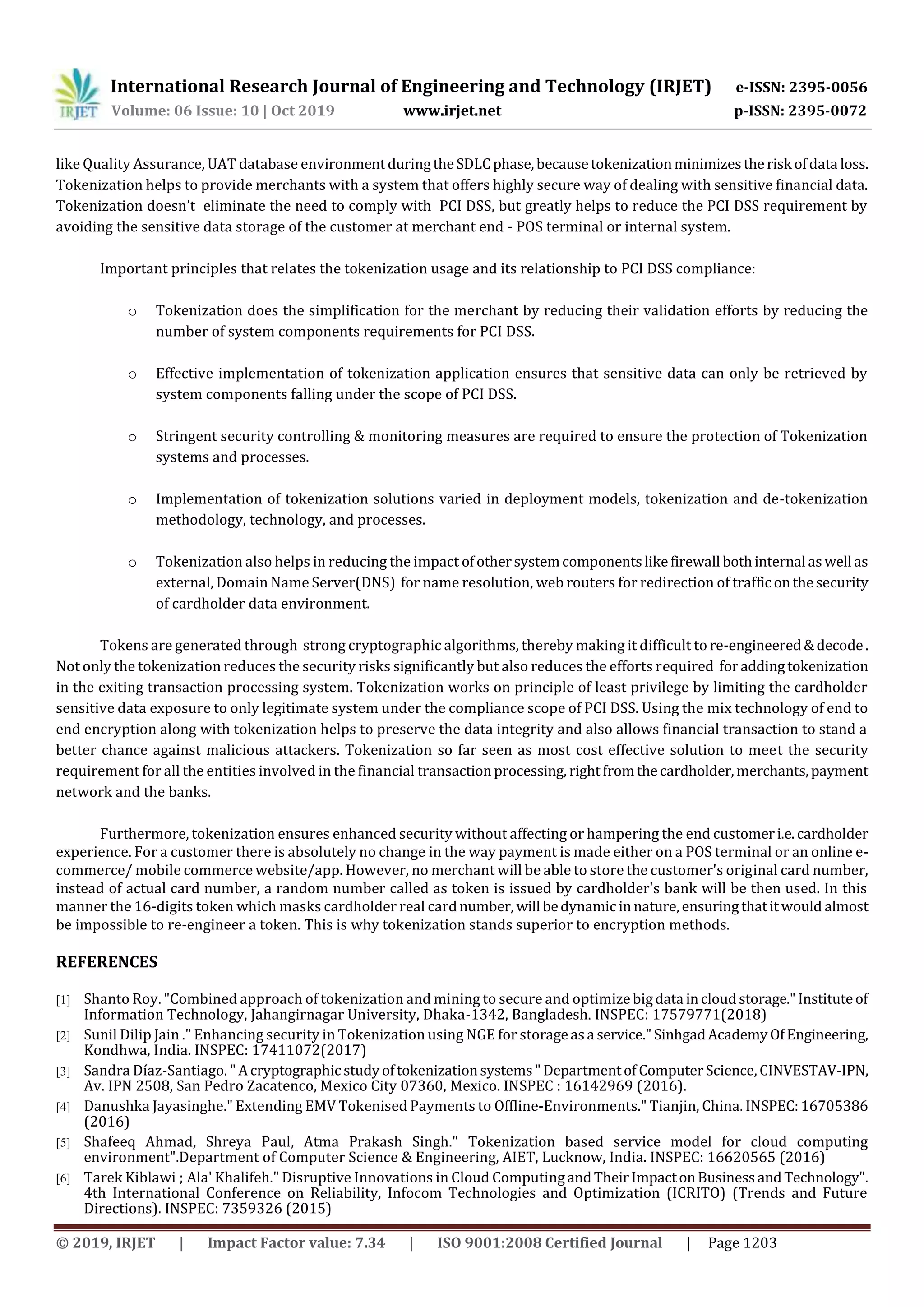 International Research Journal of Engineering and Technology (IRJET) e-ISSN: 2395-0056
Volume: 06 Issue: 10 | Oct 2019 www.irjet.net p-ISSN: 2395-0072
© 2019, IRJET | Impact Factor value: 7.34 | ISO 9001:2008 Certified Journal | Page 1203
like Quality Assurance, UAT database environmentduringtheSDLCphase,becausetokenizationminimizestherisk ofdata loss.
Tokenization helps to provide merchants with a system that offers highly secure way of dealing with sensitive financial data.
Tokenization doesn’t eliminate the need to comply with PCI DSS, but greatly helps to reduce the PCI DSS requirement by
avoiding the sensitive data storage of the customer at merchant end - POS terminal or internal system.
Important principles that relates the tokenization usage and its relationship to PCI DSS compliance:
o Tokenization does the simplification for the merchant by reducing their validation efforts by reducing the
number of system components requirements for PCI DSS.
o Effective implementation of tokenization application ensures that sensitive data can only be retrieved by
system components falling under the scope of PCI DSS.
o Stringent security controlling & monitoring measures are required to ensure the protection of Tokenization
systems and processes.
o Implementation of tokenization solutions varied in deployment models, tokenization and de-tokenization
methodology, technology, and processes.
o Tokenization also helps in reducing the impact ofothersystemcomponentslikefirewall bothinternal aswell as
external, Domain Name Server(DNS) for name resolution, web routers for redirection of trafficonthesecurity
of cardholder data environment.
Tokens are generated through strong cryptographic algorithms, thereby making it difficult to re-engineered&decode.
Not only the tokenization reduces the security risks significantly but also reduces the efforts required foraddingtokenization
in the exiting transaction processing system. Tokenization works on principle of least privilege by limiting the cardholder
sensitive data exposure to only legitimate system under the compliance scope of PCI DSS. Using the mix technology of end to
end encryption along with tokenization helps to preserve the data integrity and also allows financial transaction to stand a
better chance against malicious attackers. Tokenization so far seen as most cost effective solution to meet the security
requirement for all the entities involved in the financial transactionprocessing, rightfromthecardholder,merchants,payment
network and the banks.
Furthermore, tokenization ensures enhanced security without affecting or hampering the end customeri.e.cardholder
experience. For a customer there is absolutely no change in the way payment is made either on a POS terminal or an online e-
commerce/ mobile commerce website/app. However, no merchant will be able to store the customer's original card number,
instead of actual card number, a random number called as token is issued by cardholder's bank will be then used. In this
manner the 16-digits token which masks cardholder real cardnumber, will bedynamicinnature,ensuringthatitwould almost
be impossible to re-engineer a token. This is why tokenization stands superior to encryption methods.
REFERENCES
[1] Shanto Roy. "Combined approach of tokenization and mining to secure and optimizebigdata incloudstorage."Instituteof
Information Technology, Jahangirnagar University, Dhaka-1342, Bangladesh. INSPEC: 17579771(2018)
[2] Sunil Dilip Jain ." Enhancing security in Tokenization using NGE for storageasa service."SinhgadAcademyOfEngineering,
Kondhwa, India. INSPEC: 17411072(2017)
[3] Sandra Díaz-Santiago. " Acryptographic studyoftokenizationsystems"Departmentof ComputerScience,CINVESTAV-IPN,
Av. IPN 2508, San Pedro Zacatenco, Mexico City 07360, Mexico. INSPEC : 16142969 (2016).
[4] Danushka Jayasinghe." Extending EMV Tokenised Payments to Offline-Environments." Tianjin, China. INSPEC:16705386
(2016)
[5] Shafeeq Ahmad, Shreya Paul, Atma Prakash Singh." Tokenization based service model for cloud computing
environment".Department of Computer Science & Engineering, AIET, Lucknow, India. INSPEC: 16620565 (2016)
[6] Tarek Kiblawi ; Ala' Khalifeh." Disruptive Innovations in Cloud ComputingandTheirImpactonBusinessandTechnology".
4th International Conference on Reliability, Infocom Technologies and Optimization (ICRITO) (Trends and Future
Directions). INSPEC: 7359326 (2015)
 