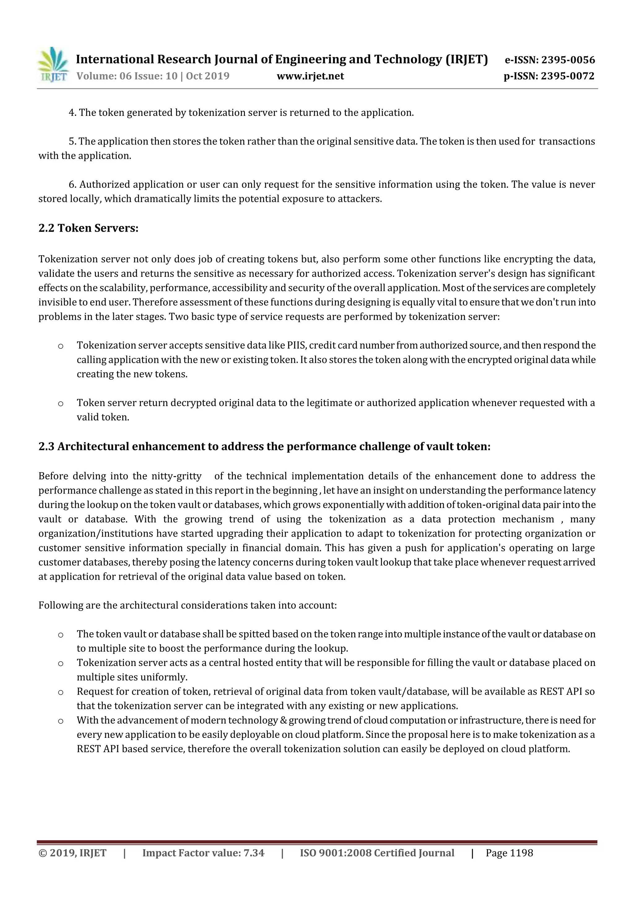 International Research Journal of Engineering and Technology (IRJET) e-ISSN: 2395-0056
Volume: 06 Issue: 10 | Oct 2019 www.irjet.net p-ISSN: 2395-0072
© 2019, IRJET | Impact Factor value: 7.34 | ISO 9001:2008 Certified Journal | Page 1198
4. The token generated by tokenization server is returned to the application.
5. The application then stores the token rather than the original sensitive data. The token is then used for transactions
with the application.
6. Authorized application or user can only request for the sensitive information using the token. The value is never
stored locally, which dramatically limits the potential exposure to attackers.
2.2 Token Servers:
Tokenization server not only does job of creating tokens but, also perform some other functions like encrypting the data,
validate the users and returns the sensitive as necessary for authorized access. Tokenization server's design has significant
effects on the scalability, performance, accessibility and security of the overall application. Most of theservicesarecompletely
invisible to end user. Therefore assessment of these functions during designing is equally vital toensurethatwedon'trun into
problems in the later stages. Two basic type of service requests are performed by tokenization server:
o Tokenization server accepts sensitive data like PIIS, credit card numberfromauthorizedsource,andthenrespond the
calling application with the new or existing token. It also stores the token along withtheencryptedoriginal data while
creating the new tokens.
o Token server return decrypted original data to the legitimate or authorized application whenever requested with a
valid token.
2.3 Architectural enhancement to address the performance challenge of vault token:
Before delving into the nitty-gritty of the technical implementation details of the enhancement done to address the
performance challenge as stated in this report in the beginning , let have an insight on understanding the performancelatency
during the lookup on the token vault or databases, which grows exponentiallywithadditionoftoken-original data pairintothe
vault or database. With the growing trend of using the tokenization as a data protection mechanism , many
organization/institutions have started upgrading their application to adapt to tokenization for protecting organization or
customer sensitive information specially in financial domain. This has given a push for application's operating on large
customer databases, thereby posing the latency concerns during token vault lookup that take place whenever requestarrived
at application for retrieval of the original data value based on token.
Following are the architectural considerations taken into account:
o The token vault or database shall be spitted based on the tokenrangeintomultipleinstanceofthevaultordatabaseon
to multiple site to boost the performance during the lookup.
o Tokenization server acts as a central hosted entity that will be responsible for filling the vault or database placed on
multiple sites uniformly.
o Request for creation of token, retrieval of original data from token vault/database, will be available as REST API so
that the tokenization server can be integrated with any existing or new applications.
o With the advancement of modern technology &growingtrendofcloudcomputationor infrastructure,thereisneed for
every new application to be easily deployable on cloud platform. Since the proposal here is to make tokenization as a
REST API based service, therefore the overall tokenization solution can easily be deployed on cloud platform.
 