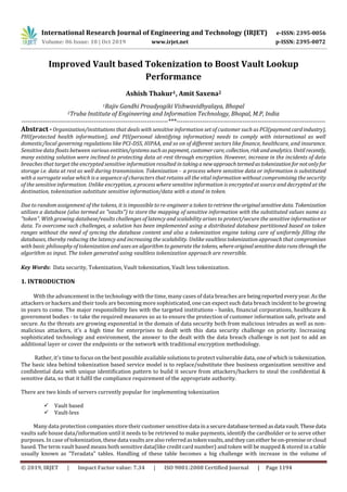 International Research Journal of Engineering and Technology (IRJET) e-ISSN: 2395-0056
Volume: 06 Issue: 10 | Oct 2019 www.irjet.net p-ISSN: 2395-0072
© 2019, IRJET | Impact Factor value: 7.34 | ISO 9001:2008 Certified Journal | Page 1194
Improved Vault based Tokenization to Boost Vault Lookup
Performance
Ashish Thakur1, Amit Saxena2
1Rajiv Gandhi Proudyogiki Vishwavidhyalaya, Bhopal
2Truba Institute of Engineering and Information Technology, Bhopal, M.P, India
---------------------------------------------------------------------***----------------------------------------------------------------------
Abstract - Organization/institutions that deals with sensitive information set of customer such as PCI(paymentcardindustry),
PHI(protected health information), and PII(personal identifying information) needs to comply with international as well
domestic/local governing regulations like PCI-DSS, HIPAA, and so on of different sectors like finance, healthcare, and insurance.
Sensitive data floats between various entities/systems such aspayment, customercare, collection, riskandanalytics. Until recently,
many existing solution were inclined to protecting data at-rest through encryption. However, increase in the incidents of data
breaches that target the encrypted sensitive information resulted in takinganewapproachtermedastokenizationfor notonlyfor
storage i.e. data at rest as well during transmission. Tokenization - a process where sensitive data or information is substituted
with a surrogate value which is a sequence of characters that retains all the vital information without compromising the security
of the sensitive information. Unlike encryption, a process where sensitive information is encrypted at source and decrypted at the
destination, tokenization substitute sensitive information/data with a stand in token.
Due to random assignment of the tokens, it is impossible to re-engineer a tokentoretrieve theoriginalsensitivedata. Tokenization
utilizes a database (also termed as "vaults") to store the mapping of sensitive information with the substituted values name as
"token". With growing database/vaults challenges of latency and scalability arises to protect/secure the sensitive informationor
data. To overcome such challenges, a solution has been implemented using a distributed database partitioned based on token
ranges without the need of syncing the database content and also a tokenization engine taking care of uniformly filling the
databases, thereby reducing the latency and increasing the scalability. Unlike vaultless tokenization approach that compromises
with basic philosophy of tokenization and uses an algorithm to generate the tokens, whereoriginalsensitivedatarunsthroughthe
algorithm as input. The token generated using vaultless tokenization approach are reversible.
Key Words: Data security, Tokenization, Vault tokenization, Vault less tokenization.
1. INTRODUCTION
With the advancement in the technology with the time, many cases of data breaches are beingreported everyyear.Asthe
attackers or hackers and their tools are becoming more sophisticated, one can expect such data breach incident to be growing
in years to come. The major responsibility lies with the targeted institutions - banks, financial corporations, healthcare &
government bodies - to take the required measures so as to ensure the protection of customer information safe, private and
secure. As the threats are growing exponential in the domain of data security both from malicious intrudes as well as non-
malicious attackers, it's a high time for enterprises to dealt with this data security challenge on priority. Increasing
sophisticated technology and environment, the answer to the dealt with the data breach challenge is not just to add an
additional layer or cover the endpoints or the network with traditional encryption methodology.
Rather, it's time to focus on the best possible available solutions to protect vulnerable data, one of which is tokenization.
The basic idea behind tokenization based service model is to replace/substitute thee business organization sensitive and
confidential data with unique identification pattern to build it secure from attackers/hackers to steal the confidential &
sensitive data, so that it fulfil the compliance requirement of the appropriate authority.
There are two kinds of servers currently popular for implementing tokenization
 Vault based
 Vault-less
Many data protection companies store their customer sensitive data ina securedatabasetermedasdata vault.Thesedata
vaults safe house data/information until it needs to be retrieved to make payments, identify the cardholder or to serve other
purposes. In case of tokenization, these data vaults are also referredastokenvaults,andtheycaneither beon-premiseorcloud
based. The term vault based means both sensitive data(like credit card number) and token will be mapped & stored in a table
usually known as "Teradata" tables. Handling of these table becomes a big challenge with increase in the volume of
 