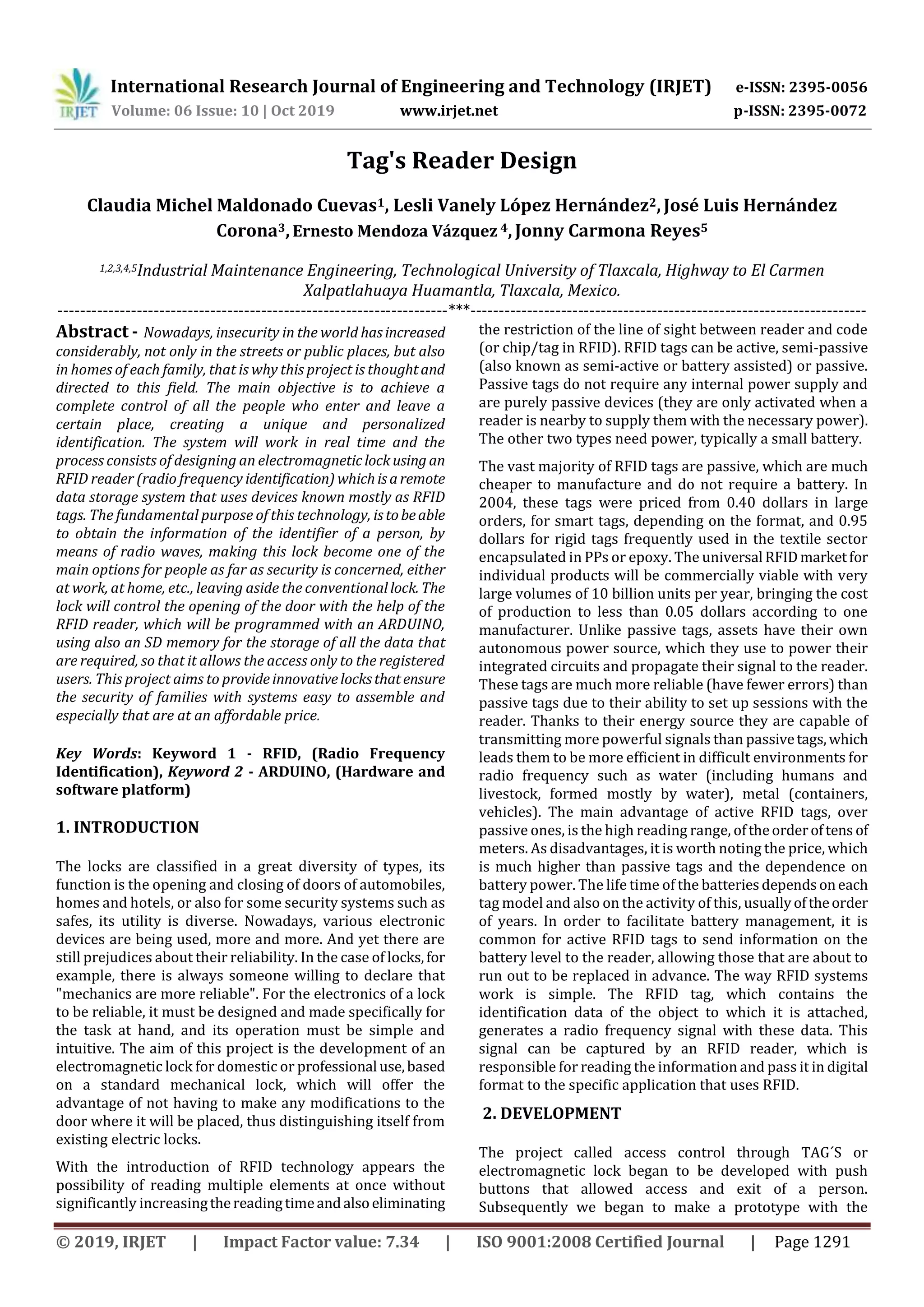 International Research Journal of Engineering and Technology (IRJET) e-ISSN: 2395-0056
Volume: 06 Issue: 10 | Oct 2019 www.irjet.net p-ISSN: 2395-0072
© 2019, IRJET | Impact Factor value: 7.34 | ISO 9001:2008 Certified Journal | Page 1291
Tag's Reader Design
Claudia Michel Maldonado Cuevas1, Lesli Vanely López Hernández2,José Luis Hernández
Corona3,Ernesto Mendoza Vázquez 4,Jonny Carmona Reyes5
1,2,3,4,5Industrial Maintenance Engineering, Technological University of Tlaxcala, Highway to El Carmen
Xalpatlahuaya Huamantla, Tlaxcala, Mexico.
---------------------------------------------------------------------***----------------------------------------------------------------------
Abstract - Nowadays, insecurity in the world hasincreased
considerably, not only in the streets or public places, but also
in homes of each family, that is why this project is thoughtand
directed to this field. The main objective is to achieve a
complete control of all the people who enter and leave a
certain place, creating a unique and personalized
identification. The system will work in real time and the
process consists of designing an electromagneticlock using an
RFID reader (radio frequency identification) whichisaremote
data storage system that uses devices known mostly as RFID
tags. The fundamental purpose of this technology, istobeable
to obtain the information of the identifier of a person, by
means of radio waves, making this lock become one of the
main options for people as far as security is concerned, either
at work, at home, etc., leaving aside the conventionallock. The
lock will control the opening of the door with the help of the
RFID reader, which will be programmed with an ARDUINO,
using also an SD memory for the storage of all the data that
are required, so that it allows the access only to the registered
users. This project aims to provideinnovativelocksthatensure
the security of families with systems easy to assemble and
especially that are at an affordable price.
Key Words: Keyword 1 - RFID, (Radio Frequency
Identification), Keyword 2 - ARDUINO, (Hardware and
software platform)
1. INTRODUCTION
The locks are classified in a great diversity of types, its
function is the opening and closing of doors of automobiles,
homes and hotels, or also for some security systems such as
safes, its utility is diverse. Nowadays, various electronic
devices are being used, more and more. And yet there are
still prejudices about their reliability. In the case of locks,for
example, there is always someone willing to declare that
"mechanics are more reliable". For the electronics of a lock
to be reliable, it must be designed and made specifically for
the task at hand, and its operation must be simple and
intuitive. The aim of this project is the development of an
electromagnetic lock for domestic or professional use,based
on a standard mechanical lock, which will offer the
advantage of not having to make any modifications to the
door where it will be placed, thus distinguishing itself from
existing electric locks.
With the introduction of RFID technology appears the
possibility of reading multiple elements at once without
significantly increasingthereadingtimeandalsoeliminating
the restriction of the line of sight between reader and code
(or chip/tag in RFID). RFID tags can be active, semi-passive
(also known as semi-active or battery assisted) or passive.
Passive tags do not require any internal power supply and
are purely passive devices (they are only activated when a
reader is nearby to supply them with the necessary power).
The other two types need power, typically a small battery.
The vast majority of RFID tags are passive, which are much
cheaper to manufacture and do not require a battery. In
2004, these tags were priced from 0.40 dollars in large
orders, for smart tags, depending on the format, and 0.95
dollars for rigid tags frequently used in the textile sector
encapsulated in PPs or epoxy. The universal RFIDmarketfor
individual products will be commercially viable with very
large volumes of 10 billion units per year, bringing the cost
of production to less than 0.05 dollars according to one
manufacturer. Unlike passive tags, assets have their own
autonomous power source, which they use to power their
integrated circuits and propagate their signal to the reader.
These tags are much more reliable (have fewer errors) than
passive tags due to their ability to set up sessions with the
reader. Thanks to their energy source they are capable of
transmitting more powerful signals than passivetags,which
leads them to be more efficient in difficult environments for
radio frequency such as water (including humans and
livestock, formed mostly by water), metal (containers,
vehicles). The main advantage of active RFID tags, over
passive ones, is the high reading range, oftheorderoftens of
meters. As disadvantages, it is worth noting the price, which
is much higher than passive tags and the dependence on
battery power. The life time of the batteriesdependsoneach
tag model and also on the activity of this, usuallyoftheorder
of years. In order to facilitate battery management, it is
common for active RFID tags to send information on the
battery level to the reader, allowing those that are about to
run out to be replaced in advance. The way RFID systems
work is simple. The RFID tag, which contains the
identification data of the object to which it is attached,
generates a radio frequency signal with these data. This
signal can be captured by an RFID reader, which is
responsible for reading the information and pass it in digital
format to the specific application that uses RFID.
2. DEVELOPMENT
The project called access control through TAG´S or
electromagnetic lock began to be developed with push
buttons that allowed access and exit of a person.
Subsequently we began to make a prototype with the
 