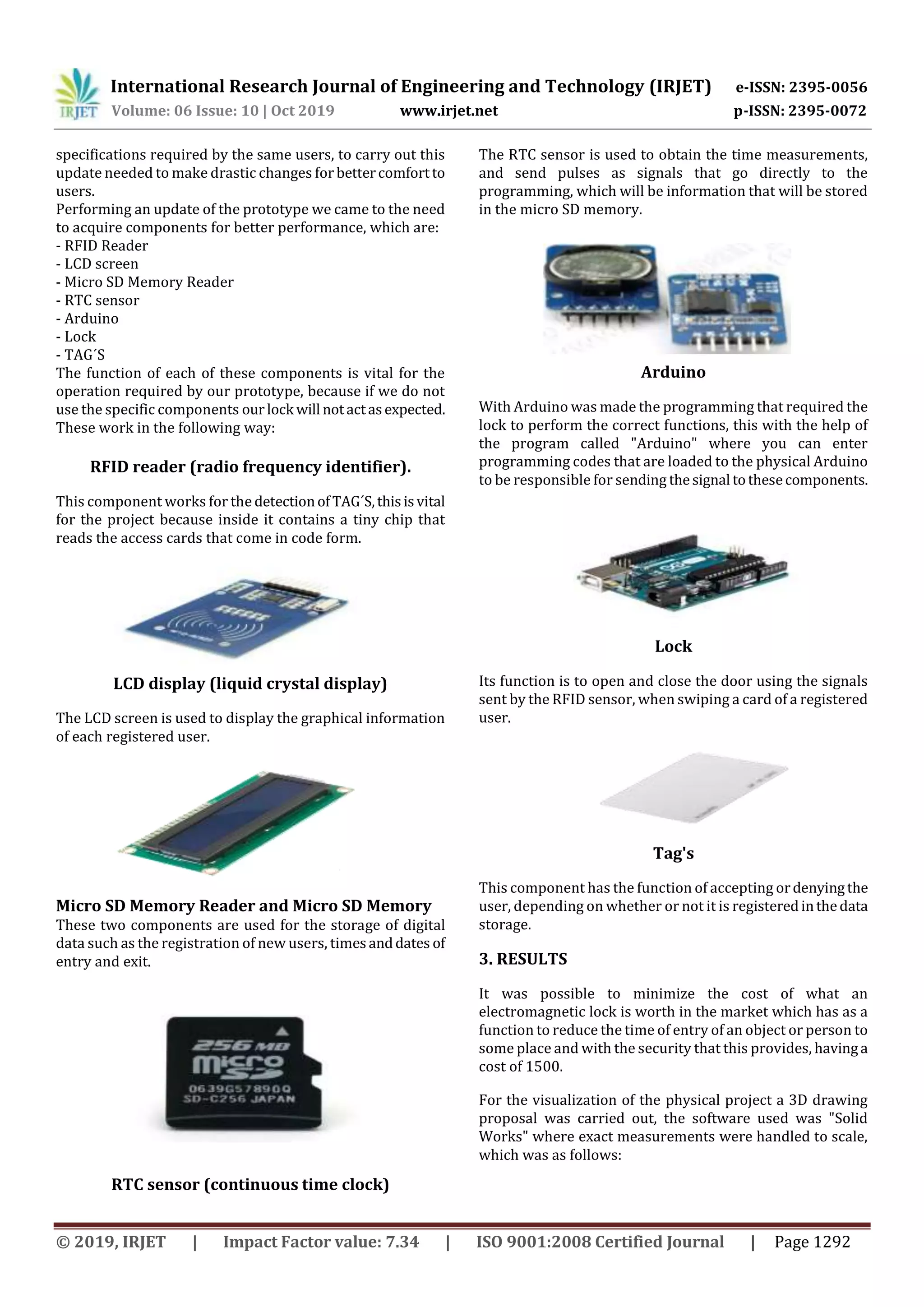International Research Journal of Engineering and Technology (IRJET) e-ISSN: 2395-0056
Volume: 06 Issue: 10 | Oct 2019 www.irjet.net p-ISSN: 2395-0072
© 2019, IRJET | Impact Factor value: 7.34 | ISO 9001:2008 Certified Journal | Page 1292
specifications required by the same users, to carry out this
update needed to make drastic changes for bettercomfortto
users.
Performing an update of the prototype we came to the need
to acquire components for better performance, which are:
- RFID Reader
- LCD screen
- Micro SD Memory Reader
- RTC sensor
- Arduino
- Lock
- TAG´S
The function of each of these components is vital for the
operation required by our prototype, because if we do not
use the specific components ourlock will notactasexpected.
These work in the following way:
RFID reader (radio frequency identifier).
This component works for the detectionofTAG´S,thisisvital
for the project because inside it contains a tiny chip that
reads the access cards that come in code form.
LCD display (liquid crystal display)
The LCD screen is used to display the graphical information
of each registered user.
Micro SD Memory Reader and Micro SD Memory
These two components are used for the storage of digital
data such as the registration of new users, timesanddates of
entry and exit.
RTC sensor (continuous time clock)
The RTC sensor is used to obtain the time measurements,
and send pulses as signals that go directly to the
programming, which will be information that will be stored
in the micro SD memory.
Arduino
With Arduino was made the programming that required the
lock to perform the correct functions, this with the help of
the program called "Arduino" where you can enter
programming codes that are loaded to the physical Arduino
to be responsible for sending thesignal tothesecomponents.
Lock
Its function is to open and close the door using the signals
sent by the RFID sensor, when swiping a card of a registered
user.
Tag's
This component has the function of accepting ordenyingthe
user, depending on whether or not it is registeredinthedata
storage.
3. RESULTS
It was possible to minimize the cost of what an
electromagnetic lock is worth in the market which has as a
function to reduce the time of entry of an object or person to
some place and with the security that this provides, havinga
cost of 1500.
For the visualization of the physical project a 3D drawing
proposal was carried out, the software used was "Solid
Works" where exact measurements were handled to scale,
which was as follows:
 