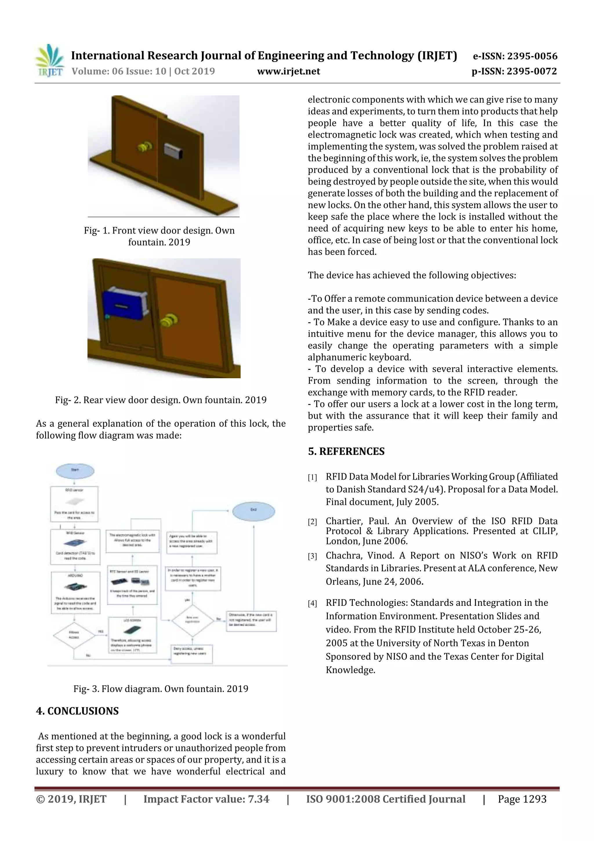 International Research Journal of Engineering and Technology (IRJET) e-ISSN: 2395-0056
Volume: 06 Issue: 10 | Oct 2019 www.irjet.net p-ISSN: 2395-0072
© 2019, IRJET | Impact Factor value: 7.34 | ISO 9001:2008 Certified Journal | Page 1293
Fig- 1. Front view door design. Own
fountain. 2019
Fig- 2. Rear view door design. Own fountain. 2019
As a general explanation of the operation of this lock, the
following flow diagram was made:
Fig- 3. Flow diagram. Own fountain. 2019
4. CONCLUSIONS
As mentioned at the beginning, a good lock is a wonderful
first step to prevent intruders or unauthorized people from
accessing certain areas or spaces of our property, and it is a
luxury to know that we have wonderful electrical and
electronic components with which we can give rise to many
ideas and experiments, to turn them into products that help
people have a better quality of life, In this case the
electromagnetic lock was created, which when testing and
implementing the system, was solved the problem raised at
the beginning of this work, ie, the system solves theproblem
produced by a conventional lock that is the probability of
being destroyed by people outside the site, when this would
generate losses of both the building and the replacement of
new locks. On the other hand, this system allows the user to
keep safe the place where the lock is installed without the
need of acquiring new keys to be able to enter his home,
office, etc. In case of being lost or that the conventional lock
has been forced.
The device has achieved the following objectives:
-To Offer a remote communication device between a device
and the user, in this case by sending codes.
- To Make a device easy to use and configure. Thanks to an
intuitive menu for the device manager, this allows you to
easily change the operating parameters with a simple
alphanumeric keyboard.
- To develop a device with several interactive elements.
From sending information to the screen, through the
exchange with memory cards, to the RFID reader.
- To offer our users a lock at a lower cost in the long term,
but with the assurance that it will keep their family and
properties safe.
5. REFERENCES
[1] RFID Data Model forLibrariesWorkingGroup(Affiliated
to Danish Standard S24/u4). Proposal for a Data Model.
Final document, July 2005.
[2] Chartier, Paul. An Overview of the ISO RFID Data
Protocol & Library Applications. Presented at CILIP,
London, June 2006.
[3] Chachra, Vinod. A Report on NISO’s Work on RFID
Standards in Libraries. Present at ALA conference, New
Orleans, June 24, 2006.
[4] RFID Technologies: Standards and Integration in the
Information Environment. Presentation Slides and
video. From the RFID Institute held October 25-26,
2005 at the University of North Texas in Denton
Sponsored by NISO and the Texas Center for Digital
Knowledge.
 